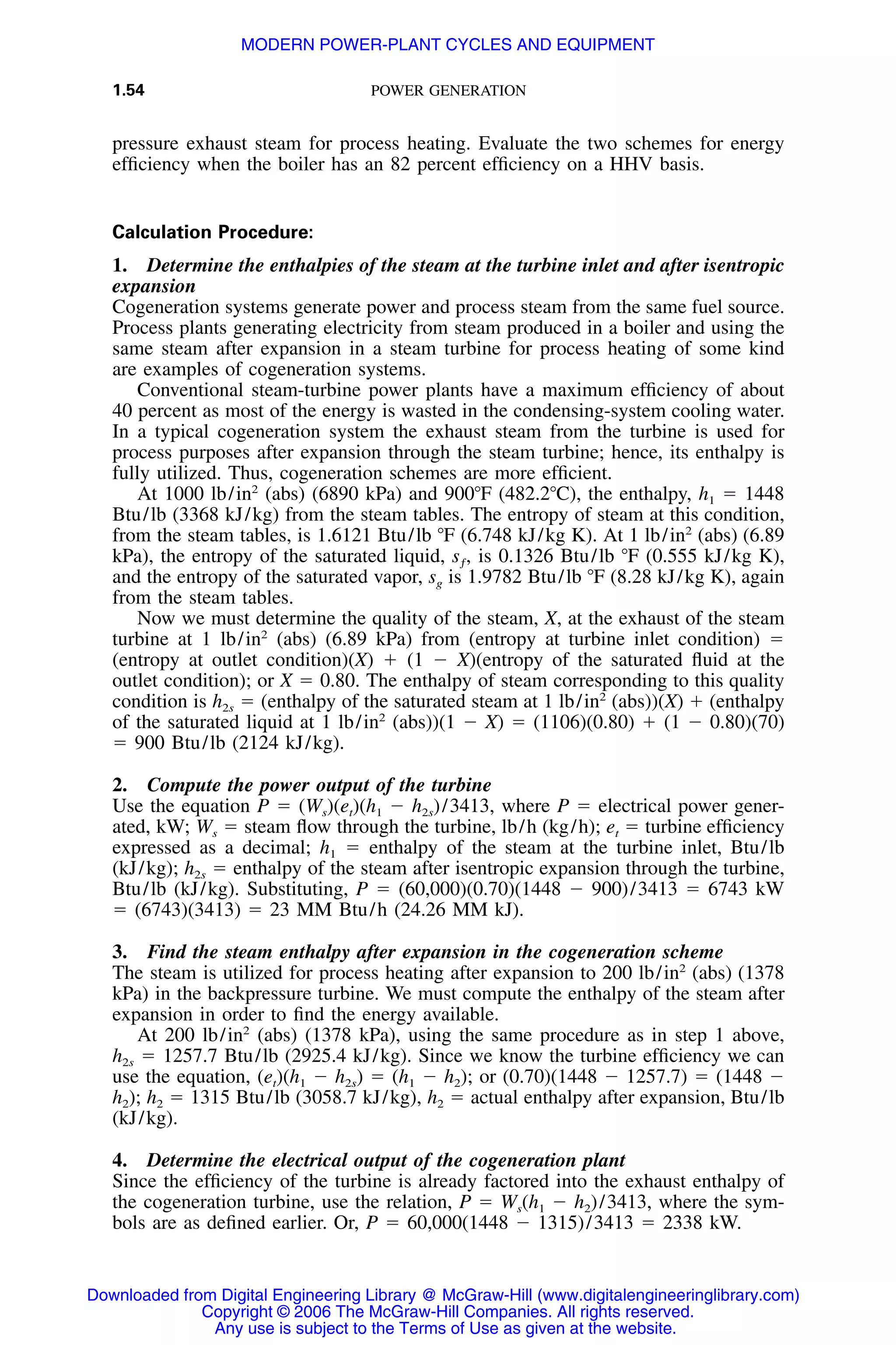 1.54 POWER GENERATION
pressure exhaust steam for process heating. Evaluate the two schemes for energy
efﬁciency when the boiler has an 82 percent efﬁciency on a HHV basis.
Calculation Procedure:
1. Determine the enthalpies of the steam at the turbine inlet and after isentropic
expansion
Cogeneration systems generate power and process steam from the same fuel source.
Process plants generating electricity from steam produced in a boiler and using the
same steam after expansion in a steam turbine for process heating of some kind
are examples of cogeneration systems.
Conventional steam-turbine power plants have a maximum efﬁciency of about
40 percent as most of the energy is wasted in the condensing-system cooling water.
In a typical cogeneration system the exhaust steam from the turbine is used for
process purposes after expansion through the steam turbine; hence, its enthalpy is
fully utilized. Thus, cogeneration schemes are more efﬁcient.
At 1000 lb/in2
(abs) (6890 kPa) and 900ЊF (482.2ЊC), the enthalpy, h1 ϭ 1448
Btu/lb (3368 kJ/kg) from the steam tables. The entropy of steam at this condition,
from the steam tables, is 1.6121 Btu/lb ЊF (6.748 kJ/kg K). At 1 lb/in2
(abs) (6.89
kPa), the entropy of the saturated liquid, is 0.1326 Btu/lb ЊF (0.555 kJ/kg K),s ,ƒ
and the entropy of the saturated vapor, sg is 1.9782 Btu/lb ЊF (8.28 kJ/kg K), again
from the steam tables.
Now we must determine the quality of the steam, X, at the exhaust of the steam
turbine at 1 lb/in2
(abs) (6.89 kPa) from (entropy at turbine inlet condition) ϭ
(entropy at outlet condition)(X) ϩ (1 Ϫ X)(entropy of the saturated ﬂuid at the
outlet condition); or X ϭ 0.80. The enthalpy of steam corresponding to this quality
condition is h2s ϭ (enthalpy of the saturated steam at 1 lb/in2
(abs))(X) ϩ (enthalpy
of the saturated liquid at 1 lb/in2
(abs))(1 Ϫ X) ϭ (1106)(0.80) ϩ (1 Ϫ 0.80)(70)
ϭ 900 Btu/lb (2124 kJ/kg).
2. Compute the power output of the turbine
Use the equation P ϭ (Ws)(et)(h1 Ϫ h2s)/3413, where P ϭ electrical power gener-
ated, kW; Ws ϭ steam ﬂow through the turbine, lb/h (kg/h); et ϭ turbine efﬁciency
expressed as a decimal; h1 ϭ enthalpy of the steam at the turbine inlet, Btu/lb
(kJ/kg); h2s ϭ enthalpy of the steam after isentropic expansion through the turbine,
Btu/lb (kJ/kg). Substituting, P ϭ (60,000)(0.70)(1448 Ϫ 900)/3413 ϭ 6743 kW
ϭ (6743)(3413) ϭ 23 MM Btu/h (24.26 MM kJ).
3. Find the steam enthalpy after expansion in the cogeneration scheme
The steam is utilized for process heating after expansion to 200 lb/in2
(abs) (1378
kPa) in the backpressure turbine. We must compute the enthalpy of the steam after
expansion in order to ﬁnd the energy available.
At 200 lb/in2
(abs) (1378 kPa), using the same procedure as in step 1 above,
h2s ϭ 1257.7 Btu/lb (2925.4 kJ/kg). Since we know the turbine efﬁciency we can
use the equation, (et)(h1 Ϫ h2s) ϭ (h1 Ϫ h2); or (0.70)(1448 Ϫ 1257.7) ϭ (1448 Ϫ
h2); h2 ϭ 1315 Btu/lb (3058.7 kJ/kg), h2 ϭ actual enthalpy after expansion, Btu/lb
(kJ/kg).
4. Determine the electrical output of the cogeneration plant
Since the efﬁciency of the turbine is already factored into the exhaust enthalpy of
the cogeneration turbine, use the relation, P ϭ Ws(h1 Ϫ h2)/3413, where the sym-
bols are as deﬁned earlier. Or, P ϭ 60,000(1448 Ϫ 1315)/3413 ϭ 2338 kW.
Downloaded from Digital Engineering Library @ McGraw-Hill (www.digitalengineeringlibrary.com)
Copyright © 2006 The McGraw-Hill Companies. All rights reserved.
Any use is subject to the Terms of Use as given at the website.
MODERN POWER-PLANT CYCLES AND EQUIPMENT
 