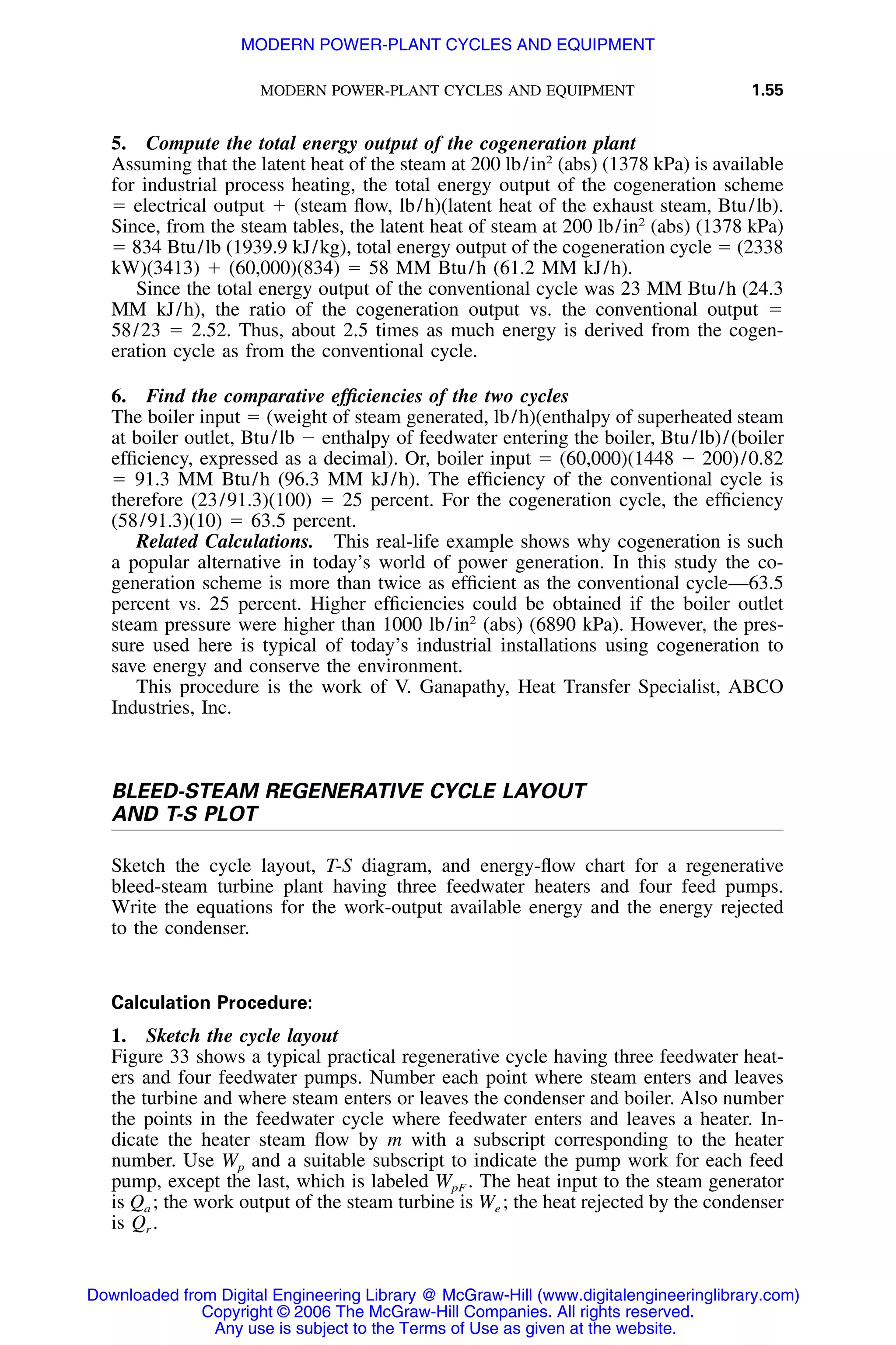 MODERN POWER-PLANT CYCLES AND EQUIPMENT 1.55
5. Compute the total energy output of the cogeneration plant
Assuming that the latent heat of the steam at 200 lb/in2
(abs) (1378 kPa) is available
for industrial process heating, the total energy output of the cogeneration scheme
ϭ electrical output ϩ (steam ﬂow, lb/h)(latent heat of the exhaust steam, Btu/lb).
Since, from the steam tables, the latent heat of steam at 200 lb/in2
(abs) (1378 kPa)
ϭ 834 Btu/lb (1939.9 kJ/kg), total energy output of the cogeneration cycle ϭ (2338
kW)(3413) ϩ (60,000)(834) ϭ 58 MM Btu/h (61.2 MM kJ/h).
Since the total energy output of the conventional cycle was 23 MM Btu/h (24.3
MM kJ/h), the ratio of the cogeneration output vs. the conventional output ϭ
58/23 ϭ 2.52. Thus, about 2.5 times as much energy is derived from the cogen-
eration cycle as from the conventional cycle.
6. Find the comparative efﬁciencies of the two cycles
The boiler input ϭ (weight of steam generated, lb/h)(enthalpy of superheated steam
at boiler outlet, Btu/lb Ϫ enthalpy of feedwater entering the boiler, Btu/lb)/(boiler
efﬁciency, expressed as a decimal). Or, boiler input ϭ (60,000)(1448 Ϫ 200)/0.82
ϭ 91.3 MM Btu/h (96.3 MM kJ/h). The efﬁciency of the conventional cycle is
therefore (23/91.3)(100) ϭ 25 percent. For the cogeneration cycle, the efﬁciency
(58/91.3)(10) ϭ 63.5 percent.
Related Calculations. This real-life example shows why cogeneration is such
a popular alternative in today’s world of power generation. In this study the co-
generation scheme is more than twice as efﬁcient as the conventional cycle—63.5
percent vs. 25 percent. Higher efﬁciencies could be obtained if the boiler outlet
steam pressure were higher than 1000 lb/in2
(abs) (6890 kPa). However, the pres-
sure used here is typical of today’s industrial installations using cogeneration to
save energy and conserve the environment.
This procedure is the work of V. Ganapathy, Heat Transfer Specialist, ABCO
Industries, Inc.
BLEED-STEAM REGENERATIVE CYCLE LAYOUT
AND T-S PLOT
Sketch the cycle layout, T-S diagram, and energy-ﬂow chart for a regenerative
bleed-steam turbine plant having three feedwater heaters and four feed pumps.
Write the equations for the work-output available energy and the energy rejected
to the condenser.
Calculation Procedure:
1. Sketch the cycle layout
Figure 33 shows a typical practical regenerative cycle having three feedwater heat-
ers and four feedwater pumps. Number each point where steam enters and leaves
the turbine and where steam enters or leaves the condenser and boiler. Also number
the points in the feedwater cycle where feedwater enters and leaves a heater. In-
dicate the heater steam ﬂow by m with a subscript corresponding to the heater
number. Use Wp and a suitable subscript to indicate the pump work for each feed
pump, except the last, which is labeled WpF . The heat input to the steam generator
is Qa ; the work output of the steam turbine is We ; the heat rejected by the condenser
is Qr .
Downloaded from Digital Engineering Library @ McGraw-Hill (www.digitalengineeringlibrary.com)
Copyright © 2006 The McGraw-Hill Companies. All rights reserved.
Any use is subject to the Terms of Use as given at the website.
MODERN POWER-PLANT CYCLES AND EQUIPMENT
 