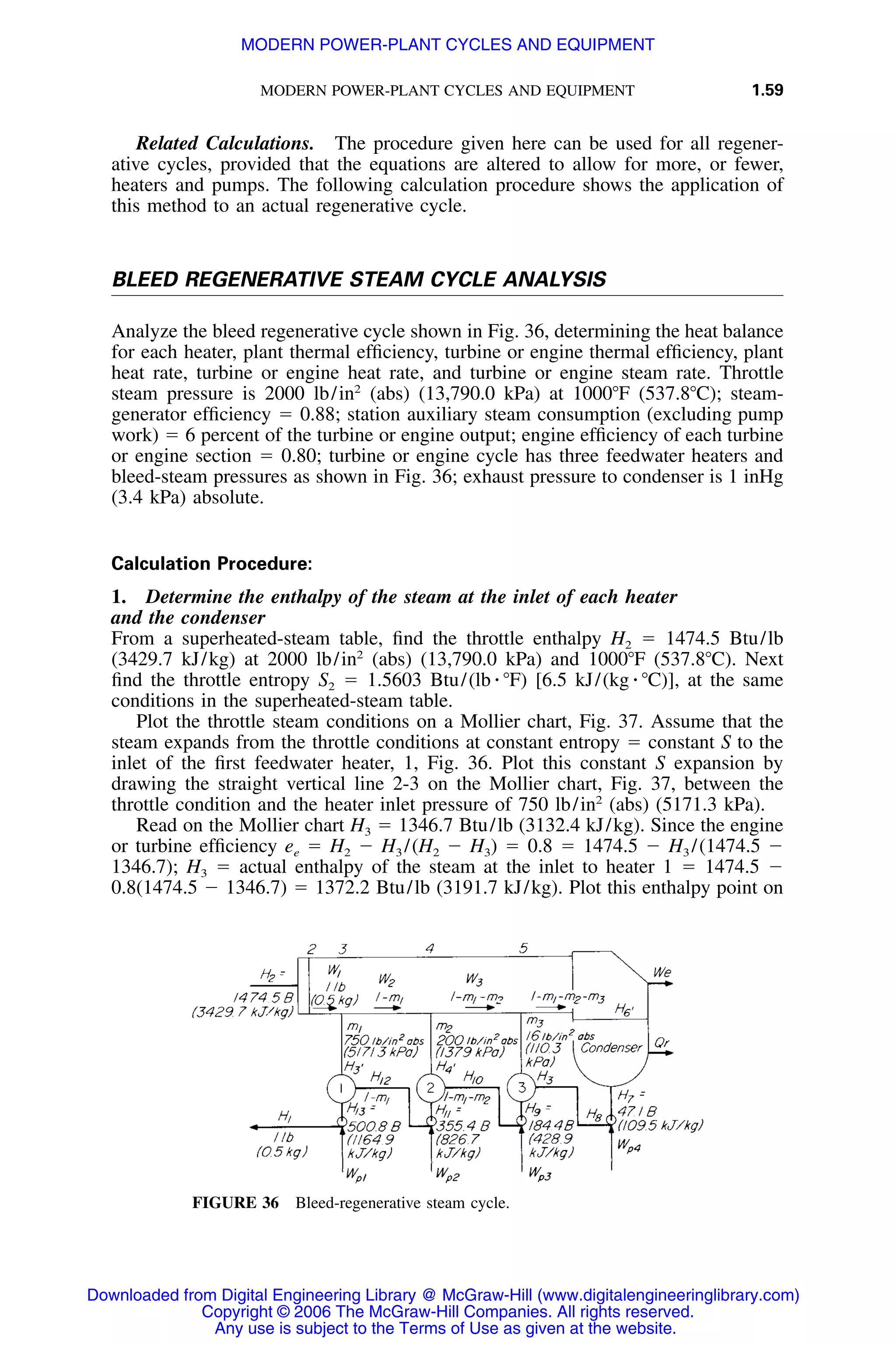 MODERN POWER-PLANT CYCLES AND EQUIPMENT 1.59
FIGURE 36 Bleed-regenerative steam cycle.
Related Calculations. The procedure given here can be used for all regener-
ative cycles, provided that the equations are altered to allow for more, or fewer,
heaters and pumps. The following calculation procedure shows the application of
this method to an actual regenerative cycle.
BLEED REGENERATIVE STEAM CYCLE ANALYSIS
Analyze the bleed regenerative cycle shown in Fig. 36, determining the heat balance
for each heater, plant thermal efﬁciency, turbine or engine thermal efﬁciency, plant
heat rate, turbine or engine heat rate, and turbine or engine steam rate. Throttle
steam pressure is 2000 lb/in2
(abs) (13,790.0 kPa) at 1000ЊF (537.8ЊC); steam-
generator efﬁciency ϭ 0.88; station auxiliary steam consumption (excluding pump
work) ϭ 6 percent of the turbine or engine output; engine efﬁciency of each turbine
or engine section ϭ 0.80; turbine or engine cycle has three feedwater heaters and
bleed-steam pressures as shown in Fig. 36; exhaust pressure to condenser is 1 inHg
(3.4 kPa) absolute.
Calculation Procedure:
1. Determine the enthalpy of the steam at the inlet of each heater
and the condenser
From a superheated-steam table, ﬁnd the throttle enthalpy H2 ϭ 1474.5 Btu/lb
(3429.7 kJ/kg) at 2000 lb/in2
(abs) (13,790.0 kPa) and 1000ЊF (537.8ЊC). Next
ﬁnd the throttle entropy S2 ϭ 1.5603 Btu/(lb ⅐ ЊF) [6.5 kJ/(kg ⅐ ЊC)], at the same
conditions in the superheated-steam table.
Plot the throttle steam conditions on a Mollier chart, Fig. 37. Assume that the
steam expands from the throttle conditions at constant entropy ϭ constant S to the
inlet of the ﬁrst feedwater heater, 1, Fig. 36. Plot this constant S expansion by
drawing the straight vertical line 2-3 on the Mollier chart, Fig. 37, between the
throttle condition and the heater inlet pressure of 750 lb/in2
(abs) (5171.3 kPa).
Read on the Mollier chart H3 ϭ 1346.7 Btu/lb (3132.4 kJ/kg). Since the engine
or turbine efﬁciency ee ϭ H2 Ϫ H3 /(H2 Ϫ H3) ϭ 0.8 ϭ 1474.5 Ϫ H3 /(1474.5 Ϫ
1346.7); H3 ϭ actual enthalpy of the steam at the inlet to heater 1 ϭ 1474.5 Ϫ
0.8(1474.5 Ϫ 1346.7) ϭ 1372.2 Btu/lb (3191.7 kJ/kg). Plot this enthalpy point on
Downloaded from Digital Engineering Library @ McGraw-Hill (www.digitalengineeringlibrary.com)
Copyright © 2006 The McGraw-Hill Companies. All rights reserved.
Any use is subject to the Terms of Use as given at the website.
MODERN POWER-PLANT CYCLES AND EQUIPMENT
 