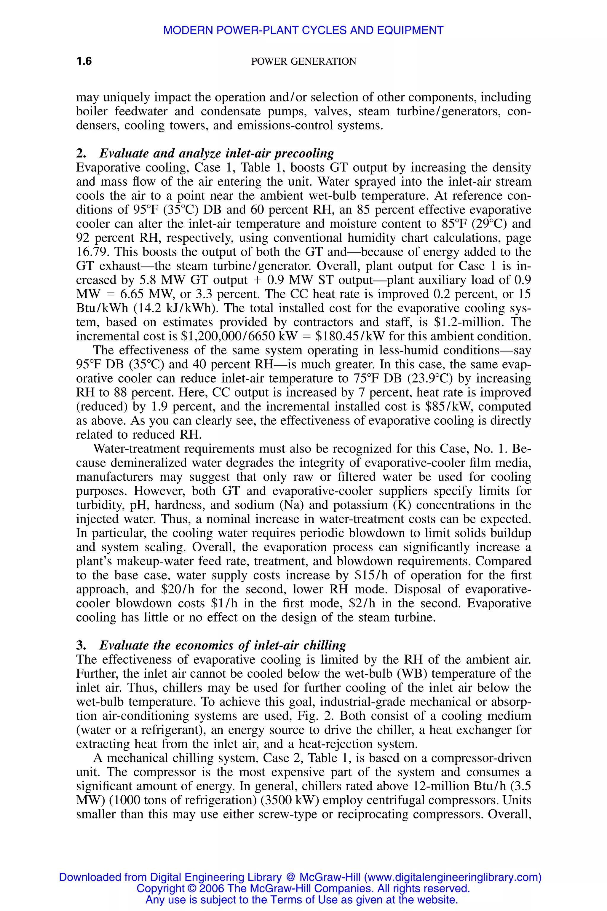 1.6 POWER GENERATION
may uniquely impact the operation and/or selection of other components, including
boiler feedwater and condensate pumps, valves, steam turbine/generators, con-
densers, cooling towers, and emissions-control systems.
2. Evaluate and analyze inlet-air precooling
Evaporative cooling, Case 1, Table 1, boosts GT output by increasing the density
and mass ﬂow of the air entering the unit. Water sprayed into the inlet-air stream
cools the air to a point near the ambient wet-bulb temperature. At reference con-
ditions of 95ЊF (35ЊC) DB and 60 percent RH, an 85 percent effective evaporative
cooler can alter the inlet-air temperature and moisture content to 85ЊF (29ЊC) and
92 percent RH, respectively, using conventional humidity chart calculations, page
16.79. This boosts the output of both the GT and—because of energy added to the
GT exhaust—the steam turbine/generator. Overall, plant output for Case 1 is in-
creased by 5.8 MW GT output ϩ 0.9 MW ST output—plant auxiliary load of 0.9
MW ϭ 6.65 MW, or 3.3 percent. The CC heat rate is improved 0.2 percent, or 15
Btu/kWh (14.2 kJ/kWh). The total installed cost for the evaporative cooling sys-
tem, based on estimates provided by contractors and staff, is $1.2-million. The
incremental cost is $1,200,000/6650 kW ϭ $180.45/kW for this ambient condition.
The effectiveness of the same system operating in less-humid conditions—say
95ЊF DB (35ЊC) and 40 percent RH—is much greater. In this case, the same evap-
orative cooler can reduce inlet-air temperature to 75ЊF DB (23.9ЊC) by increasing
RH to 88 percent. Here, CC output is increased by 7 percent, heat rate is improved
(reduced) by 1.9 percent, and the incremental installed cost is $85/kW, computed
as above. As you can clearly see, the effectiveness of evaporative cooling is directly
related to reduced RH.
Water-treatment requirements must also be recognized for this Case, No. 1. Be-
cause demineralized water degrades the integrity of evaporative-cooler ﬁlm media,
manufacturers may suggest that only raw or ﬁltered water be used for cooling
purposes. However, both GT and evaporative-cooler suppliers specify limits for
turbidity, pH, hardness, and sodium (Na) and potassium (K) concentrations in the
injected water. Thus, a nominal increase in water-treatment costs can be expected.
In particular, the cooling water requires periodic blowdown to limit solids buildup
and system scaling. Overall, the evaporation process can signiﬁcantly increase a
plant’s makeup-water feed rate, treatment, and blowdown requirements. Compared
to the base case, water supply costs increase by $15/h of operation for the ﬁrst
approach, and $20/h for the second, lower RH mode. Disposal of evaporative-
cooler blowdown costs $1/h in the ﬁrst mode, $2/h in the second. Evaporative
cooling has little or no effect on the design of the steam turbine.
3. Evaluate the economics of inlet-air chilling
The effectiveness of evaporative cooling is limited by the RH of the ambient air.
Further, the inlet air cannot be cooled below the wet-bulb (WB) temperature of the
inlet air. Thus, chillers may be used for further cooling of the inlet air below the
wet-bulb temperature. To achieve this goal, industrial-grade mechanical or absorp-
tion air-conditioning systems are used, Fig. 2. Both consist of a cooling medium
(water or a refrigerant), an energy source to drive the chiller, a heat exchanger for
extracting heat from the inlet air, and a heat-rejection system.
A mechanical chilling system, Case 2, Table 1, is based on a compressor-driven
unit. The compressor is the most expensive part of the system and consumes a
signiﬁcant amount of energy. In general, chillers rated above 12-million Btu/h (3.5
MW) (1000 tons of refrigeration) (3500 kW) employ centrifugal compressors. Units
smaller than this may use either screw-type or reciprocating compressors. Overall,
Downloaded from Digital Engineering Library @ McGraw-Hill (www.digitalengineeringlibrary.com)
Copyright © 2006 The McGraw-Hill Companies. All rights reserved.
Any use is subject to the Terms of Use as given at the website.
MODERN POWER-PLANT CYCLES AND EQUIPMENT
 