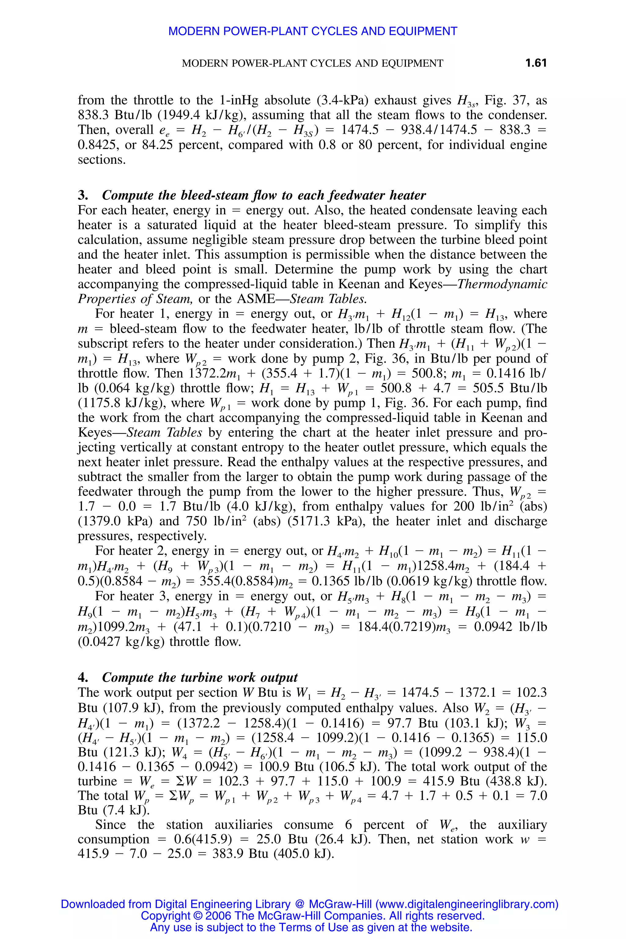 MODERN POWER-PLANT CYCLES AND EQUIPMENT 1.61
from the throttle to the 1-inHg absolute (3.4-kPa) exhaust gives H3s, Fig. 37, as
838.3 Btu/lb (1949.4 kJ/kg), assuming that all the steam ﬂows to the condenser.
Then, overall ee ϭ H2 Ϫ /(H2 Ϫ H3S ) ϭ 1474.5 Ϫ 938.4/1474.5 Ϫ 838.3 ϭH6Ј
0.8425, or 84.25 percent, compared with 0.8 or 80 percent, for individual engine
sections.
3. Compute the bleed-steam ﬂow to each feedwater heater
For each heater, energy in ϭ energy out. Also, the heated condensate leaving each
heater is a saturated liquid at the heater bleed-steam pressure. To simplify this
calculation, assume negligible steam pressure drop between the turbine bleed point
and the heater inlet. This assumption is permissible when the distance between the
heater and bleed point is small. Determine the pump work by using the chart
accompanying the compressed-liquid table in Keenan and Keyes—Thermodynamic
Properties of Steam, or the ASME—Steam Tables.
For heater 1, energy in ϭ energy out, or ϩ H12(1 Ϫ m1) ϭ H13, whereH m3Ј 1
m ϭ bleed-steam ﬂow to the feedwater heater, lb/lb of throttle steam ﬂow. (The
subscript refers to the heater under consideration.) Then ϩ (H11 ϩ Wp 2)(1 ϪH m3Ј 1
m1) ϭ H13, where Wp 2 ϭ work done by pump 2, Fig. 36, in Btu/lb per pound of
throttle ﬂow. Then 1372.2m1 ϩ (355.4 ϩ 1.7)(1 Ϫ m1) ϭ 500.8; m1 ϭ 0.1416 lb/
lb (0.064 kg/kg) throttle ﬂow; H1 ϭ H13 ϩ Wp 1 ϭ 500.8 ϩ 4.7 ϭ 505.5 Btu/lb
(1175.8 kJ/kg), where Wp 1 ϭ work done by pump 1, Fig. 36. For each pump, ﬁnd
the work from the chart accompanying the compressed-liquid table in Keenan and
Keyes—Steam Tables by entering the chart at the heater inlet pressure and pro-
jecting vertically at constant entropy to the heater outlet pressure, which equals the
next heater inlet pressure. Read the enthalpy values at the respective pressures, and
subtract the smaller from the larger to obtain the pump work during passage of the
feedwater through the pump from the lower to the higher pressure. Thus, Wp 2 ϭ
1.7 Ϫ 0.0 ϭ 1.7 Btu/lb (4.0 kJ/kg), from enthalpy values for 200 lb/in2
(abs)
(1379.0 kPa) and 750 lb/in2
(abs) (5171.3 kPa), the heater inlet and discharge
pressures, respectively.
For heater 2, energy in ϭ energy out, or ϩ H10(1 Ϫ m1 Ϫ m2) ϭ H11(1 ϪH m4Ј 2
m1) ϩ (H9 ϩ Wp 3)(1 Ϫ m1 Ϫ m2) ϭ H11(1 Ϫ m1)1258.4m2 ϩ (184.4 ϩH m4Ј 2
0.5)(0.8584 Ϫ m2) ϭ 355.4(0.8584)m2 ϭ 0.1365 lb/lb (0.0619 kg/kg) throttle ﬂow.
For heater 3, energy in ϭ energy out, or ϩ H8(1 Ϫ m1 Ϫ m2 Ϫ m3) ϭH m5Ј 3
H9(1 Ϫ m1 Ϫ m2) ϩ (H7 ϩ Wp 4)(1 Ϫ m1 Ϫ m2 Ϫ m3) ϭ H9(1 Ϫ m1 ϪH m5Ј 3
m2)1099.2m3 ϩ (47.1 ϩ 0.1)(0.7210 Ϫ m3) ϭ 184.4(0.7219)m3 ϭ 0.0942 lb/lb
(0.0427 kg/kg) throttle ﬂow.
4. Compute the turbine work output
The work output per section W Btu is W1 ϭ H2 Ϫ ϭ 1474.5 Ϫ 1372.1 ϭ 102.3H3Ј
Btu (107.9 kJ), from the previously computed enthalpy values. Also W2 ϭ (H Ϫ3Ј
(1 Ϫ m1) ϭ (1372.2 Ϫ 1258.4)(1 Ϫ 0.1416) ϭ 97.7 Btu (103.1 kJ); W3 ϭH )4Ј
(1 Ϫ m1 Ϫ m2) ϭ (1258.4 Ϫ 1099.2)(1 Ϫ 0.1416 Ϫ 0.1365) ϭ 115.0(H Ϫ H )4Ј 5Ј
Btu (121.3 kJ); W4 ϭ (1 Ϫ m1 Ϫ m2 Ϫ m3) ϭ (1099.2 Ϫ 938.4)(1 Ϫ(H Ϫ H )5Ј 6Ј
0.1416 Ϫ 0.1365 Ϫ 0.0942) ϭ 100.9 Btu (106.5 kJ). The total work output of the
turbine ϭ We ϭ ⌺W ϭ 102.3 ϩ 97.7 ϩ 115.0 ϩ 100.9 ϭ 415.9 Btu (438.8 kJ).
The total Wp ϭ ⌺Wp ϭ Wp 1 ϩ Wp 2 ϩ Wp 3 ϩ Wp 4 ϭ 4.7 ϩ 1.7 ϩ 0.5 ϩ 0.1 ϭ 7.0
Btu (7.4 kJ).
Since the station auxiliaries consume 6 percent of We, the auxiliary
consumption ϭ 0.6(415.9) ϭ 25.0 Btu (26.4 kJ). Then, net station work w ϭ
415.9 Ϫ 7.0 Ϫ 25.0 ϭ 383.9 Btu (405.0 kJ).
Downloaded from Digital Engineering Library @ McGraw-Hill (www.digitalengineeringlibrary.com)
Copyright © 2006 The McGraw-Hill Companies. All rights reserved.
Any use is subject to the Terms of Use as given at the website.
MODERN POWER-PLANT CYCLES AND EQUIPMENT
 