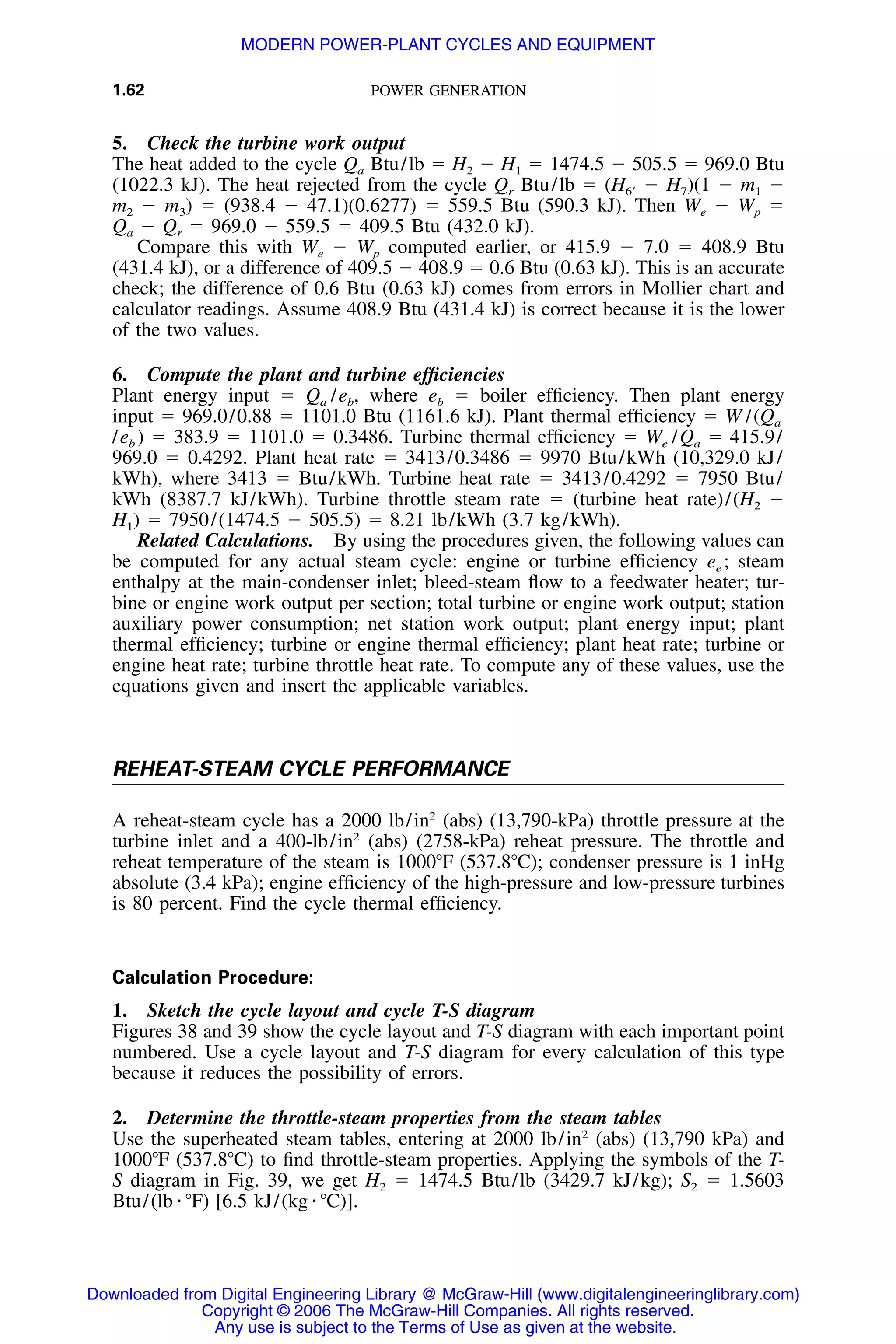1.62 POWER GENERATION
5. Check the turbine work output
The heat added to the cycle Qa Btu/lb ϭ H2 Ϫ H1 ϭ 1474.5 Ϫ 505.5 ϭ 969.0 Btu
(1022.3 kJ). The heat rejected from the cycle Qr Btu/lb ϭ Ϫ H7)(1 Ϫ m1 Ϫ(H6Ј
m2 Ϫ m3) ϭ (938.4 Ϫ 47.1)(0.6277) ϭ 559.5 Btu (590.3 kJ). Then We Ϫ Wp ϭ
Qa Ϫ Qr ϭ 969.0 Ϫ 559.5 ϭ 409.5 Btu (432.0 kJ).
Compare this with We Ϫ Wp computed earlier, or 415.9 Ϫ 7.0 ϭ 408.9 Btu
(431.4 kJ), or a difference of 409.5 Ϫ 408.9 ϭ 0.6 Btu (0.63 kJ). This is an accurate
check; the difference of 0.6 Btu (0.63 kJ) comes from errors in Mollier chart and
calculator readings. Assume 408.9 Btu (431.4 kJ) is correct because it is the lower
of the two values.
6. Compute the plant and turbine efﬁciencies
Plant energy input ϭ Qa /eb, where eb ϭ boiler efﬁciency. Then plant energy
input ϭ 969.0/0.88 ϭ 1101.0 Btu (1161.6 kJ). Plant thermal efﬁciency ϭ W /(Qa
/eb ) ϭ 383.9 ϭ 1101.0 ϭ 0.3486. Turbine thermal efﬁciency ϭ We /Qa ϭ 415.9/
969.0 ϭ 0.4292. Plant heat rate ϭ 3413/0.3486 ϭ 9970 Btu/kWh (10,329.0 kJ/
kWh), where 3413 ϭ Btu/kWh. Turbine heat rate ϭ 3413/0.4292 ϭ 7950 Btu/
kWh (8387.7 kJ/kWh). Turbine throttle steam rate ϭ (turbine heat rate)/(H2 Ϫ
H1) ϭ 7950/(1474.5 Ϫ 505.5) ϭ 8.21 lb/kWh (3.7 kg/kWh).
Related Calculations. By using the procedures given, the following values can
be computed for any actual steam cycle: engine or turbine efﬁciency ee ; steam
enthalpy at the main-condenser inlet; bleed-steam ﬂow to a feedwater heater; tur-
bine or engine work output per section; total turbine or engine work output; station
auxiliary power consumption; net station work output; plant energy input; plant
thermal efﬁciency; turbine or engine thermal efﬁciency; plant heat rate; turbine or
engine heat rate; turbine throttle heat rate. To compute any of these values, use the
equations given and insert the applicable variables.
REHEAT-STEAM CYCLE PERFORMANCE
A reheat-steam cycle has a 2000 lb/in2
(abs) (13,790-kPa) throttle pressure at the
turbine inlet and a 400-lb/in2
(abs) (2758-kPa) reheat pressure. The throttle and
reheat temperature of the steam is 1000ЊF (537.8ЊC); condenser pressure is 1 inHg
absolute (3.4 kPa); engine efﬁciency of the high-pressure and low-pressure turbines
is 80 percent. Find the cycle thermal efﬁciency.
Calculation Procedure:
1. Sketch the cycle layout and cycle T-S diagram
Figures 38 and 39 show the cycle layout and T-S diagram with each important point
numbered. Use a cycle layout and T-S diagram for every calculation of this type
because it reduces the possibility of errors.
2. Determine the throttle-steam properties from the steam tables
Use the superheated steam tables, entering at 2000 lb/in2
(abs) (13,790 kPa) and
1000ЊF (537.8ЊC) to ﬁnd throttle-steam properties. Applying the symbols of the T-
S diagram in Fig. 39, we get H2 ϭ 1474.5 Btu/lb (3429.7 kJ/kg); S2 ϭ 1.5603
Btu/(lb ⅐ ЊF) [6.5 kJ/(kg ⅐ ЊC)].
Downloaded from Digital Engineering Library @ McGraw-Hill (www.digitalengineeringlibrary.com)
Copyright © 2006 The McGraw-Hill Companies. All rights reserved.
Any use is subject to the Terms of Use as given at the website.
MODERN POWER-PLANT CYCLES AND EQUIPMENT
 