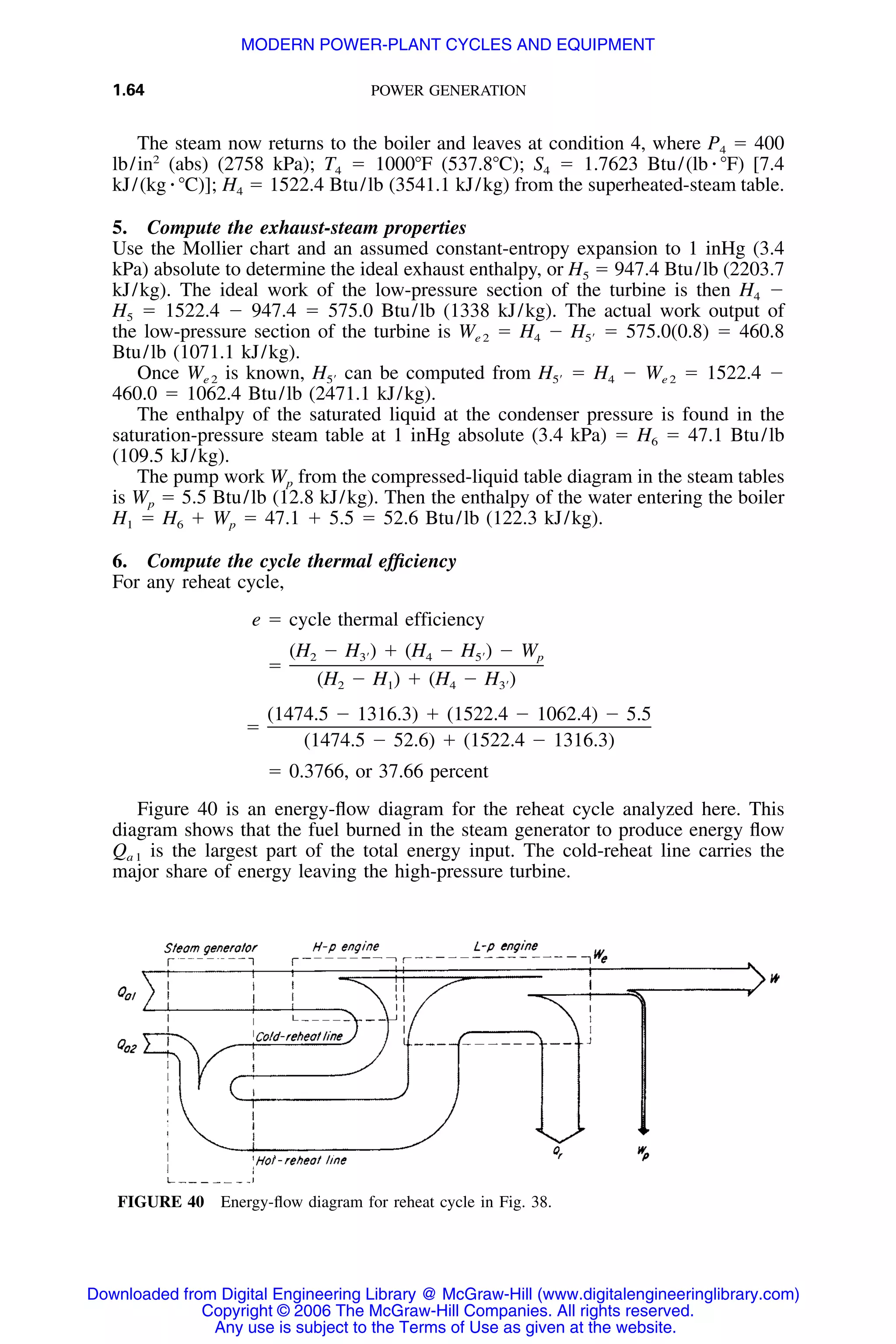 1.64 POWER GENERATION
FIGURE 40 Energy-ﬂow diagram for reheat cycle in Fig. 38.
The steam now returns to the boiler and leaves at condition 4, where P4 ϭ 400
lb/in2
(abs) (2758 kPa); T4 ϭ 1000ЊF (537.8ЊC); S4 ϭ 1.7623 Btu/(lb ⅐ ЊF) [7.4
kJ/(kg ⅐ ЊC)]; H4 ϭ 1522.4 Btu/lb (3541.1 kJ/kg) from the superheated-steam table.
5. Compute the exhaust-steam properties
Use the Mollier chart and an assumed constant-entropy expansion to 1 inHg (3.4
kPa) absolute to determine the ideal exhaust enthalpy, or H5 ϭ 947.4 Btu/lb (2203.7
kJ/kg). The ideal work of the low-pressure section of the turbine is then H4 Ϫ
H5 ϭ 1522.4 Ϫ 947.4 ϭ 575.0 Btu/lb (1338 kJ/kg). The actual work output of
the low-pressure section of the turbine is We 2 ϭ H4 Ϫ ϭ 575.0(0.8) ϭ 460.8H5Ј
Btu/lb (1071.1 kJ/kg).
Once We 2 is known, can be computed from ϭ H4 Ϫ We 2 ϭ 1522.4 ϪH H5Ј 5Ј
460.0 ϭ 1062.4 Btu/lb (2471.1 kJ/kg).
The enthalpy of the saturated liquid at the condenser pressure is found in the
saturation-pressure steam table at 1 inHg absolute (3.4 kPa) ϭ H6 ϭ 47.1 Btu/lb
(109.5 kJ/kg).
The pump work Wp from the compressed-liquid table diagram in the steam tables
is Wp ϭ 5.5 Btu/lb (12.8 kJ/kg). Then the enthalpy of the water entering the boiler
H1 ϭ H6 ϩ Wp ϭ 47.1 ϩ 5.5 ϭ 52.6 Btu/lb (122.3 kJ/kg).
6. Compute the cycle thermal efﬁciency
For any reheat cycle,
e ϭ cycle thermal efficiency
(H Ϫ H ) ϩ (H Ϫ H ) Ϫ W2 3Ј 4 5Ј p
ϭ
(H Ϫ H ) ϩ (H Ϫ H )2 1 4 3Ј
(1474.5 Ϫ 1316.3) ϩ (1522.4 Ϫ 1062.4) Ϫ 5.5
ϭ
(1474.5 Ϫ 52.6) ϩ (1522.4 Ϫ 1316.3)
ϭ 0.3766, or 37.66 percent
Figure 40 is an energy-ﬂow diagram for the reheat cycle analyzed here. This
diagram shows that the fuel burned in the steam generator to produce energy ﬂow
Qa 1 is the largest part of the total energy input. The cold-reheat line carries the
major share of energy leaving the high-pressure turbine.
Downloaded from Digital Engineering Library @ McGraw-Hill (www.digitalengineeringlibrary.com)
Copyright © 2006 The McGraw-Hill Companies. All rights reserved.
Any use is subject to the Terms of Use as given at the website.
MODERN POWER-PLANT CYCLES AND EQUIPMENT
 
