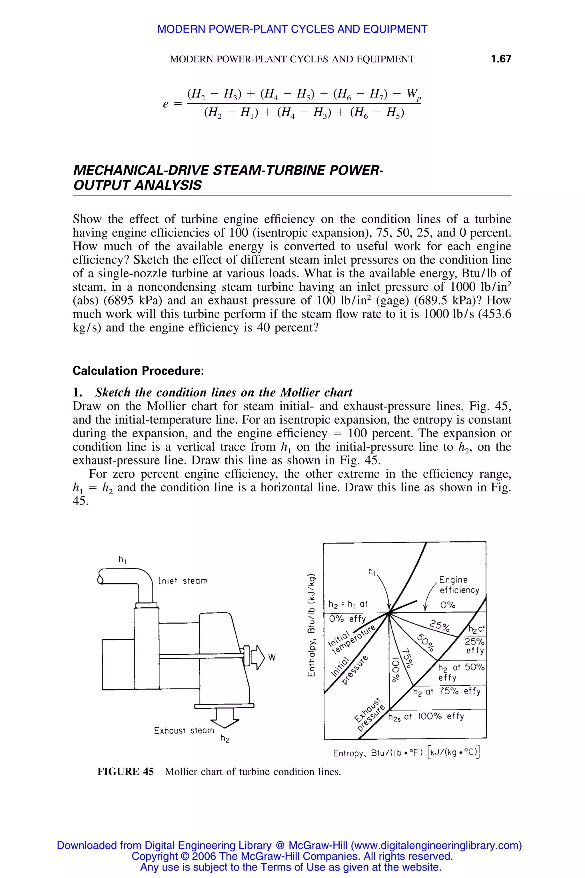 MODERN POWER-PLANT CYCLES AND EQUIPMENT 1.67
FIGURE 45 Mollier chart of turbine condition lines.
(H Ϫ H ) ϩ (H Ϫ H ) ϩ (H Ϫ H ) Ϫ W2 3 4 5 6 7 p
e ϭ
(H Ϫ H ) ϩ (H Ϫ H ) ϩ (H Ϫ H )2 1 4 3 6 5
MECHANICAL-DRIVE STEAM-TURBINE POWER-
OUTPUT ANALYSIS
Show the effect of turbine engine efﬁciency on the condition lines of a turbine
having engine efﬁciencies of 100 (isentropic expansion), 75, 50, 25, and 0 percent.
How much of the available energy is converted to useful work for each engine
efﬁciency? Sketch the effect of different steam inlet pressures on the condition line
of a single-nozzle turbine at various loads. What is the available energy, Btu/lb of
steam, in a noncondensing steam turbine having an inlet pressure of 1000 lb/in2
(abs) (6895 kPa) and an exhaust pressure of 100 lb/in2
(gage) (689.5 kPa)? How
much work will this turbine perform if the steam ﬂow rate to it is 1000 lb/s (453.6
kg/s) and the engine efﬁciency is 40 percent?
Calculation Procedure:
1. Sketch the condition lines on the Mollier chart
Draw on the Mollier chart for steam initial- and exhaust-pressure lines, Fig. 45,
and the initial-temperature line. For an isentropic expansion, the entropy is constant
during the expansion, and the engine efﬁciency ϭ 100 percent. The expansion or
condition line is a vertical trace from h1 on the initial-pressure line to h2, on the
exhaust-pressure line. Draw this line as shown in Fig. 45.
For zero percent engine efﬁciency, the other extreme in the efﬁciency range,
h1 ϭ h2 and the condition line is a horizontal line. Draw this line as shown in Fig.
45.
Downloaded from Digital Engineering Library @ McGraw-Hill (www.digitalengineeringlibrary.com)
Copyright © 2006 The McGraw-Hill Companies. All rights reserved.
Any use is subject to the Terms of Use as given at the website.
MODERN POWER-PLANT CYCLES AND EQUIPMENT
 