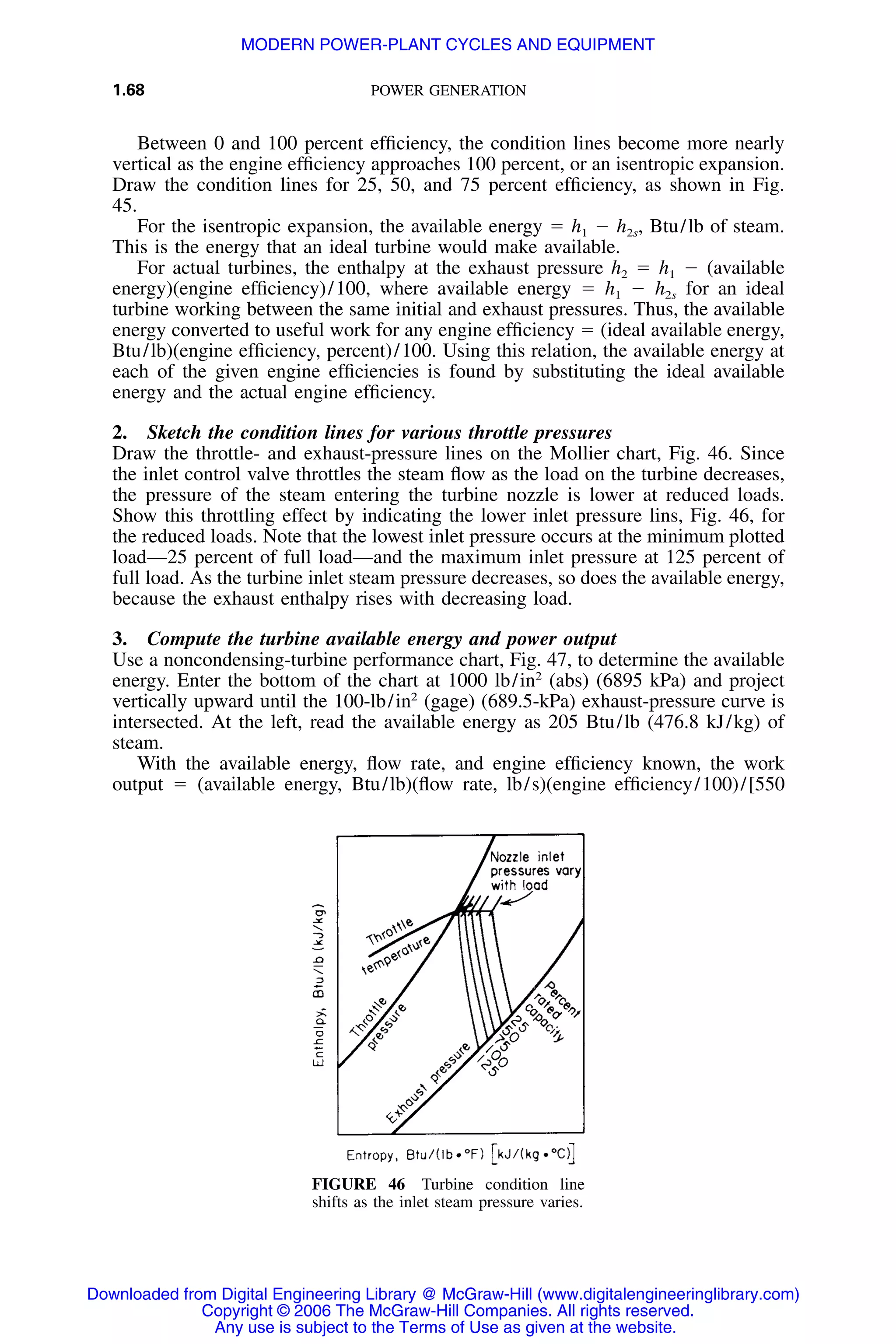 1.68 POWER GENERATION
FIGURE 46 Turbine condition line
shifts as the inlet steam pressure varies.
Between 0 and 100 percent efﬁciency, the condition lines become more nearly
vertical as the engine efﬁciency approaches 100 percent, or an isentropic expansion.
Draw the condition lines for 25, 50, and 75 percent efﬁciency, as shown in Fig.
45.
For the isentropic expansion, the available energy ϭ h1 Ϫ h2s, Btu/lb of steam.
This is the energy that an ideal turbine would make available.
For actual turbines, the enthalpy at the exhaust pressure h2 ϭ h1 Ϫ (available
energy)(engine efﬁciency)/100, where available energy ϭ h1 Ϫ h2s for an ideal
turbine working between the same initial and exhaust pressures. Thus, the available
energy converted to useful work for any engine efﬁciency ϭ (ideal available energy,
Btu/lb)(engine efﬁciency, percent)/100. Using this relation, the available energy at
each of the given engine efﬁciencies is found by substituting the ideal available
energy and the actual engine efﬁciency.
2. Sketch the condition lines for various throttle pressures
Draw the throttle- and exhaust-pressure lines on the Mollier chart, Fig. 46. Since
the inlet control valve throttles the steam ﬂow as the load on the turbine decreases,
the pressure of the steam entering the turbine nozzle is lower at reduced loads.
Show this throttling effect by indicating the lower inlet pressure lins, Fig. 46, for
the reduced loads. Note that the lowest inlet pressure occurs at the minimum plotted
load—25 percent of full load—and the maximum inlet pressure at 125 percent of
full load. As the turbine inlet steam pressure decreases, so does the available energy,
because the exhaust enthalpy rises with decreasing load.
3. Compute the turbine available energy and power output
Use a noncondensing-turbine performance chart, Fig. 47, to determine the available
energy. Enter the bottom of the chart at 1000 lb/in2
(abs) (6895 kPa) and project
vertically upward until the 100-lb/in2
(gage) (689.5-kPa) exhaust-pressure curve is
intersected. At the left, read the available energy as 205 Btu/lb (476.8 kJ/kg) of
steam.
With the available energy, ﬂow rate, and engine efﬁciency known, the work
output ϭ (available energy, Btu/lb)(ﬂow rate, lb/s)(engine efﬁciency/100)/[550
Downloaded from Digital Engineering Library @ McGraw-Hill (www.digitalengineeringlibrary.com)
Copyright © 2006 The McGraw-Hill Companies. All rights reserved.
Any use is subject to the Terms of Use as given at the website.
MODERN POWER-PLANT CYCLES AND EQUIPMENT
 
