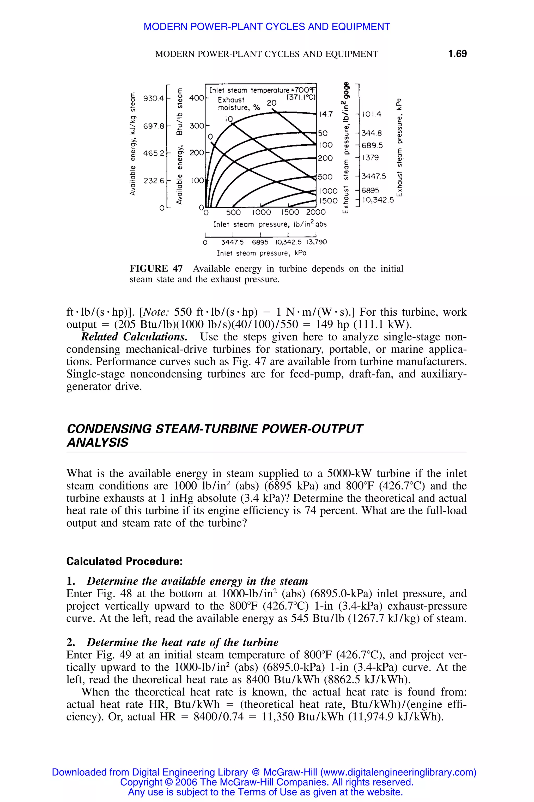 MODERN POWER-PLANT CYCLES AND EQUIPMENT 1.69
FIGURE 47 Available energy in turbine depends on the initial
steam state and the exhaust pressure.
ft ⅐ lb/(s ⅐ hp)]. [Note: 550 ft ⅐ lb/(s ⅐ hp) ϭ 1 N ⅐ m/(W ⅐ s).] For this turbine, work
output ϭ (205 Btu/lb)(1000 lb/s)(40/100)/550 ϭ 149 hp (111.1 kW).
Related Calculations. Use the steps given here to analyze single-stage non-
condensing mechanical-drive turbines for stationary, portable, or marine applica-
tions. Performance curves such as Fig. 47 are available from turbine manufacturers.
Single-stage noncondensing turbines are for feed-pump, draft-fan, and auxiliary-
generator drive.
CONDENSING STEAM-TURBINE POWER-OUTPUT
ANALYSIS
What is the available energy in steam supplied to a 5000-kW turbine if the inlet
steam conditions are 1000 lb/in2
(abs) (6895 kPa) and 800ЊF (426.7ЊC) and the
turbine exhausts at 1 inHg absolute (3.4 kPa)? Determine the theoretical and actual
heat rate of this turbine if its engine efﬁciency is 74 percent. What are the full-load
output and steam rate of the turbine?
Calculated Procedure:
1. Determine the available energy in the steam
Enter Fig. 48 at the bottom at 1000-lb/in2
(abs) (6895.0-kPa) inlet pressure, and
project vertically upward to the 800ЊF (426.7ЊC) 1-in (3.4-kPa) exhaust-pressure
curve. At the left, read the available energy as 545 Btu/lb (1267.7 kJ/kg) of steam.
2. Determine the heat rate of the turbine
Enter Fig. 49 at an initial steam temperature of 800ЊF (426.7ЊC), and project ver-
tically upward to the 1000-lb/in2
(abs) (6895.0-kPa) 1-in (3.4-kPa) curve. At the
left, read the theoretical heat rate as 8400 Btu/kWh (8862.5 kJ/kWh).
When the theoretical heat rate is known, the actual heat rate is found from:
actual heat rate HR, Btu/kWh ϭ (theoretical heat rate, Btu/kWh)/(engine efﬁ-
ciency). Or, actual HR ϭ 8400/0.74 ϭ 11,350 Btu/kWh (11,974.9 kJ/kWh).
Downloaded from Digital Engineering Library @ McGraw-Hill (www.digitalengineeringlibrary.com)
Copyright © 2006 The McGraw-Hill Companies. All rights reserved.
Any use is subject to the Terms of Use as given at the website.
MODERN POWER-PLANT CYCLES AND EQUIPMENT
 