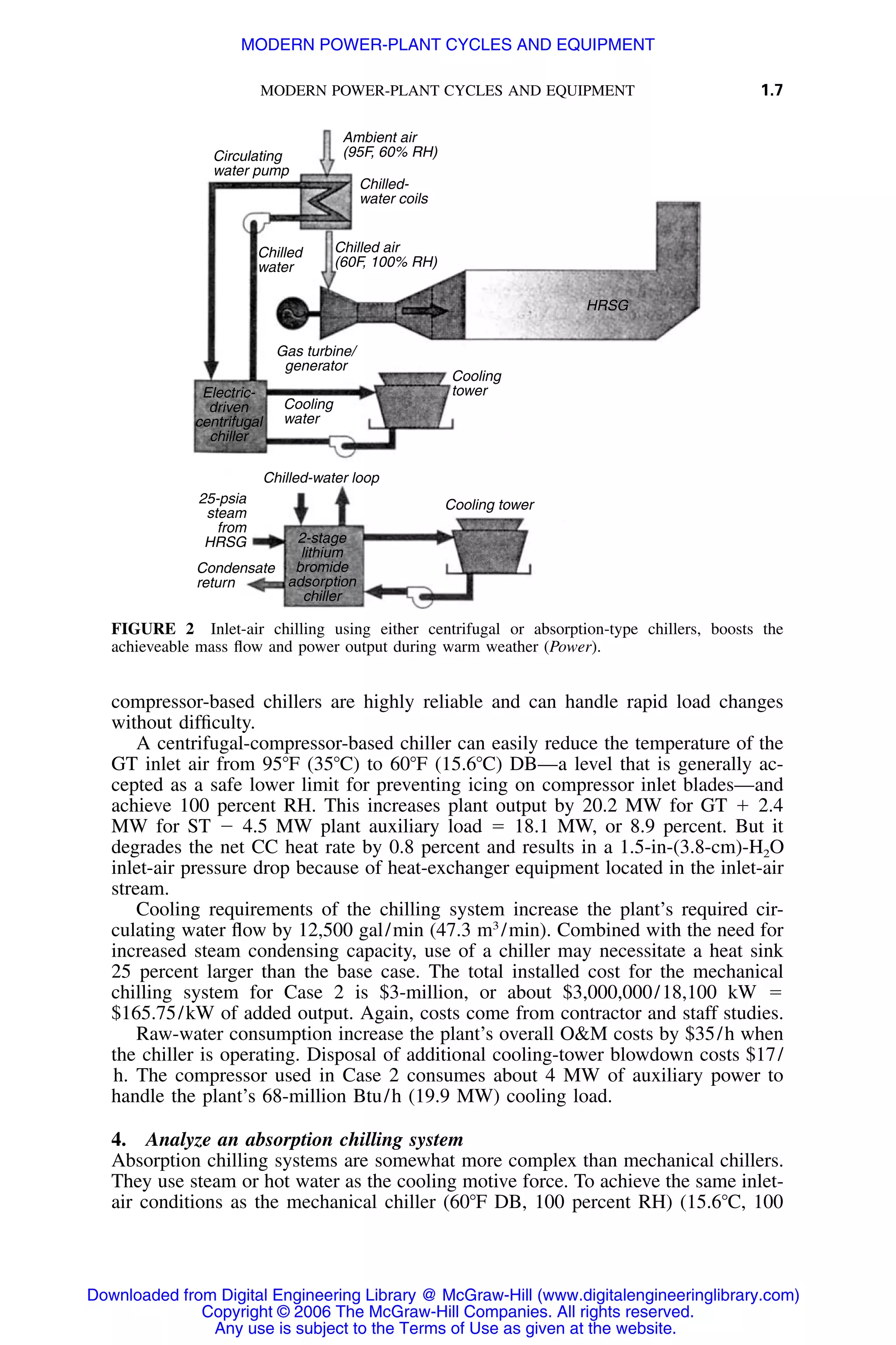 MODERN POWER-PLANT CYCLES AND EQUIPMENT 1.7
Ambient air
(95F, 60% RH)
Chilled air
(60F, 100% RH)
Gas turbine/
generator
Cooling
water
Cooling
tower
Condensate
return
25-psia
steam
from
HRSG
Chilled-water loop
2-stage
lithium
bromide
adsorption
chiller
Electric-
driven
centrifugal
chiller
Cooling tower
HRSG
Chilled-
water coils
Circulating
water pump
Chilled
water
FIGURE 2 Inlet-air chilling using either centrifugal or absorption-type chillers, boosts the
achieveable mass ﬂow and power output during warm weather (Power).
compressor-based chillers are highly reliable and can handle rapid load changes
without difﬁculty.
A centrifugal-compressor-based chiller can easily reduce the temperature of the
GT inlet air from 95ЊF (35ЊC) to 60ЊF (15.6ЊC) DB—a level that is generally ac-
cepted as a safe lower limit for preventing icing on compressor inlet blades—and
achieve 100 percent RH. This increases plant output by 20.2 MW for GT ϩ 2.4
MW for ST Ϫ 4.5 MW plant auxiliary load ϭ 18.1 MW, or 8.9 percent. But it
degrades the net CC heat rate by 0.8 percent and results in a 1.5-in-(3.8-cm)-H2O
inlet-air pressure drop because of heat-exchanger equipment located in the inlet-air
stream.
Cooling requirements of the chilling system increase the plant’s required cir-
culating water ﬂow by 12,500 gal/min (47.3 m3
/min). Combined with the need for
increased steam condensing capacity, use of a chiller may necessitate a heat sink
25 percent larger than the base case. The total installed cost for the mechanical
chilling system for Case 2 is $3-million, or about $3,000,000/18,100 kW ϭ
$165.75/kW of added output. Again, costs come from contractor and staff studies.
Raw-water consumption increase the plant’s overall O&M costs by $35/h when
the chiller is operating. Disposal of additional cooling-tower blowdown costs $17/
h. The compressor used in Case 2 consumes about 4 MW of auxiliary power to
handle the plant’s 68-million Btu/h (19.9 MW) cooling load.
4. Analyze an absorption chilling system
Absorption chilling systems are somewhat more complex than mechanical chillers.
They use steam or hot water as the cooling motive force. To achieve the same inlet-
air conditions as the mechanical chiller (60ЊF DB, 100 percent RH) (15.6ЊC, 100
Downloaded from Digital Engineering Library @ McGraw-Hill (www.digitalengineeringlibrary.com)
Copyright © 2006 The McGraw-Hill Companies. All rights reserved.
Any use is subject to the Terms of Use as given at the website.
MODERN POWER-PLANT CYCLES AND EQUIPMENT
 
