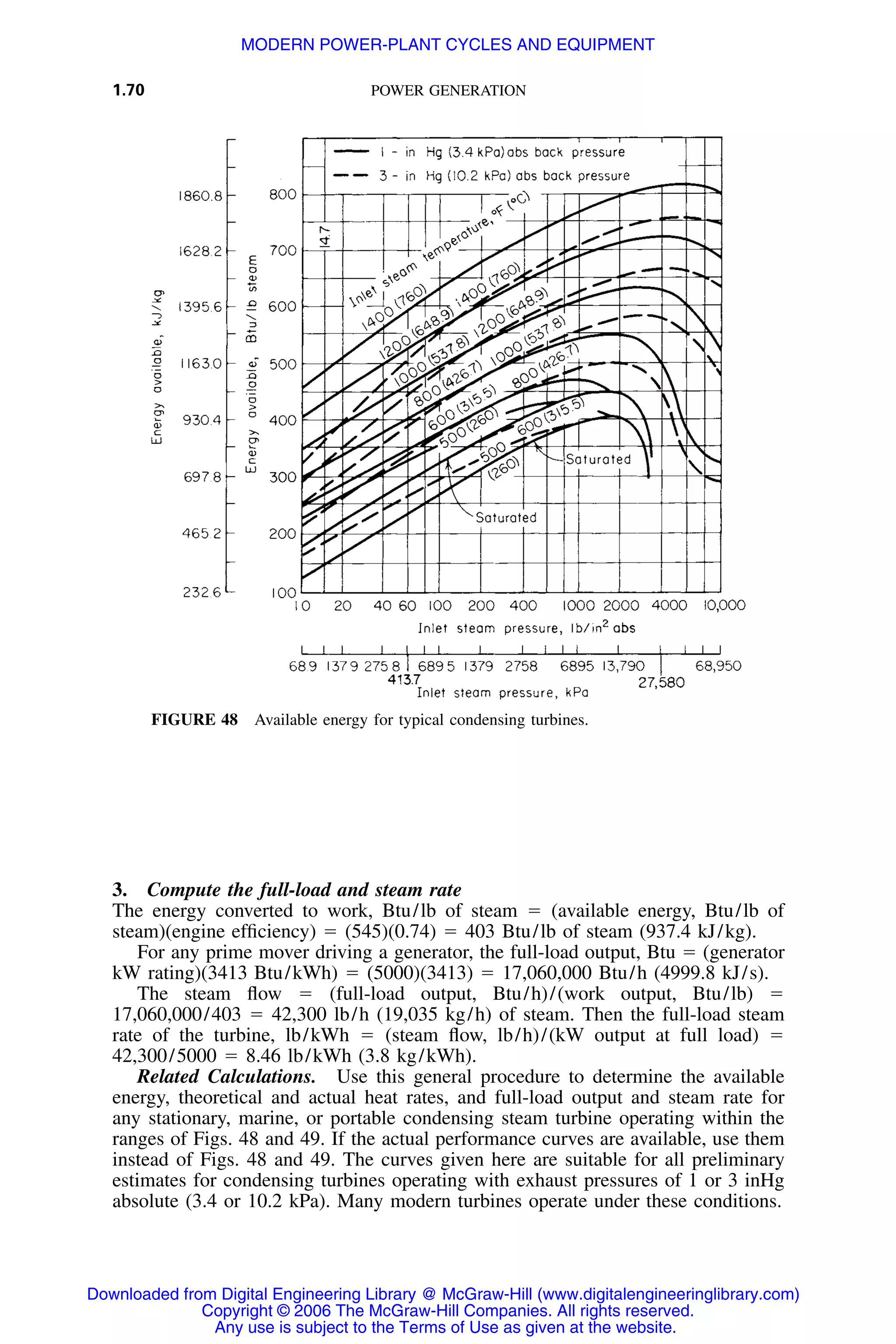 1.70 POWER GENERATION
FIGURE 48 Available energy for typical condensing turbines.
3. Compute the full-load and steam rate
The energy converted to work, Btu/lb of steam ϭ (available energy, Btu/lb of
steam)(engine efﬁciency) ϭ (545)(0.74) ϭ 403 Btu/lb of steam (937.4 kJ/kg).
For any prime mover driving a generator, the full-load output, Btu ϭ (generator
kW rating)(3413 Btu/kWh) ϭ (5000)(3413) ϭ 17,060,000 Btu/h (4999.8 kJ/s).
The steam ﬂow ϭ (full-load output, Btu/h)/(work output, Btu/lb) ϭ
17,060,000/403 ϭ 42,300 lb/h (19,035 kg/h) of steam. Then the full-load steam
rate of the turbine, lb/kWh ϭ (steam ﬂow, lb/h)/(kW output at full load) ϭ
42,300/5000 ϭ 8.46 lb/kWh (3.8 kg/kWh).
Related Calculations. Use this general procedure to determine the available
energy, theoretical and actual heat rates, and full-load output and steam rate for
any stationary, marine, or portable condensing steam turbine operating within the
ranges of Figs. 48 and 49. If the actual performance curves are available, use them
instead of Figs. 48 and 49. The curves given here are suitable for all preliminary
estimates for condensing turbines operating with exhaust pressures of 1 or 3 inHg
absolute (3.4 or 10.2 kPa). Many modern turbines operate under these conditions.
Downloaded from Digital Engineering Library @ McGraw-Hill (www.digitalengineeringlibrary.com)
Copyright © 2006 The McGraw-Hill Companies. All rights reserved.
Any use is subject to the Terms of Use as given at the website.
MODERN POWER-PLANT CYCLES AND EQUIPMENT
 