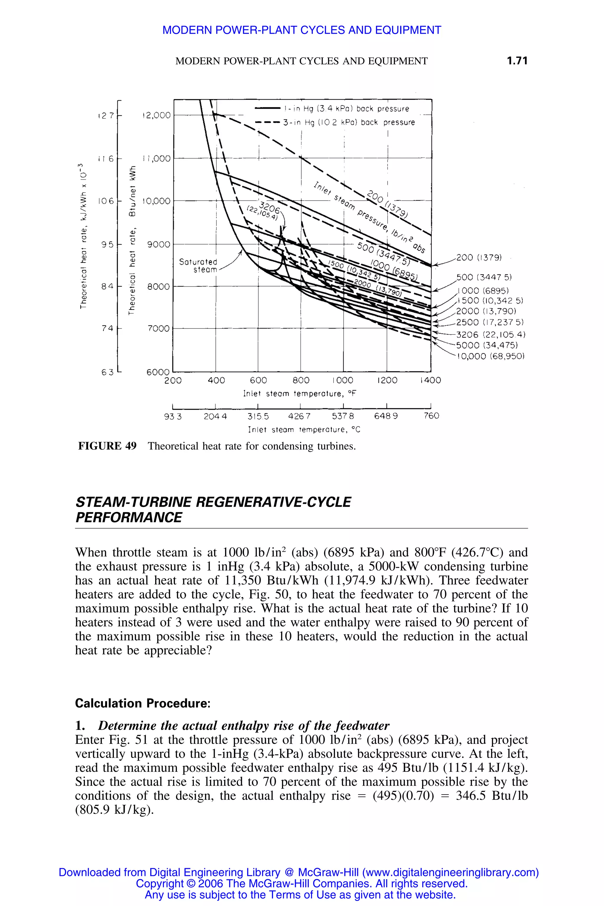 MODERN POWER-PLANT CYCLES AND EQUIPMENT 1.71
FIGURE 49 Theoretical heat rate for condensing turbines.
STEAM-TURBINE REGENERATIVE-CYCLE
PERFORMANCE
When throttle steam is at 1000 lb/in2
(abs) (6895 kPa) and 800ЊF (426.7ЊC) and
the exhaust pressure is 1 inHg (3.4 kPa) absolute, a 5000-kW condensing turbine
has an actual heat rate of 11,350 Btu/kWh (11,974.9 kJ/kWh). Three feedwater
heaters are added to the cycle, Fig. 50, to heat the feedwater to 70 percent of the
maximum possible enthalpy rise. What is the actual heat rate of the turbine? If 10
heaters instead of 3 were used and the water enthalpy were raised to 90 percent of
the maximum possible rise in these 10 heaters, would the reduction in the actual
heat rate be appreciable?
Calculation Procedure:
1. Determine the actual enthalpy rise of the feedwater
Enter Fig. 51 at the throttle pressure of 1000 lb/in2
(abs) (6895 kPa), and project
vertically upward to the 1-inHg (3.4-kPa) absolute backpressure curve. At the left,
read the maximum possible feedwater enthalpy rise as 495 Btu/lb (1151.4 kJ/kg).
Since the actual rise is limited to 70 percent of the maximum possible rise by the
conditions of the design, the actual enthalpy rise ϭ (495)(0.70) ϭ 346.5 Btu/lb
(805.9 kJ/kg).
Downloaded from Digital Engineering Library @ McGraw-Hill (www.digitalengineeringlibrary.com)
Copyright © 2006 The McGraw-Hill Companies. All rights reserved.
Any use is subject to the Terms of Use as given at the website.
MODERN POWER-PLANT CYCLES AND EQUIPMENT
 