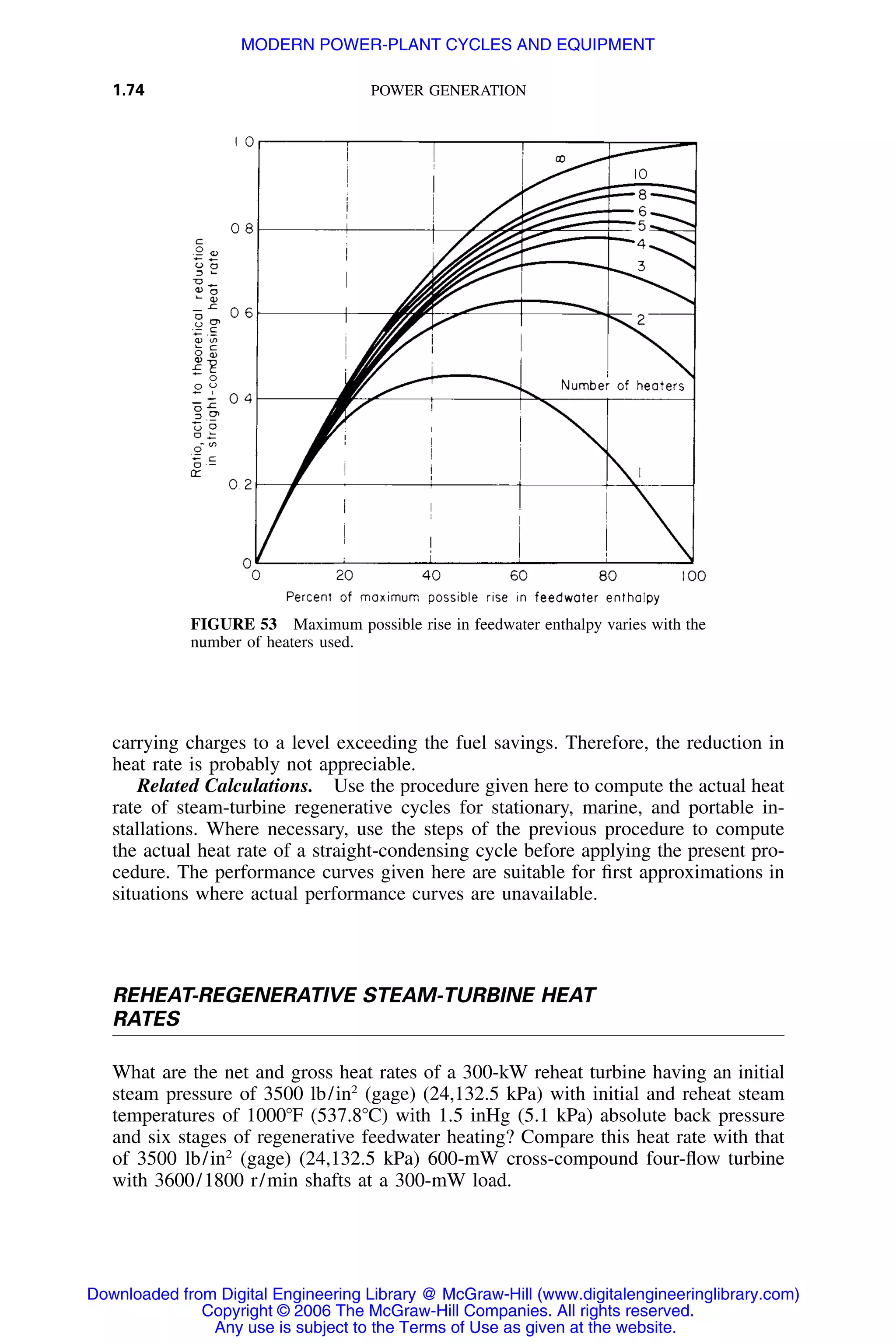 1.74 POWER GENERATION
FIGURE 53 Maximum possible rise in feedwater enthalpy varies with the
number of heaters used.
carrying charges to a level exceeding the fuel savings. Therefore, the reduction in
heat rate is probably not appreciable.
Related Calculations. Use the procedure given here to compute the actual heat
rate of steam-turbine regenerative cycles for stationary, marine, and portable in-
stallations. Where necessary, use the steps of the previous procedure to compute
the actual heat rate of a straight-condensing cycle before applying the present pro-
cedure. The performance curves given here are suitable for ﬁrst approximations in
situations where actual performance curves are unavailable.
REHEAT-REGENERATIVE STEAM-TURBINE HEAT
RATES
What are the net and gross heat rates of a 300-kW reheat turbine having an initial
steam pressure of 3500 lb/in2
(gage) (24,132.5 kPa) with initial and reheat steam
temperatures of 1000ЊF (537.8ЊC) with 1.5 inHg (5.1 kPa) absolute back pressure
and six stages of regenerative feedwater heating? Compare this heat rate with that
of 3500 lb/in2
(gage) (24,132.5 kPa) 600-mW cross-compound four-ﬂow turbine
with 3600/1800 r/min shafts at a 300-mW load.
Downloaded from Digital Engineering Library @ McGraw-Hill (www.digitalengineeringlibrary.com)
Copyright © 2006 The McGraw-Hill Companies. All rights reserved.
Any use is subject to the Terms of Use as given at the website.
MODERN POWER-PLANT CYCLES AND EQUIPMENT
 