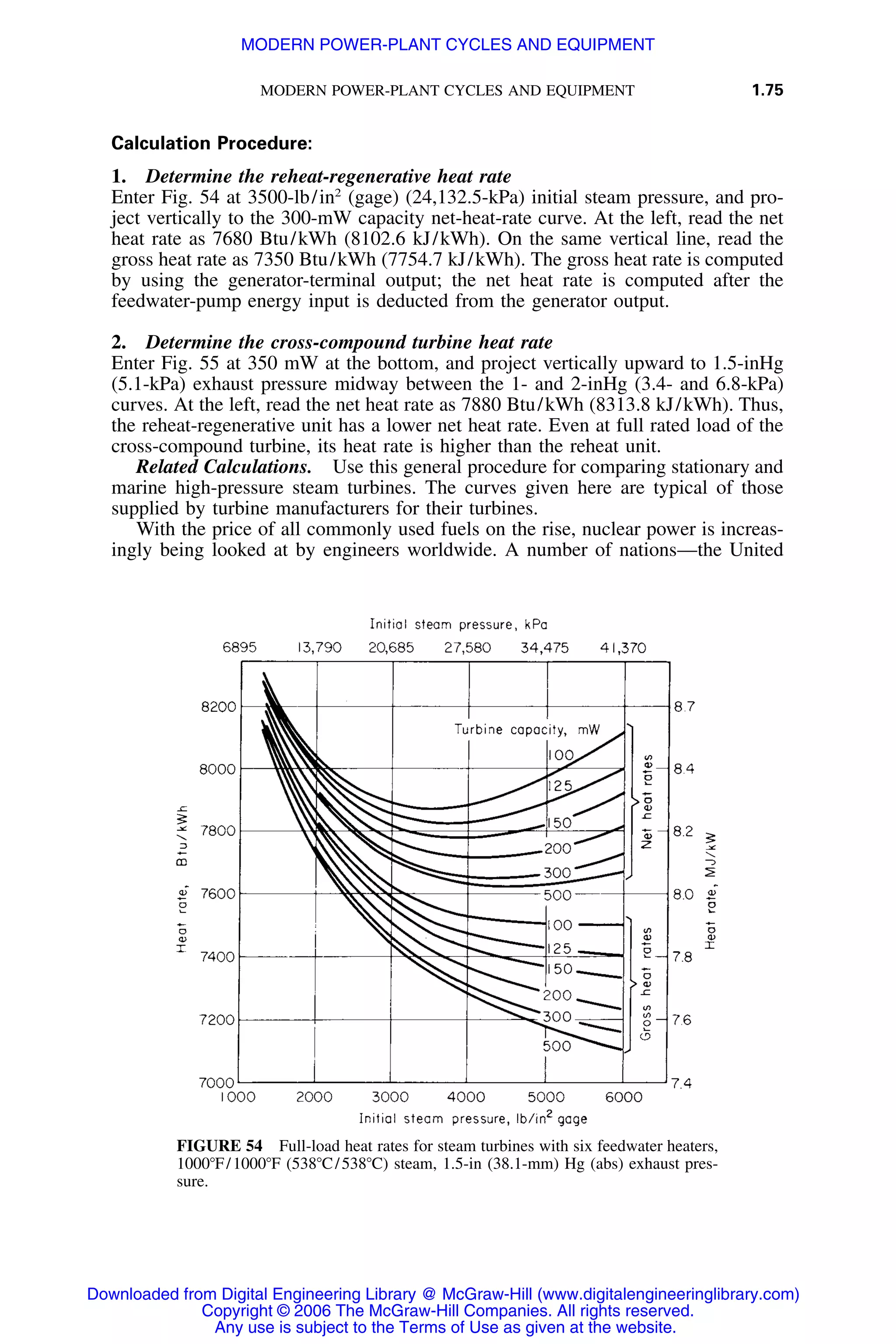 MODERN POWER-PLANT CYCLES AND EQUIPMENT 1.75
FIGURE 54 Full-load heat rates for steam turbines with six feedwater heaters,
1000ЊF/1000ЊF (538ЊC/538ЊC) steam, 1.5-in (38.1-mm) Hg (abs) exhaust pres-
sure.
Calculation Procedure:
1. Determine the reheat-regenerative heat rate
Enter Fig. 54 at 3500-lb/in2
(gage) (24,132.5-kPa) initial steam pressure, and pro-
ject vertically to the 300-mW capacity net-heat-rate curve. At the left, read the net
heat rate as 7680 Btu/kWh (8102.6 kJ/kWh). On the same vertical line, read the
gross heat rate as 7350 Btu/kWh (7754.7 kJ/kWh). The gross heat rate is computed
by using the generator-terminal output; the net heat rate is computed after the
feedwater-pump energy input is deducted from the generator output.
2. Determine the cross-compound turbine heat rate
Enter Fig. 55 at 350 mW at the bottom, and project vertically upward to 1.5-inHg
(5.1-kPa) exhaust pressure midway between the 1- and 2-inHg (3.4- and 6.8-kPa)
curves. At the left, read the net heat rate as 7880 Btu/kWh (8313.8 kJ/kWh). Thus,
the reheat-regenerative unit has a lower net heat rate. Even at full rated load of the
cross-compound turbine, its heat rate is higher than the reheat unit.
Related Calculations. Use this general procedure for comparing stationary and
marine high-pressure steam turbines. The curves given here are typical of those
supplied by turbine manufacturers for their turbines.
With the price of all commonly used fuels on the rise, nuclear power is increas-
ingly being looked at by engineers worldwide. A number of nations—the United
Downloaded from Digital Engineering Library @ McGraw-Hill (www.digitalengineeringlibrary.com)
Copyright © 2006 The McGraw-Hill Companies. All rights reserved.
Any use is subject to the Terms of Use as given at the website.
MODERN POWER-PLANT CYCLES AND EQUIPMENT
 