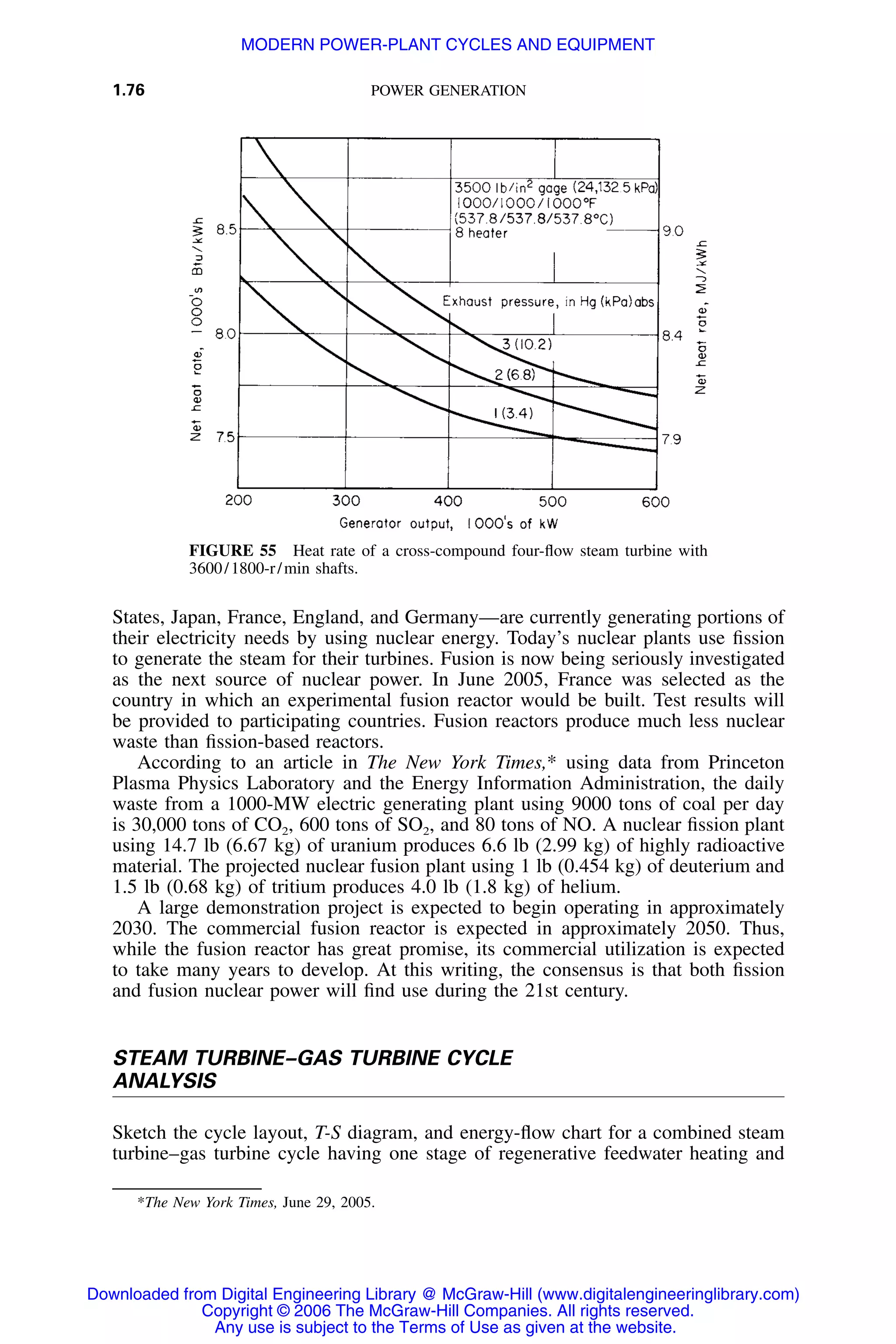 1.76 POWER GENERATION
FIGURE 55 Heat rate of a cross-compound four-ﬂow steam turbine with
3600/1800-r/min shafts.
States, Japan, France, England, and Germany—are currently generating portions of
their electricity needs by using nuclear energy. Today’s nuclear plants use ﬁssion
to generate the steam for their turbines. Fusion is now being seriously investigated
as the next source of nuclear power. In June 2005, France was selected as the
country in which an experimental fusion reactor would be built. Test results will
be provided to participating countries. Fusion reactors produce much less nuclear
waste than ﬁssion-based reactors.
According to an article in The New York Times,* using data from Princeton
Plasma Physics Laboratory and the Energy Information Administration, the daily
waste from a 1000-MW electric generating plant using 9000 tons of coal per day
is 30,000 tons of CO2, 600 tons of SO2, and 80 tons of NO. A nuclear ﬁssion plant
using 14.7 lb (6.67 kg) of uranium produces 6.6 lb (2.99 kg) of highly radioactive
material. The projected nuclear fusion plant using 1 lb (0.454 kg) of deuterium and
1.5 lb (0.68 kg) of tritium produces 4.0 lb (1.8 kg) of helium.
A large demonstration project is expected to begin operating in approximately
2030. The commercial fusion reactor is expected in approximately 2050. Thus,
while the fusion reactor has great promise, its commercial utilization is expected
to take many years to develop. At this writing, the consensus is that both ﬁssion
and fusion nuclear power will ﬁnd use during the 21st century.
STEAM TURBINE–GAS TURBINE CYCLE
ANALYSIS
Sketch the cycle layout, T-S diagram, and energy-ﬂow chart for a combined steam
turbine–gas turbine cycle having one stage of regenerative feedwater heating and
*The New York Times, June 29, 2005.
Downloaded from Digital Engineering Library @ McGraw-Hill (www.digitalengineeringlibrary.com)
Copyright © 2006 The McGraw-Hill Companies. All rights reserved.
Any use is subject to the Terms of Use as given at the website.
MODERN POWER-PLANT CYCLES AND EQUIPMENT
 