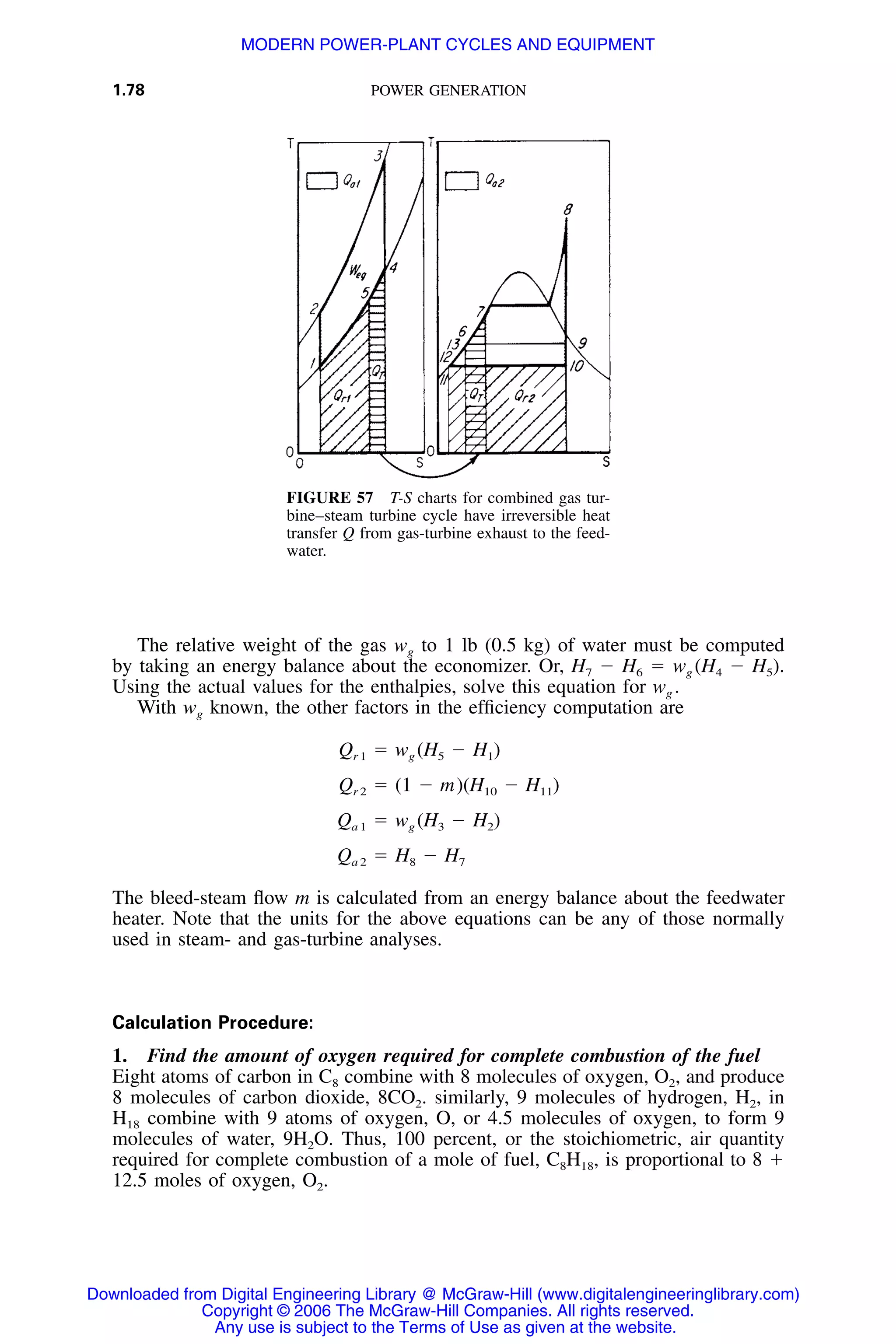 1.78 POWER GENERATION
FIGURE 57 T-S charts for combined gas tur-
bine–steam turbine cycle have irreversible heat
transfer Q from gas-turbine exhaust to the feed-
water.
The relative weight of the gas wg to 1 lb (0.5 kg) of water must be computed
by taking an energy balance about the economizer. Or, H7 Ϫ H6 ϭ wg (H4 Ϫ H5).
Using the actual values for the enthalpies, solve this equation for wg .
With wg known, the other factors in the efﬁciency computation are
Q ϭ w (H Ϫ H )r 1 g 5 1
Q ϭ (1 Ϫ m)(H Ϫ H )r 2 10 11
Q ϭ w (H Ϫ H )a 1 g 3 2
Q ϭ H Ϫ Ha 2 8 7
The bleed-steam ﬂow m is calculated from an energy balance about the feedwater
heater. Note that the units for the above equations can be any of those normally
used in steam- and gas-turbine analyses.
Calculation Procedure:
1. Find the amount of oxygen required for complete combustion of the fuel
Eight atoms of carbon in C8 combine with 8 molecules of oxygen, O2, and produce
8 molecules of carbon dioxide, 8CO2. similarly, 9 molecules of hydrogen, H2, in
H18 combine with 9 atoms of oxygen, O, or 4.5 molecules of oxygen, to form 9
molecules of water, 9H2O. Thus, 100 percent, or the stoichiometric, air quantity
required for complete combustion of a mole of fuel, C8H18, is proportional to 8 ϩ
12.5 moles of oxygen, O2.
Downloaded from Digital Engineering Library @ McGraw-Hill (www.digitalengineeringlibrary.com)
Copyright © 2006 The McGraw-Hill Companies. All rights reserved.
Any use is subject to the Terms of Use as given at the website.
MODERN POWER-PLANT CYCLES AND EQUIPMENT
 