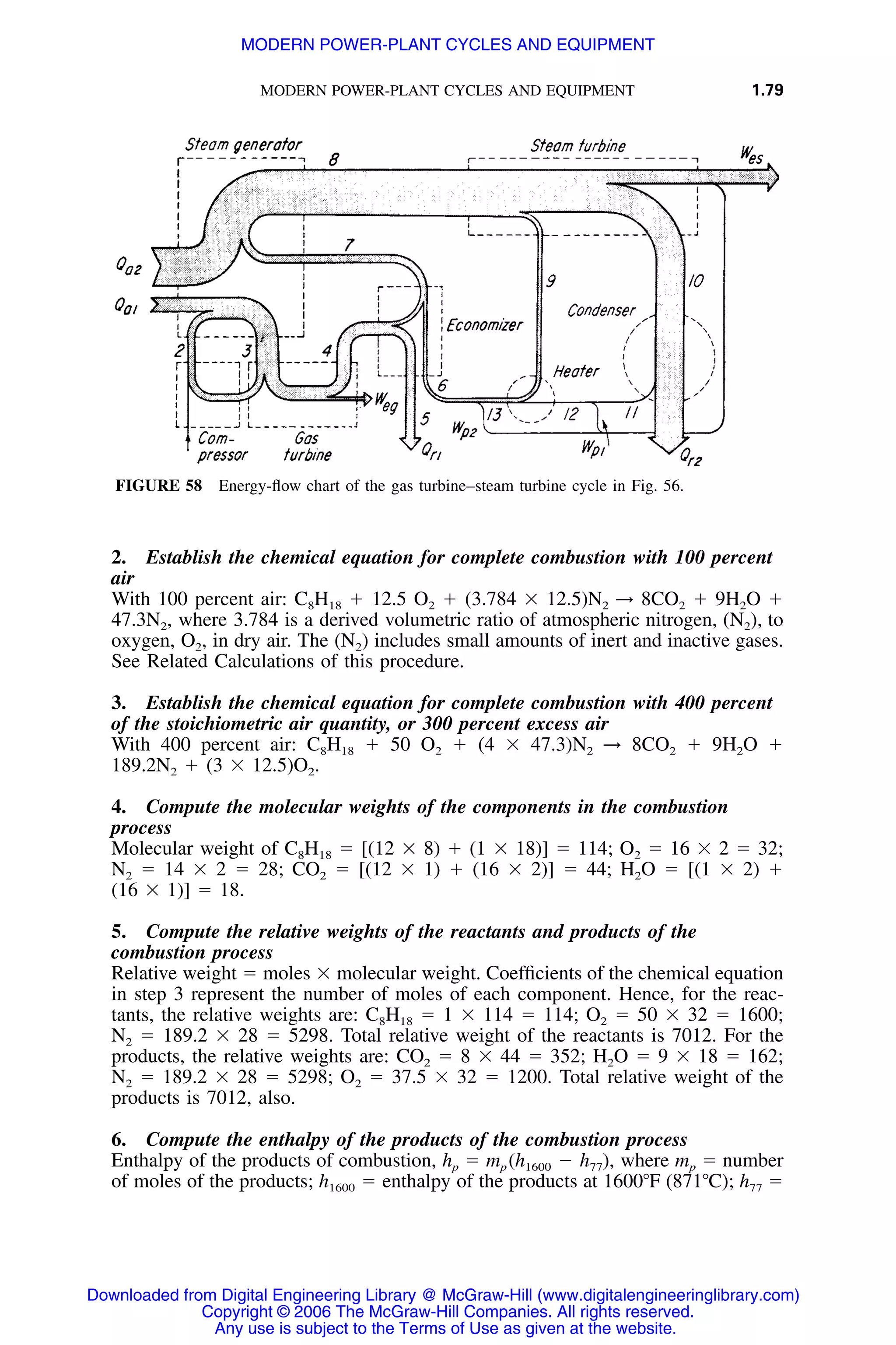 MODERN POWER-PLANT CYCLES AND EQUIPMENT 1.79
FIGURE 58 Energy-ﬂow chart of the gas turbine–steam turbine cycle in Fig. 56.
2. Establish the chemical equation for complete combustion with 100 percent
air
With 100 percent air: C8H18 ϩ 12.5 O2 ϩ (3.784 ϫ 12.5)N2 → 8CO2 ϩ 9H2O ϩ
47.3N2, where 3.784 is a derived volumetric ratio of atmospheric nitrogen, (N2), to
oxygen, O2, in dry air. The (N2) includes small amounts of inert and inactive gases.
See Related Calculations of this procedure.
3. Establish the chemical equation for complete combustion with 400 percent
of the stoichiometric air quantity, or 300 percent excess air
With 400 percent air: C8H18 ϩ 50 O2 ϩ (4 ϫ 47.3)N2 → 8CO2 ϩ 9H2O ϩ
189.2N2 ϩ (3 ϫ 12.5)O2.
4. Compute the molecular weights of the components in the combustion
process
Molecular weight of C8H18 ϭ [(12 ϫ 8) ϩ (1 ϫ 18)] ϭ 114; O2 ϭ 16 ϫ 2 ϭ 32;
N2 ϭ 14 ϫ 2 ϭ 28; CO2 ϭ [(12 ϫ 1) ϩ (16 ϫ 2)] ϭ 44; H2O ϭ [(1 ϫ 2) ϩ
(16 ϫ 1)] ϭ 18.
5. Compute the relative weights of the reactants and products of the
combustion process
Relative weight ϭ moles ϫ molecular weight. Coefﬁcients of the chemical equation
in step 3 represent the number of moles of each component. Hence, for the reac-
tants, the relative weights are: C8H18 ϭ 1 ϫ 114 ϭ 114; O2 ϭ 50 ϫ 32 ϭ 1600;
N2 ϭ 189.2 ϫ 28 ϭ 5298. Total relative weight of the reactants is 7012. For the
products, the relative weights are: CO2 ϭ 8 ϫ 44 ϭ 352; H2O ϭ 9 ϫ 18 ϭ 162;
N2 ϭ 189.2 ϫ 28 ϭ 5298; O2 ϭ 37.5 ϫ 32 ϭ 1200. Total relative weight of the
products is 7012, also.
6. Compute the enthalpy of the products of the combustion process
Enthalpy of the products of combustion, hp ϭ mp where mp ϭ number(h Ϫ h ),1600 77
of moles of the products; ϭ enthalpy of the products at 1600ЊF (871ЊC); h77 ϭh1600
Downloaded from Digital Engineering Library @ McGraw-Hill (www.digitalengineeringlibrary.com)
Copyright © 2006 The McGraw-Hill Companies. All rights reserved.
Any use is subject to the Terms of Use as given at the website.
MODERN POWER-PLANT CYCLES AND EQUIPMENT
 
