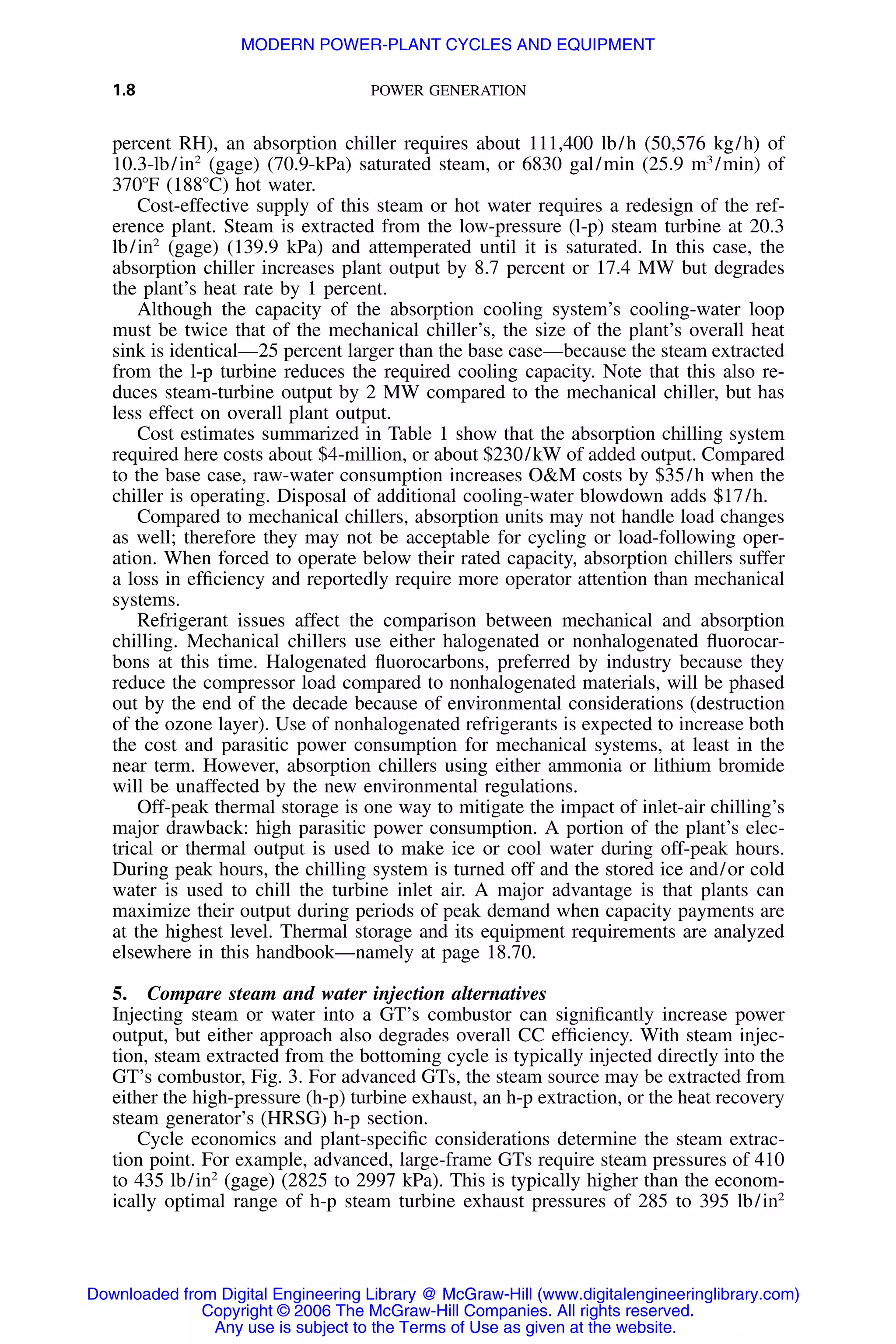 1.8 POWER GENERATION
percent RH), an absorption chiller requires about 111,400 lb/h (50,576 kg/h) of
10.3-lb/in2
(gage) (70.9-kPa) saturated steam, or 6830 gal/min (25.9 m3
/min) of
370ЊF (188ЊC) hot water.
Cost-effective supply of this steam or hot water requires a redesign of the ref-
erence plant. Steam is extracted from the low-pressure (l-p) steam turbine at 20.3
lb/in2
(gage) (139.9 kPa) and attemperated until it is saturated. In this case, the
absorption chiller increases plant output by 8.7 percent or 17.4 MW but degrades
the plant’s heat rate by 1 percent.
Although the capacity of the absorption cooling system’s cooling-water loop
must be twice that of the mechanical chiller’s, the size of the plant’s overall heat
sink is identical—25 percent larger than the base case—because the steam extracted
from the l-p turbine reduces the required cooling capacity. Note that this also re-
duces steam-turbine output by 2 MW compared to the mechanical chiller, but has
less effect on overall plant output.
Cost estimates summarized in Table 1 show that the absorption chilling system
required here costs about $4-million, or about $230/kW of added output. Compared
to the base case, raw-water consumption increases O&M costs by $35/h when the
chiller is operating. Disposal of additional cooling-water blowdown adds $17/h.
Compared to mechanical chillers, absorption units may not handle load changes
as well; therefore they may not be acceptable for cycling or load-following oper-
ation. When forced to operate below their rated capacity, absorption chillers suffer
a loss in efﬁciency and reportedly require more operator attention than mechanical
systems.
Refrigerant issues affect the comparison between mechanical and absorption
chilling. Mechanical chillers use either halogenated or nonhalogenated ﬂuorocar-
bons at this time. Halogenated ﬂuorocarbons, preferred by industry because they
reduce the compressor load compared to nonhalogenated materials, will be phased
out by the end of the decade because of environmental considerations (destruction
of the ozone layer). Use of nonhalogenated refrigerants is expected to increase both
the cost and parasitic power consumption for mechanical systems, at least in the
near term. However, absorption chillers using either ammonia or lithium bromide
will be unaffected by the new environmental regulations.
Off-peak thermal storage is one way to mitigate the impact of inlet-air chilling’s
major drawback: high parasitic power consumption. A portion of the plant’s elec-
trical or thermal output is used to make ice or cool water during off-peak hours.
During peak hours, the chilling system is turned off and the stored ice and/or cold
water is used to chill the turbine inlet air. A major advantage is that plants can
maximize their output during periods of peak demand when capacity payments are
at the highest level. Thermal storage and its equipment requirements are analyzed
elsewhere in this handbook—namely at page 18.70.
5. Compare steam and water injection alternatives
Injecting steam or water into a GT’s combustor can signiﬁcantly increase power
output, but either approach also degrades overall CC efﬁciency. With steam injec-
tion, steam extracted from the bottoming cycle is typically injected directly into the
GT’s combustor, Fig. 3. For advanced GTs, the steam source may be extracted from
either the high-pressure (h-p) turbine exhaust, an h-p extraction, or the heat recovery
steam generator’s (HRSG) h-p section.
Cycle economics and plant-speciﬁc considerations determine the steam extrac-
tion point. For example, advanced, large-frame GTs require steam pressures of 410
to 435 lb/in2
(gage) (2825 to 2997 kPa). This is typically higher than the econom-
ically optimal range of h-p steam turbine exhaust pressures of 285 to 395 lb/in2
Downloaded from Digital Engineering Library @ McGraw-Hill (www.digitalengineeringlibrary.com)
Copyright © 2006 The McGraw-Hill Companies. All rights reserved.
Any use is subject to the Terms of Use as given at the website.
MODERN POWER-PLANT CYCLES AND EQUIPMENT
 