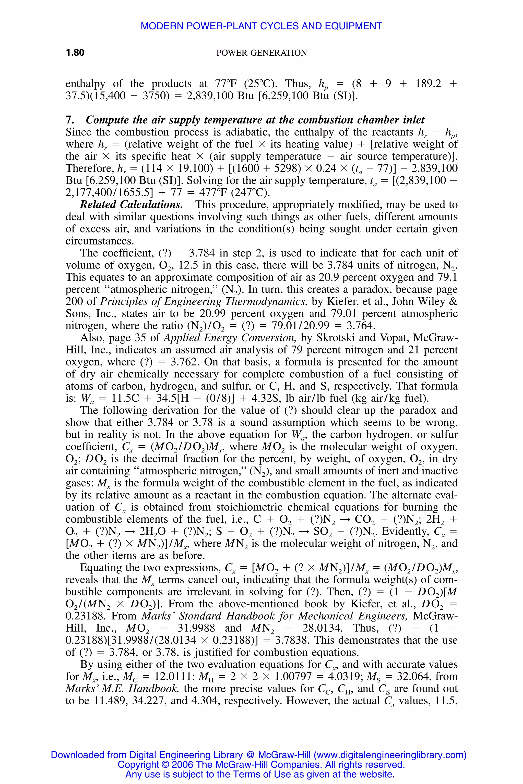 1.80 POWER GENERATION
enthalpy of the products at 77ЊF (25ЊC). Thus, hp ϭ (8 ϩ 9 ϩ 189.2 ϩ
37.5)(15,400 Ϫ 3750) ϭ 2,839,100 Btu [6,259,100 Btu (SI)].
7. Compute the air supply temperature at the combustion chamber inlet
Since the combustion process is adiabatic, the enthalpy of the reactants hr ϭ hp,
where hr ϭ (relative weight of the fuel ϫ its heating value) ϩ [relative weight of
the air ϫ its speciﬁc heat ϫ (air supply temperature Ϫ air source temperature)].
Therefore, hr ϭ (114 ϫ 19,100) ϩ [(1600 ϩ 5298) ϫ 0.24 ϫ (ta Ϫ 77)] ϩ 2,839,100
Btu [6,259,100 Btu (SI)]. Solving for the air supply temperature, ta ϭ [(2,839,100 Ϫ
2,177,400/1655.5] ϩ 77 ϭ 477ЊF (247ЊC).
Related Calculations. This procedure, appropriately modiﬁed, may be used to
deal with similar questions involving such things as other fuels, different amounts
of excess air, and variations in the condition(s) being sought under certain given
circumstances.
The coefﬁcient, (?) ϭ 3.784 in step 2, is used to indicate that for each unit of
volume of oxygen, O2, 12.5 in this case, there will be 3.784 units of nitrogen, N2.
This equates to an approximate composition of air as 20.9 percent oxygen and 79.1
percent ‘‘atmospheric nitrogen,’’ (N2). In turn, this creates a paradox, because page
200 of Principles of Engineering Thermodynamics, by Kiefer, et al., John Wiley &
Sons, Inc., states air to be 20.99 percent oxygen and 79.01 percent atmospheric
nitrogen, where the ratio (N2)/O2 ϭ (?) ϭ 79.01/20.99 ϭ 3.764.
Also, page 35 of Applied Energy Conversion, by Skrotski and Vopat, McGraw-
Hill, Inc., indicates an assumed air analysis of 79 percent nitrogen and 21 percent
oxygen, where (?) ϭ 3.762. On that basis, a formula is presented for the amount
of dry air chemically necessary for complete combustion of a fuel consisting of
atoms of carbon, hydrogen, and sulfur, or C, H, and S, respectively. That formula
is: Wa ϭ 11.5C ϩ 34.5[H Ϫ (0/8)] ϩ 4.32S, lb air/lb fuel (kg air/kg fuel).
The following derivation for the value of (?) should clear up the paradox and
show that either 3.784 or 3.78 is a sound assumption which seems to be wrong,
but in reality is not. In the above equation for Wa, the carbon hydrogen, or sulfur
coefﬁcient, Cx ϭ (MO2 /DO2)Mx, where MO2 is the molecular weight of oxygen,
O2; DO2 is the decimal fraction for the percent, by weight, of oxygen, O2, in dry
air containing ‘‘atmospheric nitrogen,’’ (N2), and small amounts of inert and inactive
gases: Mx is the formula weight of the combustible element in the fuel, as indicated
by its relative amount as a reactant in the combustion equation. The alternate eval-
uation of Cx is obtained from stoichiometric chemical equations for burning the
combustible elements of the fuel, i.e., C ϩ O2 ϩ (?)N2 → CO2 ϩ (?)N2; 2H2 ϩ
O2 ϩ (?)N2 → 2H2O ϩ (?)N2; S ϩ O2 ϩ (?)N2 → SO2 ϩ (?)N2. Evidently, Cx ϭ
[MO2 ϩ (?) ϫ MN2)]/Mx, where MN2 is the molecular weight of nitrogen, N2, and
the other items are as before.
Equating the two expressions, Cx ϭ [MO2 ϩ (? ϫ MN2)]/Mx ϭ (MO2 /DO2)Mx,
reveals that the Mx terms cancel out, indicating that the formula weight(s) of com-
bustible components are irrelevant in solving for (?). Then, (?) ϭ (1 Ϫ DO2)[M
O2 /(MN2 ϫ DO2)]. From the above-mentioned book by Kiefer, et al., DO2 ϭ
0.23188. From Marks’ Standard Handbook for Mechanical Engineers, McGraw-
Hill, Inc., MO2 ϭ 31.9988 and MN2 ϭ 28.0134. Thus, (?) ϭ (1 Ϫ
0.23188)[31.9988/(28.0134 ϫ 0.23188)] ϭ 3.7838. This demonstrates that the use
of (?) ϭ 3.784, or 3.78, is justiﬁed for combustion equations.
By using either of the two evaluation equations for Cx, and with accurate values
for Mx, i.e., MC ϭ 12.0111; MH ϭ 2 ϫ 2 ϫ 1.00797 ϭ 4.0319; MS ϭ 32.064, from
Marks’ M.E. Handbook, the more precise values for CC, CH, and CS are found out
to be 11.489, 34.227, and 4.304, respectively. However, the actual Cx values, 11.5,
Downloaded from Digital Engineering Library @ McGraw-Hill (www.digitalengineeringlibrary.com)
Copyright © 2006 The McGraw-Hill Companies. All rights reserved.
Any use is subject to the Terms of Use as given at the website.
MODERN POWER-PLANT CYCLES AND EQUIPMENT
 