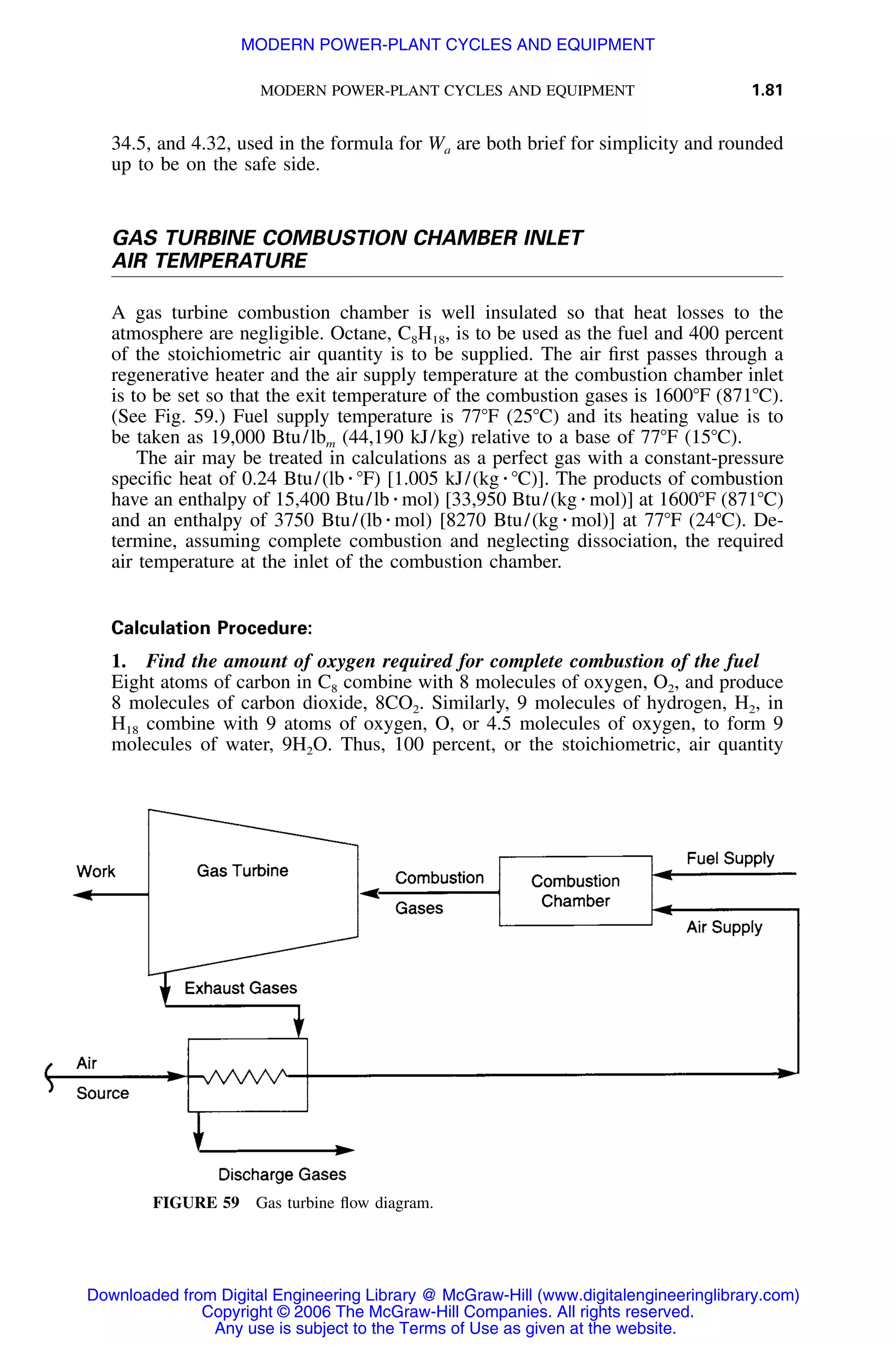 MODERN POWER-PLANT CYCLES AND EQUIPMENT 1.81
FIGURE 59 Gas turbine ﬂow diagram.
34.5, and 4.32, used in the formula for Wa are both brief for simplicity and rounded
up to be on the safe side.
GAS TURBINE COMBUSTION CHAMBER INLET
AIR TEMPERATURE
A gas turbine combustion chamber is well insulated so that heat losses to the
atmosphere are negligible. Octane, C8H18, is to be used as the fuel and 400 percent
of the stoichiometric air quantity is to be supplied. The air ﬁrst passes through a
regenerative heater and the air supply temperature at the combustion chamber inlet
is to be set so that the exit temperature of the combustion gases is 1600ЊF (871ЊC).
(See Fig. 59.) Fuel supply temperature is 77ЊF (25ЊC) and its heating value is to
be taken as 19,000 Btu/lbm (44,190 kJ/kg) relative to a base of 77ЊF (15ЊC).
The air may be treated in calculations as a perfect gas with a constant-pressure
speciﬁc heat of 0.24 Btu/(lb ⅐ ЊF) [1.005 kJ/(kg ⅐ ЊC)]. The products of combustion
have an enthalpy of 15,400 Btu/lb ⅐ mol) [33,950 Btu/(kg ⅐ mol)] at 1600ЊF (871ЊC)
and an enthalpy of 3750 Btu/(lb ⅐ mol) [8270 Btu/(kg ⅐ mol)] at 77ЊF (24ЊC). De-
termine, assuming complete combustion and neglecting dissociation, the required
air temperature at the inlet of the combustion chamber.
Calculation Procedure:
1. Find the amount of oxygen required for complete combustion of the fuel
Eight atoms of carbon in C8 combine with 8 molecules of oxygen, O2, and produce
8 molecules of carbon dioxide, 8CO2. Similarly, 9 molecules of hydrogen, H2, in
H18 combine with 9 atoms of oxygen, O, or 4.5 molecules of oxygen, to form 9
molecules of water, 9H2O. Thus, 100 percent, or the stoichiometric, air quantity
Downloaded from Digital Engineering Library @ McGraw-Hill (www.digitalengineeringlibrary.com)
Copyright © 2006 The McGraw-Hill Companies. All rights reserved.
Any use is subject to the Terms of Use as given at the website.
MODERN POWER-PLANT CYCLES AND EQUIPMENT
 