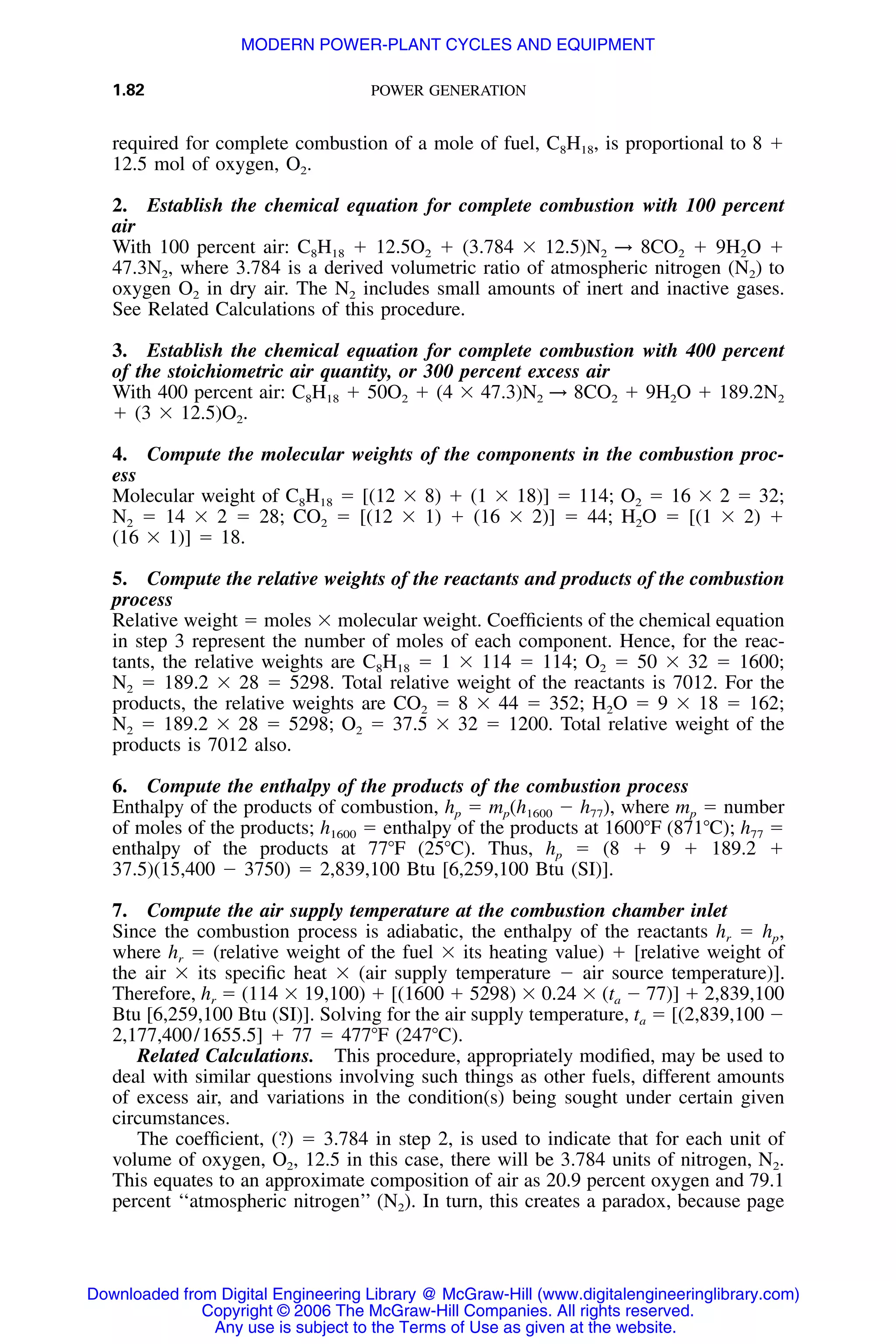 1.82 POWER GENERATION
required for complete combustion of a mole of fuel, C8H18, is proportional to 8 ϩ
12.5 mol of oxygen, O2.
2. Establish the chemical equation for complete combustion with 100 percent
air
With 100 percent air: C8H18 ϩ 12.5O2 ϩ (3.784 ϫ 12.5)N2 → 8CO2 ϩ 9H2O ϩ
47.3N2, where 3.784 is a derived volumetric ratio of atmospheric nitrogen (N2) to
oxygen O2 in dry air. The N2 includes small amounts of inert and inactive gases.
See Related Calculations of this procedure.
3. Establish the chemical equation for complete combustion with 400 percent
of the stoichiometric air quantity, or 300 percent excess air
With 400 percent air: C8H18 ϩ 50O2 ϩ (4 ϫ 47.3)N2 → 8CO2 ϩ 9H2O ϩ 189.2N2
ϩ (3 ϫ 12.5)O2.
4. Compute the molecular weights of the components in the combustion proc-
ess
Molecular weight of C8H18 ϭ [(12 ϫ 8) ϩ (1 ϫ 18)] ϭ 114; O2 ϭ 16 ϫ 2 ϭ 32;
N2 ϭ 14 ϫ 2 ϭ 28; CO2 ϭ [(12 ϫ 1) ϩ (16 ϫ 2)] ϭ 44; H2O ϭ [(1 ϫ 2) ϩ
(16 ϫ 1)] ϭ 18.
5. Compute the relative weights of the reactants and products of the combustion
process
Relative weight ϭ moles ϫ molecular weight. Coefﬁcients of the chemical equation
in step 3 represent the number of moles of each component. Hence, for the reac-
tants, the relative weights are C8H18 ϭ 1 ϫ 114 ϭ 114; O2 ϭ 50 ϫ 32 ϭ 1600;
N2 ϭ 189.2 ϫ 28 ϭ 5298. Total relative weight of the reactants is 7012. For the
products, the relative weights are CO2 ϭ 8 ϫ 44 ϭ 352; H2O ϭ 9 ϫ 18 ϭ 162;
N2 ϭ 189.2 ϫ 28 ϭ 5298; O2 ϭ 37.5 ϫ 32 ϭ 1200. Total relative weight of the
products is 7012 also.
6. Compute the enthalpy of the products of the combustion process
Enthalpy of the products of combustion, hp ϭ mp(h1600 Ϫ h77), where mp ϭ number
of moles of the products; h1600 ϭ enthalpy of the products at 1600ЊF (871ЊC); h77 ϭ
enthalpy of the products at 77ЊF (25ЊC). Thus, hp ϭ (8 ϩ 9 ϩ 189.2 ϩ
37.5)(15,400 Ϫ 3750) ϭ 2,839,100 Btu [6,259,100 Btu (SI)].
7. Compute the air supply temperature at the combustion chamber inlet
Since the combustion process is adiabatic, the enthalpy of the reactants hr ϭ hp,
where hr ϭ (relative weight of the fuel ϫ its heating value) ϩ [relative weight of
the air ϫ its speciﬁc heat ϫ (air supply temperature Ϫ air source temperature)].
Therefore, hr ϭ (114 ϫ 19,100) ϩ [(1600 ϩ 5298) ϫ 0.24 ϫ (ta Ϫ 77)] ϩ 2,839,100
Btu [6,259,100 Btu (SI)]. Solving for the air supply temperature, ta ϭ [(2,839,100 Ϫ
2,177,400/1655.5] ϩ 77 ϭ 477ЊF (247ЊC).
Related Calculations. This procedure, appropriately modiﬁed, may be used to
deal with similar questions involving such things as other fuels, different amounts
of excess air, and variations in the condition(s) being sought under certain given
circumstances.
The coefﬁcient, (?) ϭ 3.784 in step 2, is used to indicate that for each unit of
volume of oxygen, O2, 12.5 in this case, there will be 3.784 units of nitrogen, N2.
This equates to an approximate composition of air as 20.9 percent oxygen and 79.1
percent ‘‘atmospheric nitrogen’’ (N2). In turn, this creates a paradox, because page
Downloaded from Digital Engineering Library @ McGraw-Hill (www.digitalengineeringlibrary.com)
Copyright © 2006 The McGraw-Hill Companies. All rights reserved.
Any use is subject to the Terms of Use as given at the website.
MODERN POWER-PLANT CYCLES AND EQUIPMENT
 