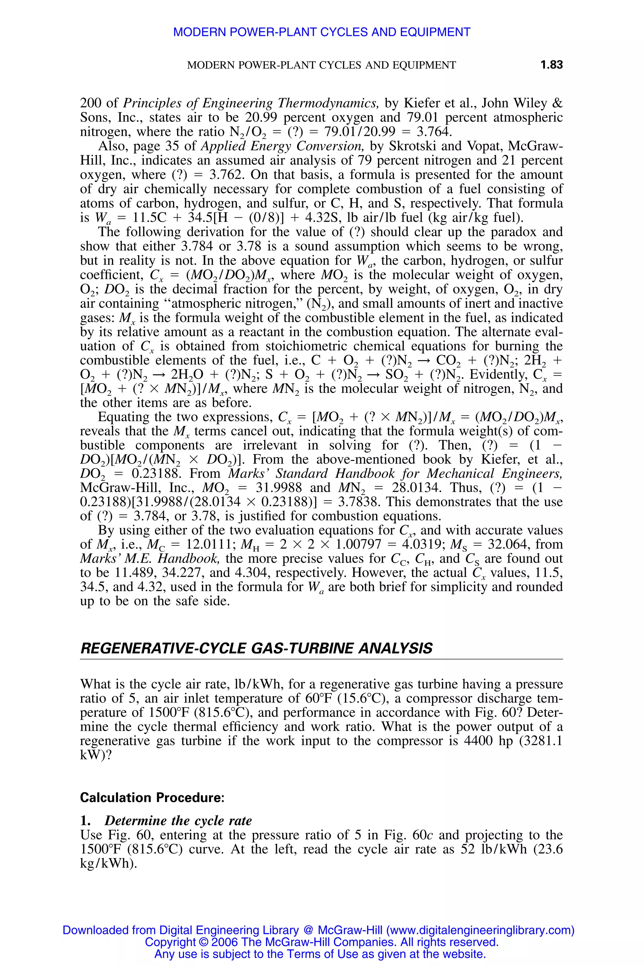 MODERN POWER-PLANT CYCLES AND EQUIPMENT 1.83
200 of Principles of Engineering Thermodynamics, by Kiefer et al., John Wiley &
Sons, Inc., states air to be 20.99 percent oxygen and 79.01 percent atmospheric
nitrogen, where the ratio N2 /O2 ϭ (?) ϭ 79.01/20.99 ϭ 3.764.
Also, page 35 of Applied Energy Conversion, by Skrotski and Vopat, McGraw-
Hill, Inc., indicates an assumed air analysis of 79 percent nitrogen and 21 percent
oxygen, where (?) ϭ 3.762. On that basis, a formula is presented for the amount
of dry air chemically necessary for complete combustion of a fuel consisting of
atoms of carbon, hydrogen, and sulfur, or C, H, and S, respectively. That formula
is Wa ϭ 11.5C ϩ 34.5[H Ϫ (0/8)] ϩ 4.32S, lb air/lb fuel (kg air/kg fuel).
The following derivation for the value of (?) should clear up the paradox and
show that either 3.784 or 3.78 is a sound assumption which seems to be wrong,
but in reality is not. In the above equation for Wa, the carbon, hydrogen, or sulfur
coefﬁcient, Cx ϭ (MO2 /DO2)Mx, where MO2 is the molecular weight of oxygen,
O2; DO2 is the decimal fraction for the percent, by weight, of oxygen, O2, in dry
air containing ‘‘atmospheric nitrogen,’’ (N2), and small amounts of inert and inactive
gases: Mx is the formula weight of the combustible element in the fuel, as indicated
by its relative amount as a reactant in the combustion equation. The alternate eval-
uation of Cx is obtained from stoichiometric chemical equations for burning the
combustible elements of the fuel, i.e., C ϩ O2 ϩ (?)N2 → CO2 ϩ (?)N2; 2H2 ϩ
O2 ϩ (?)N2 → 2H2O ϩ (?)N2; S ϩ O2 ϩ (?)N2 → SO2 ϩ (?)N2. Evidently, Cx ϭ
[MO2 ϩ (? ϫ MN2)]/Mx, where MN2 is the molecular weight of nitrogen, N2, and
the other items are as before.
Equating the two expressions, Cx ϭ [MO2 ϩ (? ϫ MN2)]/Mx ϭ (MO2 /DO2)Mx,
reveals that the Mx terms cancel out, indicating that the formula weight(s) of com-
bustible components are irrelevant in solving for (?). Then, (?) ϭ (1 Ϫ
DO2)[MO2 /(MN2 ϫ DO2)]. From the above-mentioned book by Kiefer, et al.,
DO2 ϭ 0.23188. From Marks’ Standard Handbook for Mechanical Engineers,
McGraw-Hill, Inc., MO2 ϭ 31.9988 and MN2 ϭ 28.0134. Thus, (?) ϭ (1 Ϫ
0.23188)[31.9988/(28.0134 ϫ 0.23188)] ϭ 3.7838. This demonstrates that the use
of (?) ϭ 3.784, or 3.78, is justiﬁed for combustion equations.
By using either of the two evaluation equations for Cx, and with accurate values
of Mx, i.e., MC ϭ 12.0111; MH ϭ 2 ϫ 2 ϫ 1.00797 ϭ 4.0319; MS ϭ 32.064, from
Marks’ M.E. Handbook, the more precise values for CC, CH, and CS are found out
to be 11.489, 34.227, and 4.304, respectively. However, the actual Cx values, 11.5,
34.5, and 4.32, used in the formula for Wa are both brief for simplicity and rounded
up to be on the safe side.
REGENERATIVE-CYCLE GAS-TURBINE ANALYSIS
What is the cycle air rate, lb/kWh, for a regenerative gas turbine having a pressure
ratio of 5, an air inlet temperature of 60ЊF (15.6ЊC), a compressor discharge tem-
perature of 1500ЊF (815.6ЊC), and performance in accordance with Fig. 60? Deter-
mine the cycle thermal efﬁciency and work ratio. What is the power output of a
regenerative gas turbine if the work input to the compressor is 4400 hp (3281.1
kW)?
Calculation Procedure:
1. Determine the cycle rate
Use Fig. 60, entering at the pressure ratio of 5 in Fig. 60c and projecting to the
1500ЊF (815.6ЊC) curve. At the left, read the cycle air rate as 52 lb/kWh (23.6
kg/kWh).
Downloaded from Digital Engineering Library @ McGraw-Hill (www.digitalengineeringlibrary.com)
Copyright © 2006 The McGraw-Hill Companies. All rights reserved.
Any use is subject to the Terms of Use as given at the website.
MODERN POWER-PLANT CYCLES AND EQUIPMENT
 