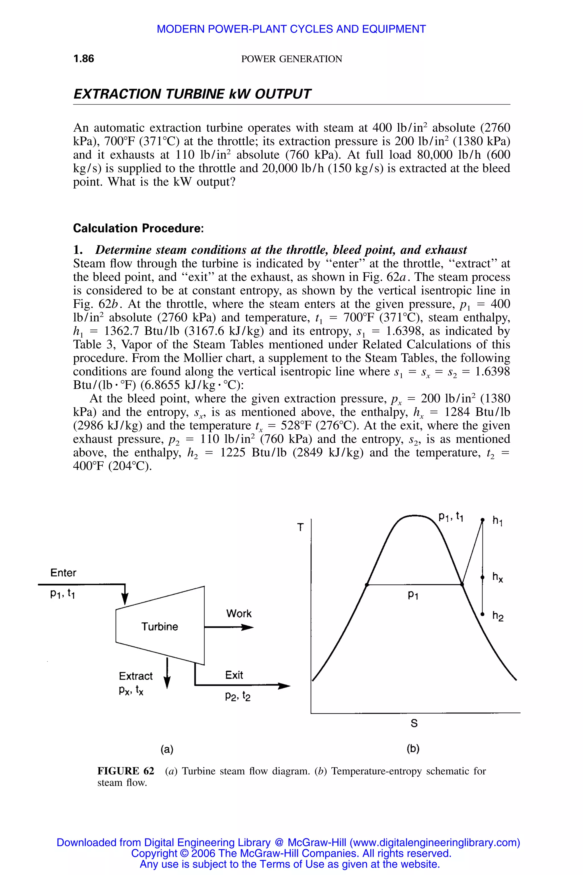 1.86 POWER GENERATION
FIGURE 62 (a) Turbine steam ﬂow diagram. (b) Temperature-entropy schematic for
steam ﬂow.
EXTRACTION TURBINE kW OUTPUT
An automatic extraction turbine operates with steam at 400 lb/in2
absolute (2760
kPa), 700ЊF (371ЊC) at the throttle; its extraction pressure is 200 lb/in2
(1380 kPa)
and it exhausts at 110 lb/in2
absolute (760 kPa). At full load 80,000 lb/h (600
kg/s) is supplied to the throttle and 20,000 lb/h (150 kg/s) is extracted at the bleed
point. What is the kW output?
Calculation Procedure:
1. Determine steam conditions at the throttle, bleed point, and exhaust
Steam ﬂow through the turbine is indicated by ‘‘enter’’ at the throttle, ‘‘extract’’ at
the bleed point, and ‘‘exit’’ at the exhaust, as shown in Fig. 62a. The steam process
is considered to be at constant entropy, as shown by the vertical isentropic line in
Fig. 62b. At the throttle, where the steam enters at the given pressure, p1 ϭ 400
lb/in2
absolute (2760 kPa) and temperature, t1 ϭ 700ЊF (371ЊC), steam enthalpy,
h1 ϭ 1362.7 Btu/lb (3167.6 kJ/kg) and its entropy, s1 ϭ 1.6398, as indicated by
Table 3, Vapor of the Steam Tables mentioned under Related Calculations of this
procedure. From the Mollier chart, a supplement to the Steam Tables, the following
conditions are found along the vertical isentropic line where s1 ϭ sx ϭ s2 ϭ 1.6398
Btu/(lb ⅐ ЊF) (6.8655 kJ/kg ⅐ ЊC):
At the bleed point, where the given extraction pressure, px ϭ 200 lb/in2
(1380
kPa) and the entropy, sx, is as mentioned above, the enthalpy, hx ϭ 1284 Btu/lb
(2986 kJ/kg) and the temperature tx ϭ 528ЊF (276ЊC). At the exit, where the given
exhaust pressure, p2 ϭ 110 lb/in2
(760 kPa) and the entropy, s2, is as mentioned
above, the enthalpy, h2 ϭ 1225 Btu/lb (2849 kJ/kg) and the temperature, t2 ϭ
400ЊF (204ЊC).
Downloaded from Digital Engineering Library @ McGraw-Hill (www.digitalengineeringlibrary.com)
Copyright © 2006 The McGraw-Hill Companies. All rights reserved.
Any use is subject to the Terms of Use as given at the website.
MODERN POWER-PLANT CYCLES AND EQUIPMENT
 