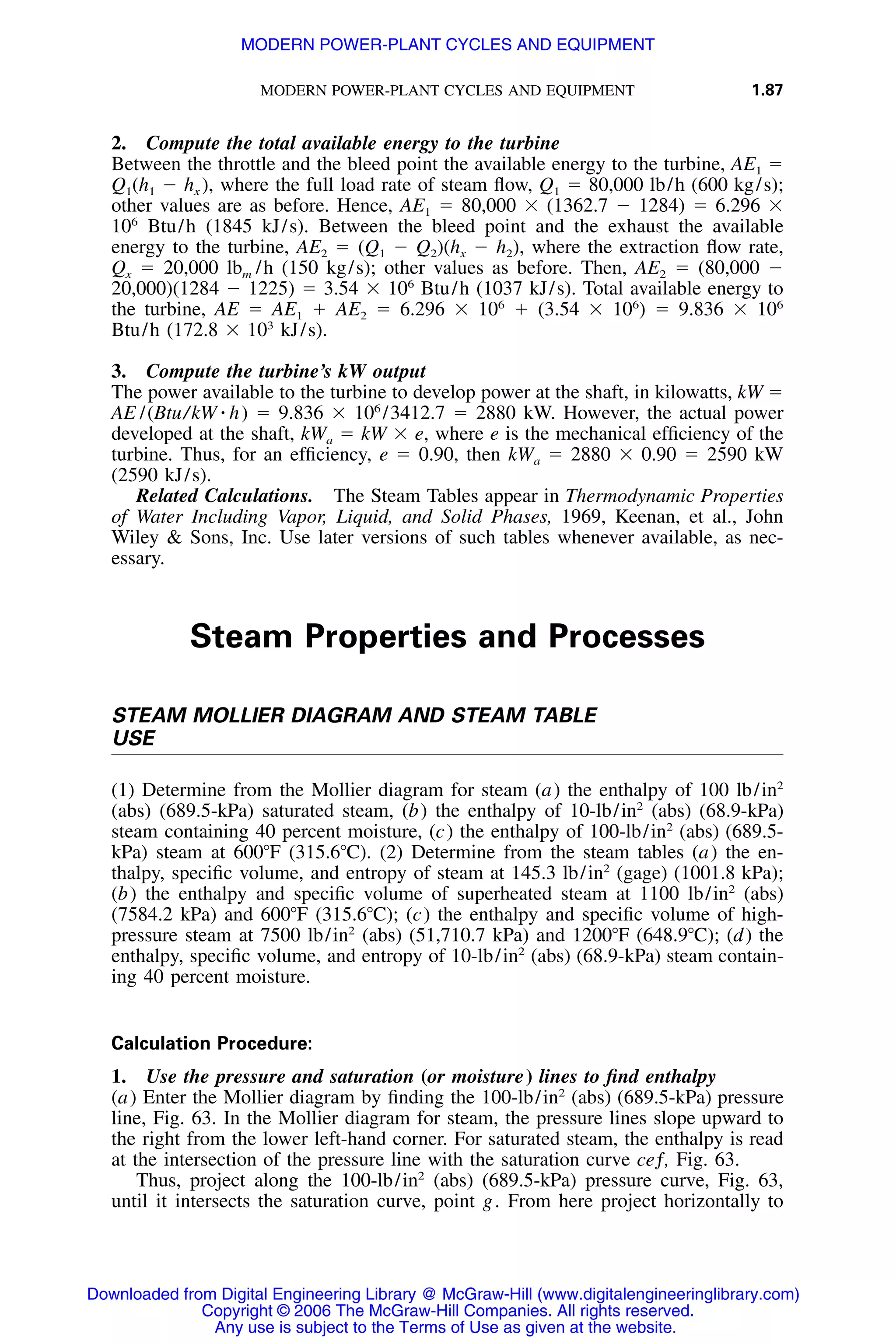 MODERN POWER-PLANT CYCLES AND EQUIPMENT 1.87
2. Compute the total available energy to the turbine
Between the throttle and the bleed point the available energy to the turbine, AE1 ϭ
Q1(h1 Ϫ hx ), where the full load rate of steam ﬂow, Q1 ϭ 80,000 lb/h (600 kg/s);
other values are as before. Hence, AE1 ϭ 80,000 ϫ (1362.7 Ϫ 1284) ϭ 6.296 ϫ
106
Btu/h (1845 kJ/s). Between the bleed point and the exhaust the available
energy to the turbine, AE2 ϭ (Q1 Ϫ Q2)(hx Ϫ h2), where the extraction ﬂow rate,
Qx ϭ 20,000 lbm /h (150 kg/s); other values as before. Then, AE2 ϭ (80,000 Ϫ
20,000)(1284 Ϫ 1225) ϭ 3.54 ϫ 106
Btu/h (1037 kJ/s). Total available energy to
the turbine, AE ϭ AE1 ϩ AE2 ϭ 6.296 ϫ 106
ϩ (3.54 ϫ 106
) ϭ 9.836 ϫ 106
Btu/h (172.8 ϫ 103
kJ/s).
3. Compute the turbine’s kW output
The power available to the turbine to develop power at the shaft, in kilowatts, kW ϭ
AE /(Btu/kW ⅐ h) ϭ 9.836 ϫ 106
/3412.7 ϭ 2880 kW. However, the actual power
developed at the shaft, kWa ϭ kW ϫ e, where e is the mechanical efﬁciency of the
turbine. Thus, for an efﬁciency, e ϭ 0.90, then kWa ϭ 2880 ϫ 0.90 ϭ 2590 kW
(2590 kJ/s).
Related Calculations. The Steam Tables appear in Thermodynamic Properties
of Water Including Vapor, Liquid, and Solid Phases, 1969, Keenan, et al., John
Wiley & Sons, Inc. Use later versions of such tables whenever available, as nec-
essary.
Steam Properties and Processes
STEAM MOLLIER DIAGRAM AND STEAM TABLE
USE
(1) Determine from the Mollier diagram for steam (a) the enthalpy of 100 lb/in2
(abs) (689.5-kPa) saturated steam, (b) the enthalpy of 10-lb/in2
(abs) (68.9-kPa)
steam containing 40 percent moisture, (c) the enthalpy of 100-lb/in2
(abs) (689.5-
kPa) steam at 600ЊF (315.6ЊC). (2) Determine from the steam tables (a) the en-
thalpy, speciﬁc volume, and entropy of steam at 145.3 lb/in2
(gage) (1001.8 kPa);
(b) the enthalpy and speciﬁc volume of superheated steam at 1100 lb/in2
(abs)
(7584.2 kPa) and 600ЊF (315.6ЊC); (c) the enthalpy and speciﬁc volume of high-
pressure steam at 7500 lb/in2
(abs) (51,710.7 kPa) and 1200ЊF (648.9ЊC); (d) the
enthalpy, speciﬁc volume, and entropy of 10-lb/in2
(abs) (68.9-kPa) steam contain-
ing 40 percent moisture.
Calculation Procedure:
1. Use the pressure and saturation (or moisture) lines to ﬁnd enthalpy
(a) Enter the Mollier diagram by ﬁnding the 100-lb/in2
(abs) (689.5-kPa) pressure
line, Fig. 63. In the Mollier diagram for steam, the pressure lines slope upward to
the right from the lower left-hand corner. For saturated steam, the enthalpy is read
at the intersection of the pressure line with the saturation curve ceƒ, Fig. 63.
Thus, project along the 100-lb/in2
(abs) (689.5-kPa) pressure curve, Fig. 63,
until it intersects the saturation curve, point g. From here project horizontally to
Downloaded from Digital Engineering Library @ McGraw-Hill (www.digitalengineeringlibrary.com)
Copyright © 2006 The McGraw-Hill Companies. All rights reserved.
Any use is subject to the Terms of Use as given at the website.
MODERN POWER-PLANT CYCLES AND EQUIPMENT
 