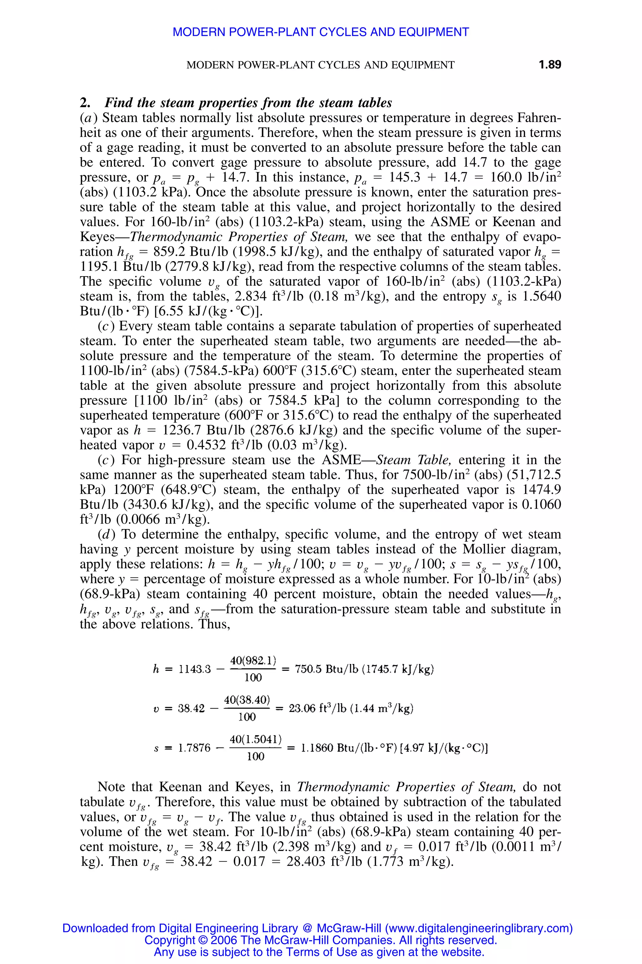 MODERN POWER-PLANT CYCLES AND EQUIPMENT 1.89
2. Find the steam properties from the steam tables
(a) Steam tables normally list absolute pressures or temperature in degrees Fahren-
heit as one of their arguments. Therefore, when the steam pressure is given in terms
of a gage reading, it must be converted to an absolute pressure before the table can
be entered. To convert gage pressure to absolute pressure, add 14.7 to the gage
pressure, or pa ϭ pg ϩ 14.7. In this instance, pa ϭ 145.3 ϩ 14.7 ϭ 160.0 lb/in2
(abs) (1103.2 kPa). Once the absolute pressure is known, enter the saturation pres-
sure table of the steam table at this value, and project horizontally to the desired
values. For 160-lb/in2
(abs) (1103.2-kPa) steam, using the ASME or Keenan and
Keyes—Thermodynamic Properties of Steam, we see that the enthalpy of evapo-
ration ϭ 859.2 Btu/lb (1998.5 kJ/kg), and the enthalpy of saturated vapor hg ϭhƒg
1195.1 Btu/lb (2779.8 kJ/kg), read from the respective columns of the steam tables.
The speciﬁc volume vg of the saturated vapor of 160-lb/in2
(abs) (1103.2-kPa)
steam is, from the tables, 2.834 ft3
/lb (0.18 m3
/kg), and the entropy sg is 1.5640
Btu/(lb ⅐ ЊF) [6.55 kJ/(kg ⅐ ЊC)].
(c) Every steam table contains a separate tabulation of properties of superheated
steam. To enter the superheated steam table, two arguments are needed—the ab-
solute pressure and the temperature of the steam. To determine the properties of
1100-lb/in2
(abs) (7584.5-kPa) 600ЊF (315.6ЊC) steam, enter the superheated steam
table at the given absolute pressure and project horizontally from this absolute
pressure [1100 lb/in2
(abs) or 7584.5 kPa] to the column corresponding to the
superheated temperature (600ЊF or 315.6ЊC) to read the enthalpy of the superheated
vapor as h ϭ 1236.7 Btu/lb (2876.6 kJ/kg) and the speciﬁc volume of the super-
heated vapor v ϭ 0.4532 ft3
/lb (0.03 m3
/kg).
(c) For high-pressure steam use the ASME—Steam Table, entering it in the
same manner as the superheated steam table. Thus, for 7500-lb/in2
(abs) (51,712.5
kPa) 1200ЊF (648.9ЊC) steam, the enthalpy of the superheated vapor is 1474.9
Btu/lb (3430.6 kJ/kg), and the speciﬁc volume of the superheated vapor is 0.1060
ft3
/lb (0.0066 m3
/kg).
(d) To determine the enthalpy, speciﬁc volume, and the entropy of wet steam
having y percent moisture by using steam tables instead of the Mollier diagram,
apply these relations: h ϭ hg Ϫ 100; v ϭ vg Ϫ /100; s ϭ sg Ϫ /100,yh / yv ysƒg ƒg ƒg
where y ϭ percentage of moisture expressed as a whole number. For 10-lb/in2
(abs)
(68.9-kPa) steam containing 40 percent moisture, obtain the needed values—hg,
vg, sg, and —from the saturation-pressure steam table and substitute inh , v , sƒg ƒg ƒg
the above relations. Thus,
Note that Keenan and Keyes, in Thermodynamic Properties of Steam, do not
tabulate Therefore, this value must be obtained by subtraction of the tabulatedv .ƒg
values, or ϭ vg Ϫ The value thus obtained is used in the relation for thev v . vƒg ƒ ƒg
volume of the wet steam. For 10-lb/in2
(abs) (68.9-kPa) steam containing 40 per-
cent moisture, vg ϭ 38.42 ft3
/lb (2.398 m3
/kg) and ϭ 0.017 ft3
/lb (0.0011 m3
/vƒ
kg). Then ϭ 38.42 Ϫ 0.017 ϭ 28.403 ft3
/lb (1.773 m3
/kg).vƒg
Downloaded from Digital Engineering Library @ McGraw-Hill (www.digitalengineeringlibrary.com)
Copyright © 2006 The McGraw-Hill Companies. All rights reserved.
Any use is subject to the Terms of Use as given at the website.
MODERN POWER-PLANT CYCLES AND EQUIPMENT
 