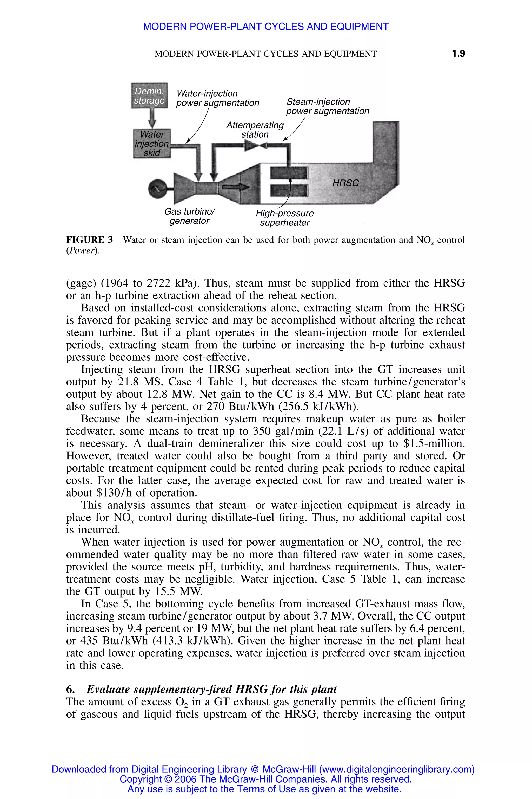 MODERN POWER-PLANT CYCLES AND EQUIPMENT 1.9
Water-injection
power sugmentation Steam-injection
power sugmentation
Attemperating
stationWater
injection
skid
HRSG
Gas turbine/
generator
High-pressure
superheater
Demin.
storage
FIGURE 3 Water or steam injection can be used for both power augmentation and NOx control
(Power).
(gage) (1964 to 2722 kPa). Thus, steam must be supplied from either the HRSG
or an h-p turbine extraction ahead of the reheat section.
Based on installed-cost considerations alone, extracting steam from the HRSG
is favored for peaking service and may be accomplished without altering the reheat
steam turbine. But if a plant operates in the steam-injection mode for extended
periods, extracting steam from the turbine or increasing the h-p turbine exhaust
pressure becomes more cost-effective.
Injecting steam from the HRSG superheat section into the GT increases unit
output by 21.8 MS, Case 4 Table 1, but decreases the steam turbine/generator’s
output by about 12.8 MW. Net gain to the CC is 8.4 MW. But CC plant heat rate
also suffers by 4 percent, or 270 Btu/kWh (256.5 kJ/kWh).
Because the steam-injection system requires makeup water as pure as boiler
feedwater, some means to treat up to 350 gal/min (22.1 L/s) of additional water
is necessary. A dual-train demineralizer this size could cost up to $1.5-million.
However, treated water could also be bought from a third party and stored. Or
portable treatment equipment could be rented during peak periods to reduce capital
costs. For the latter case, the average expected cost for raw and treated water is
about $130/h of operation.
This analysis assumes that steam- or water-injection equipment is already in
place for NOx control during distillate-fuel ﬁring. Thus, no additional capital cost
is incurred.
When water injection is used for power augmentation or NOx control, the rec-
ommended water quality may be no more than ﬁltered raw water in some cases,
provided the source meets pH, turbidity, and hardness requirements. Thus, water-
treatment costs may be negligible. Water injection, Case 5 Table 1, can increase
the GT output by 15.5 MW.
In Case 5, the bottoming cycle beneﬁts from increased GT-exhaust mass ﬂow,
increasing steam turbine/generator output by about 3.7 MW. Overall, the CC output
increases by 9.4 percent or 19 MW, but the net plant heat rate suffers by 6.4 percent,
or 435 Btu/kWh (413.3 kJ/kWh). Given the higher increase in the net plant heat
rate and lower operating expenses, water injection is preferred over steam injection
in this case.
6. Evaluate supplementary-ﬁred HRSG for this plant
The amount of excess O2 in a GT exhaust gas generally permits the efﬁcient ﬁring
of gaseous and liquid fuels upstream of the HRSG, thereby increasing the output
Downloaded from Digital Engineering Library @ McGraw-Hill (www.digitalengineeringlibrary.com)
Copyright © 2006 The McGraw-Hill Companies. All rights reserved.
Any use is subject to the Terms of Use as given at the website.
MODERN POWER-PLANT CYCLES AND EQUIPMENT
 