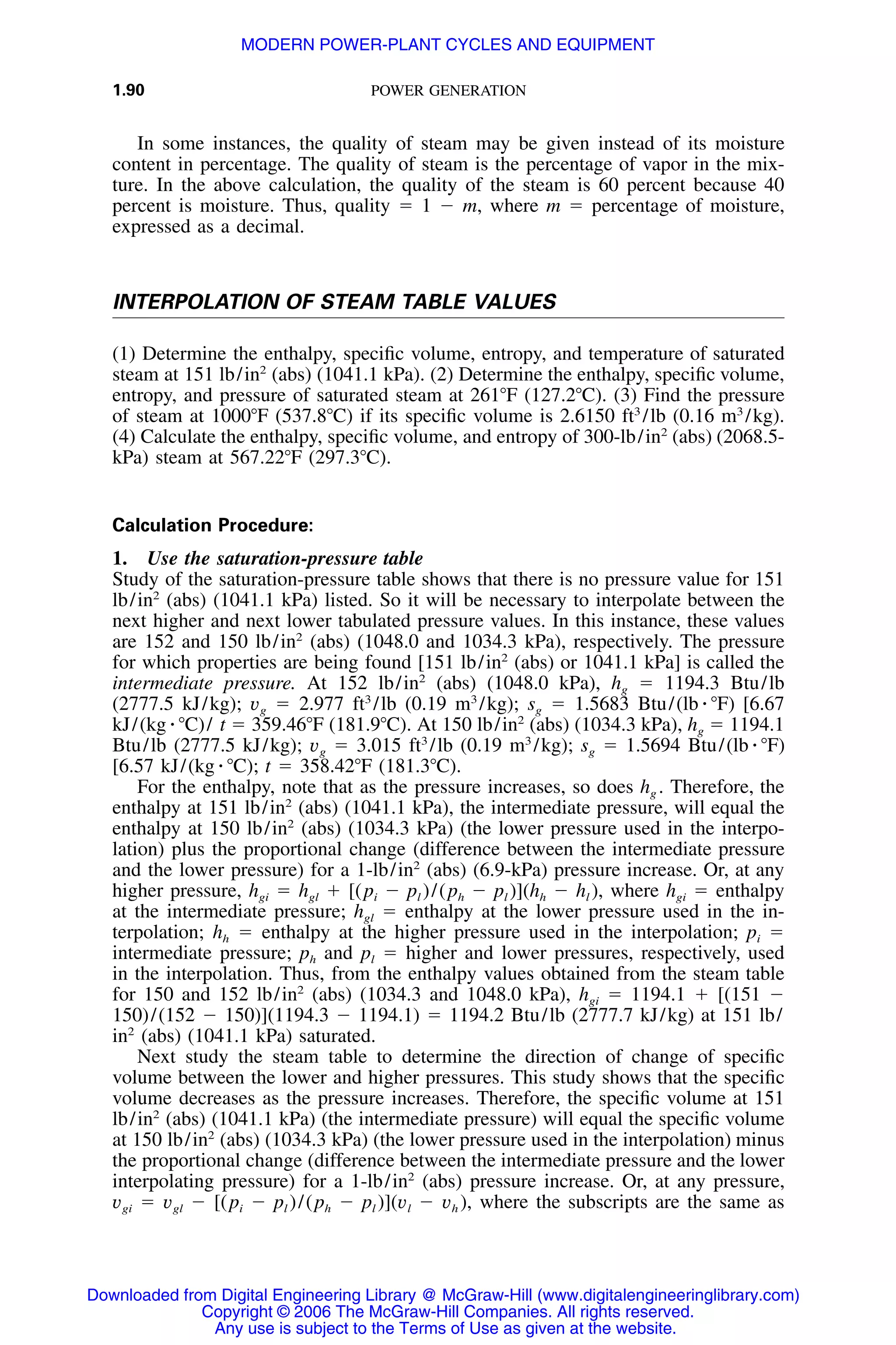 1.90 POWER GENERATION
In some instances, the quality of steam may be given instead of its moisture
content in percentage. The quality of steam is the percentage of vapor in the mix-
ture. In the above calculation, the quality of the steam is 60 percent because 40
percent is moisture. Thus, quality ϭ 1 Ϫ m, where m ϭ percentage of moisture,
expressed as a decimal.
INTERPOLATION OF STEAM TABLE VALUES
(1) Determine the enthalpy, speciﬁc volume, entropy, and temperature of saturated
steam at 151 lb/in2
(abs) (1041.1 kPa). (2) Determine the enthalpy, speciﬁc volume,
entropy, and pressure of saturated steam at 261ЊF (127.2ЊC). (3) Find the pressure
of steam at 1000ЊF (537.8ЊC) if its speciﬁc volume is 2.6150 ft3
/lb (0.16 m3
/kg).
(4) Calculate the enthalpy, speciﬁc volume, and entropy of 300-lb/in2
(abs) (2068.5-
kPa) steam at 567.22ЊF (297.3ЊC).
Calculation Procedure:
1. Use the saturation-pressure table
Study of the saturation-pressure table shows that there is no pressure value for 151
lb/in2
(abs) (1041.1 kPa) listed. So it will be necessary to interpolate between the
next higher and next lower tabulated pressure values. In this instance, these values
are 152 and 150 lb/in2
(abs) (1048.0 and 1034.3 kPa), respectively. The pressure
for which properties are being found [151 lb/in2
(abs) or 1041.1 kPa] is called the
intermediate pressure. At 152 lb/in2
(abs) (1048.0 kPa), hg ϭ 1194.3 Btu/lb
(2777.5 kJ/kg); vg ϭ 2.977 ft3
/lb (0.19 m3
/kg); sg ϭ 1.5683 Btu/(lb ⅐ ЊF) [6.67
kJ/(kg ⅐ ЊC)/ t ϭ 359.46ЊF (181.9ЊC). At 150 lb/in2
(abs) (1034.3 kPa), hg ϭ 1194.1
Btu/lb (2777.5 kJ/kg); vg ϭ 3.015 ft3
/lb (0.19 m3
/kg); sg ϭ 1.5694 Btu/(lb ⅐ ЊF)
[6.57 kJ/(kg ⅐ ЊC); t ϭ 358.42ЊF (181.3ЊC).
For the enthalpy, note that as the pressure increases, so does hg . Therefore, the
enthalpy at 151 lb/in2
(abs) (1041.1 kPa), the intermediate pressure, will equal the
enthalpy at 150 lb/in2
(abs) (1034.3 kPa) (the lower pressure used in the interpo-
lation) plus the proportional change (difference between the intermediate pressure
and the lower pressure) for a 1-lb/in2
(abs) (6.9-kPa) pressure increase. Or, at any
higher pressure, hgi ϭ hgl ϩ [(pi Ϫ pl )/(ph Ϫ pl )](hh Ϫ hl ), where hgi ϭ enthalpy
at the intermediate pressure; hgl ϭ enthalpy at the lower pressure used in the in-
terpolation; hh ϭ enthalpy at the higher pressure used in the interpolation; pi ϭ
intermediate pressure; ph and pl ϭ higher and lower pressures, respectively, used
in the interpolation. Thus, from the enthalpy values obtained from the steam table
for 150 and 152 lb/in2
(abs) (1034.3 and 1048.0 kPa), hgi ϭ 1194.1 ϩ [(151 Ϫ
150)/(152 Ϫ 150)](1194.3 Ϫ 1194.1) ϭ 1194.2 Btu/lb (2777.7 kJ/kg) at 151 lb/
in2
(abs) (1041.1 kPa) saturated.
Next study the steam table to determine the direction of change of speciﬁc
volume between the lower and higher pressures. This study shows that the speciﬁc
volume decreases as the pressure increases. Therefore, the speciﬁc volume at 151
lb/in2
(abs) (1041.1 kPa) (the intermediate pressure) will equal the speciﬁc volume
at 150 lb/in2
(abs) (1034.3 kPa) (the lower pressure used in the interpolation) minus
the proportional change (difference between the intermediate pressure and the lower
interpolating pressure) for a 1-lb/in2
(abs) pressure increase. Or, at any pressure,
vgi ϭ vgl Ϫ [(pi Ϫ pl )/(ph Ϫ pl )](vl Ϫ vh ), where the subscripts are the same as
Downloaded from Digital Engineering Library @ McGraw-Hill (www.digitalengineeringlibrary.com)
Copyright © 2006 The McGraw-Hill Companies. All rights reserved.
Any use is subject to the Terms of Use as given at the website.
MODERN POWER-PLANT CYCLES AND EQUIPMENT
 