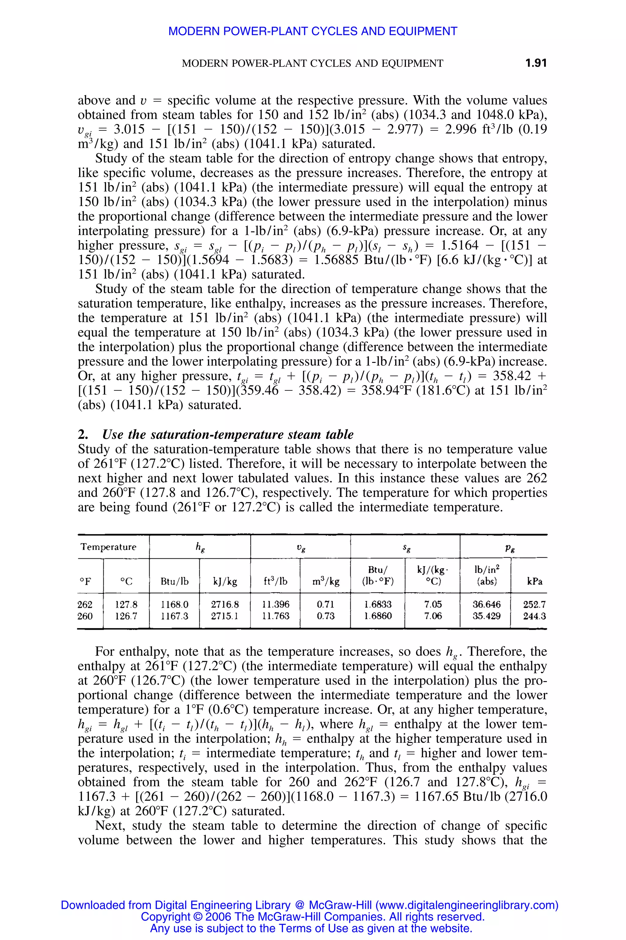 MODERN POWER-PLANT CYCLES AND EQUIPMENT 1.91
above and v ϭ speciﬁc volume at the respective pressure. With the volume values
obtained from steam tables for 150 and 152 lb/in2
(abs) (1034.3 and 1048.0 kPa),
vgi ϭ 3.015 Ϫ [(151 Ϫ 150)/(152 Ϫ 150)](3.015 Ϫ 2.977) ϭ 2.996 ft3
/lb (0.19
m3
/kg) and 151 lb/in2
(abs) (1041.1 kPa) saturated.
Study of the steam table for the direction of entropy change shows that entropy,
like speciﬁc volume, decreases as the pressure increases. Therefore, the entropy at
151 lb/in2
(abs) (1041.1 kPa) (the intermediate pressure) will equal the entropy at
150 lb/in2
(abs) (1034.3 kPa) (the lower pressure used in the interpolation) minus
the proportional change (difference between the intermediate pressure and the lower
interpolating pressure) for a 1-lb/in2
(abs) (6.9-kPa) pressure increase. Or, at any
higher pressure, sgi ϭ sgl Ϫ [(pi Ϫ pl )/(ph Ϫ pl )](sl Ϫ sh ) ϭ 1.5164 Ϫ [(151 Ϫ
150)/(152 Ϫ 150)](1.5694 Ϫ 1.5683) ϭ 1.56885 Btu/(lb ⅐ ЊF) [6.6 kJ/(kg ⅐ ЊC)] at
151 lb/in2
(abs) (1041.1 kPa) saturated.
Study of the steam table for the direction of temperature change shows that the
saturation temperature, like enthalpy, increases as the pressure increases. Therefore,
the temperature at 151 lb/in2
(abs) (1041.1 kPa) (the intermediate pressure) will
equal the temperature at 150 lb/in2
(abs) (1034.3 kPa) (the lower pressure used in
the interpolation) plus the proportional change (difference between the intermediate
pressure and the lower interpolating pressure) for a 1-lb/in2
(abs) (6.9-kPa) increase.
Or, at any higher pressure, tgi ϭ tgl ϩ [(pi Ϫ pl )/(ph Ϫ pl )](th Ϫ tl ) ϭ 358.42 ϩ
[(151 Ϫ 150)/(152 Ϫ 150)](359.46 Ϫ 358.42) ϭ 358.94ЊF (181.6ЊC) at 151 lb/in2
(abs) (1041.1 kPa) saturated.
2. Use the saturation-temperature steam table
Study of the saturation-temperature table shows that there is no temperature value
of 261ЊF (127.2ЊC) listed. Therefore, it will be necessary to interpolate between the
next higher and next lower tabulated values. In this instance these values are 262
and 260ЊF (127.8 and 126.7ЊC), respectively. The temperature for which properties
are being found (261ЊF or 127.2ЊC) is called the intermediate temperature.
For enthalpy, note that as the temperature increases, so does hg . Therefore, the
enthalpy at 261ЊF (127.2ЊC) (the intermediate temperature) will equal the enthalpy
at 260ЊF (126.7ЊC) (the lower temperature used in the interpolation) plus the pro-
portional change (difference between the intermediate temperature and the lower
temperature) for a 1ЊF (0.6ЊC) temperature increase. Or, at any higher temperature,
hgi ϭ hgl ϩ [(ti Ϫ tl )/(th Ϫ tl )](hh Ϫ hl ), where hgl ϭ enthalpy at the lower tem-
perature used in the interpolation; hh ϭ enthalpy at the higher temperature used in
the interpolation; ti ϭ intermediate temperature; th and tl ϭ higher and lower tem-
peratures, respectively, used in the interpolation. Thus, from the enthalpy values
obtained from the steam table for 260 and 262ЊF (126.7 and 127.8ЊC), hgi ϭ
1167.3 ϩ [(261 Ϫ 260)/(262 Ϫ 260)](1168.0 Ϫ 1167.3) ϭ 1167.65 Btu/lb (2716.0
kJ/kg) at 260ЊF (127.2ЊC) saturated.
Next, study the steam table to determine the direction of change of speciﬁc
volume between the lower and higher temperatures. This study shows that the
Downloaded from Digital Engineering Library @ McGraw-Hill (www.digitalengineeringlibrary.com)
Copyright © 2006 The McGraw-Hill Companies. All rights reserved.
Any use is subject to the Terms of Use as given at the website.
MODERN POWER-PLANT CYCLES AND EQUIPMENT
 