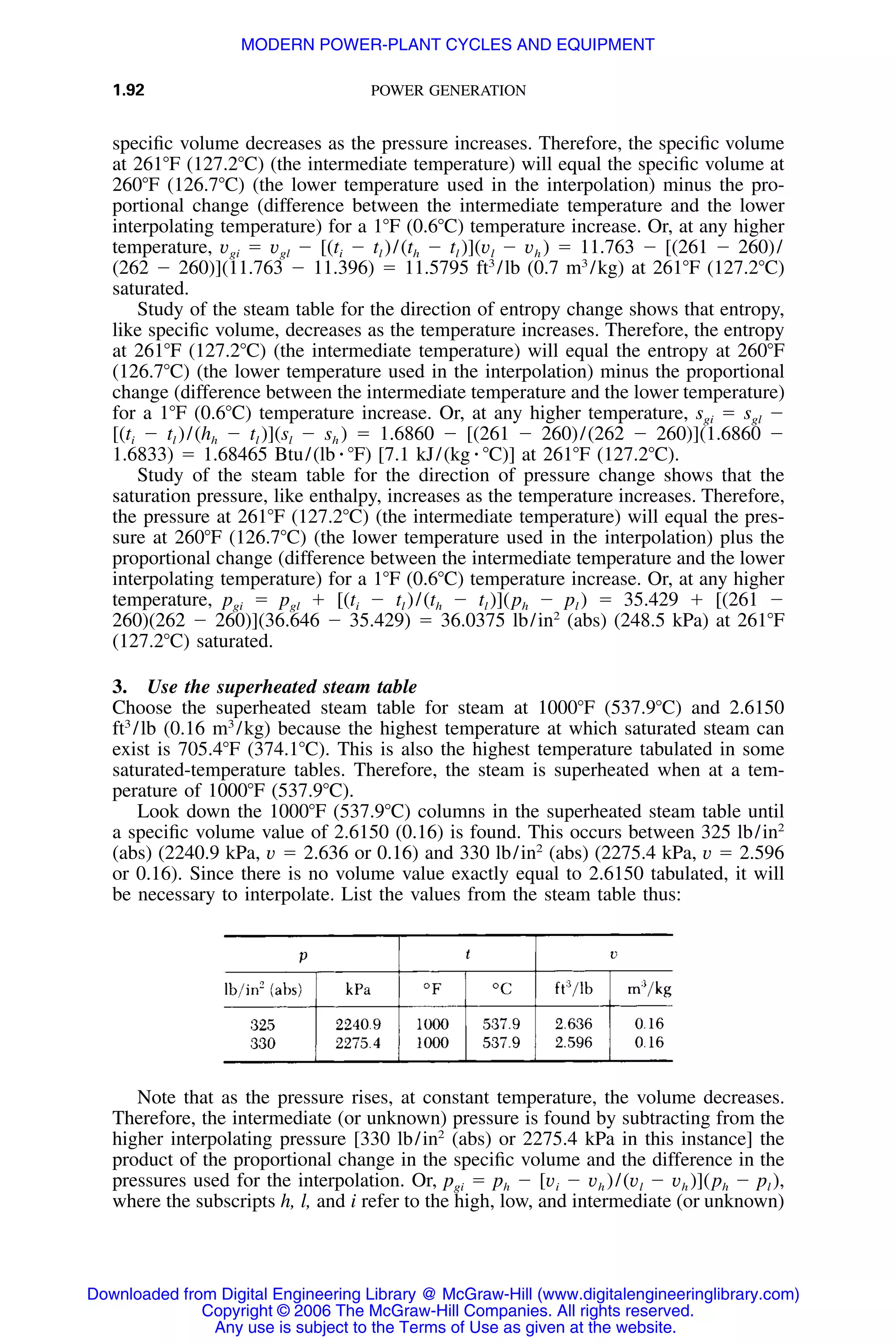 1.92 POWER GENERATION
speciﬁc volume decreases as the pressure increases. Therefore, the speciﬁc volume
at 261ЊF (127.2ЊC) (the intermediate temperature) will equal the speciﬁc volume at
260ЊF (126.7ЊC) (the lower temperature used in the interpolation) minus the pro-
portional change (difference between the intermediate temperature and the lower
interpolating temperature) for a 1ЊF (0.6ЊC) temperature increase. Or, at any higher
temperature, vgi ϭ vgl Ϫ [(ti Ϫ tl )/(th Ϫ tl )](vl Ϫ vh ) ϭ 11.763 Ϫ [(261 Ϫ 260)/
(262 Ϫ 260)](11.763 Ϫ 11.396) ϭ 11.5795 ft3
/lb (0.7 m3
/kg) at 261ЊF (127.2ЊC)
saturated.
Study of the steam table for the direction of entropy change shows that entropy,
like speciﬁc volume, decreases as the temperature increases. Therefore, the entropy
at 261ЊF (127.2ЊC) (the intermediate temperature) will equal the entropy at 260ЊF
(126.7ЊC) (the lower temperature used in the interpolation) minus the proportional
change (difference between the intermediate temperature and the lower temperature)
for a 1ЊF (0.6ЊC) temperature increase. Or, at any higher temperature, sgi ϭ sgl Ϫ
[(ti Ϫ tl )/(hh Ϫ tl )](sl Ϫ sh ) ϭ 1.6860 Ϫ [(261 Ϫ 260)/(262 Ϫ 260)](1.6860 Ϫ
1.6833) ϭ 1.68465 Btu/(lb ⅐ ЊF) [7.1 kJ/(kg ⅐ ЊC)] at 261ЊF (127.2ЊC).
Study of the steam table for the direction of pressure change shows that the
saturation pressure, like enthalpy, increases as the temperature increases. Therefore,
the pressure at 261ЊF (127.2ЊC) (the intermediate temperature) will equal the pres-
sure at 260ЊF (126.7ЊC) (the lower temperature used in the interpolation) plus the
proportional change (difference between the intermediate temperature and the lower
interpolating temperature) for a 1ЊF (0.6ЊC) temperature increase. Or, at any higher
temperature, pgi ϭ pgl ϩ [(ti Ϫ tl )/(th Ϫ tl )](ph Ϫ pl ) ϭ 35.429 ϩ [(261 Ϫ
260)(262 Ϫ 260)](36.646 Ϫ 35.429) ϭ 36.0375 lb/in2
(abs) (248.5 kPa) at 261ЊF
(127.2ЊC) saturated.
3. Use the superheated steam table
Choose the superheated steam table for steam at 1000ЊF (537.9ЊC) and 2.6150
ft3
/lb (0.16 m3
/kg) because the highest temperature at which saturated steam can
exist is 705.4ЊF (374.1ЊC). This is also the highest temperature tabulated in some
saturated-temperature tables. Therefore, the steam is superheated when at a tem-
perature of 1000ЊF (537.9ЊC).
Look down the 1000ЊF (537.9ЊC) columns in the superheated steam table until
a speciﬁc volume value of 2.6150 (0.16) is found. This occurs between 325 lb/in2
(abs) (2240.9 kPa, v ϭ 2.636 or 0.16) and 330 lb/in2
(abs) (2275.4 kPa, v ϭ 2.596
or 0.16). Since there is no volume value exactly equal to 2.6150 tabulated, it will
be necessary to interpolate. List the values from the steam table thus:
Note that as the pressure rises, at constant temperature, the volume decreases.
Therefore, the intermediate (or unknown) pressure is found by subtracting from the
higher interpolating pressure [330 lb/in2
(abs) or 2275.4 kPa in this instance] the
product of the proportional change in the speciﬁc volume and the difference in the
pressures used for the interpolation. Or, pgi ϭ ph Ϫ [vi Ϫ vh )/(vl Ϫ vh )](ph Ϫ pl ),
where the subscripts h, l, and i refer to the high, low, and intermediate (or unknown)
Downloaded from Digital Engineering Library @ McGraw-Hill (www.digitalengineeringlibrary.com)
Copyright © 2006 The McGraw-Hill Companies. All rights reserved.
Any use is subject to the Terms of Use as given at the website.
MODERN POWER-PLANT CYCLES AND EQUIPMENT
 
