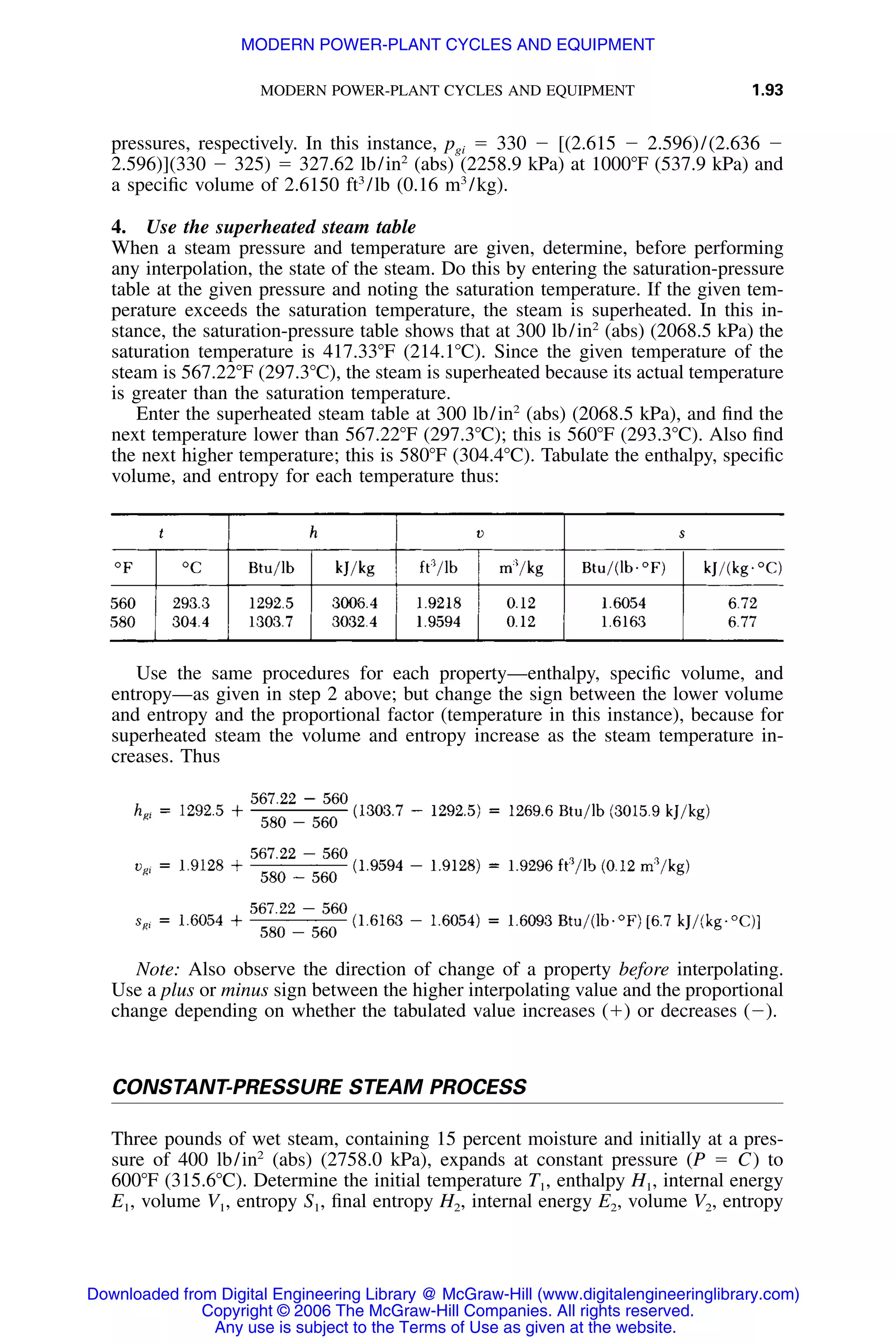 MODERN POWER-PLANT CYCLES AND EQUIPMENT 1.93
pressures, respectively. In this instance, pgi ϭ 330 Ϫ [(2.615 Ϫ 2.596)/(2.636 Ϫ
2.596)](330 Ϫ 325) ϭ 327.62 lb/in2
(abs) (2258.9 kPa) at 1000ЊF (537.9 kPa) and
a speciﬁc volume of 2.6150 ft3
/lb (0.16 m3
/kg).
4. Use the superheated steam table
When a steam pressure and temperature are given, determine, before performing
any interpolation, the state of the steam. Do this by entering the saturation-pressure
table at the given pressure and noting the saturation temperature. If the given tem-
perature exceeds the saturation temperature, the steam is superheated. In this in-
stance, the saturation-pressure table shows that at 300 lb/in2
(abs) (2068.5 kPa) the
saturation temperature is 417.33ЊF (214.1ЊC). Since the given temperature of the
steam is 567.22ЊF (297.3ЊC), the steam is superheated because its actual temperature
is greater than the saturation temperature.
Enter the superheated steam table at 300 lb/in2
(abs) (2068.5 kPa), and ﬁnd the
next temperature lower than 567.22ЊF (297.3ЊC); this is 560ЊF (293.3ЊC). Also ﬁnd
the next higher temperature; this is 580ЊF (304.4ЊC). Tabulate the enthalpy, speciﬁc
volume, and entropy for each temperature thus:
Use the same procedures for each property—enthalpy, speciﬁc volume, and
entropy—as given in step 2 above; but change the sign between the lower volume
and entropy and the proportional factor (temperature in this instance), because for
superheated steam the volume and entropy increase as the steam temperature in-
creases. Thus
Note: Also observe the direction of change of a property before interpolating.
Use a plus or minus sign between the higher interpolating value and the proportional
change depending on whether the tabulated value increases (ϩ) or decreases (Ϫ).
CONSTANT-PRESSURE STEAM PROCESS
Three pounds of wet steam, containing 15 percent moisture and initially at a pres-
sure of 400 lb/in2
(abs) (2758.0 kPa), expands at constant pressure (P ϭ C) to
600ЊF (315.6ЊC). Determine the initial temperature T1, enthalpy H1, internal energy
E1, volume V1, entropy S1, ﬁnal entropy H2, internal energy E2, volume V2, entropy
Downloaded from Digital Engineering Library @ McGraw-Hill (www.digitalengineeringlibrary.com)
Copyright © 2006 The McGraw-Hill Companies. All rights reserved.
Any use is subject to the Terms of Use as given at the website.
MODERN POWER-PLANT CYCLES AND EQUIPMENT
 