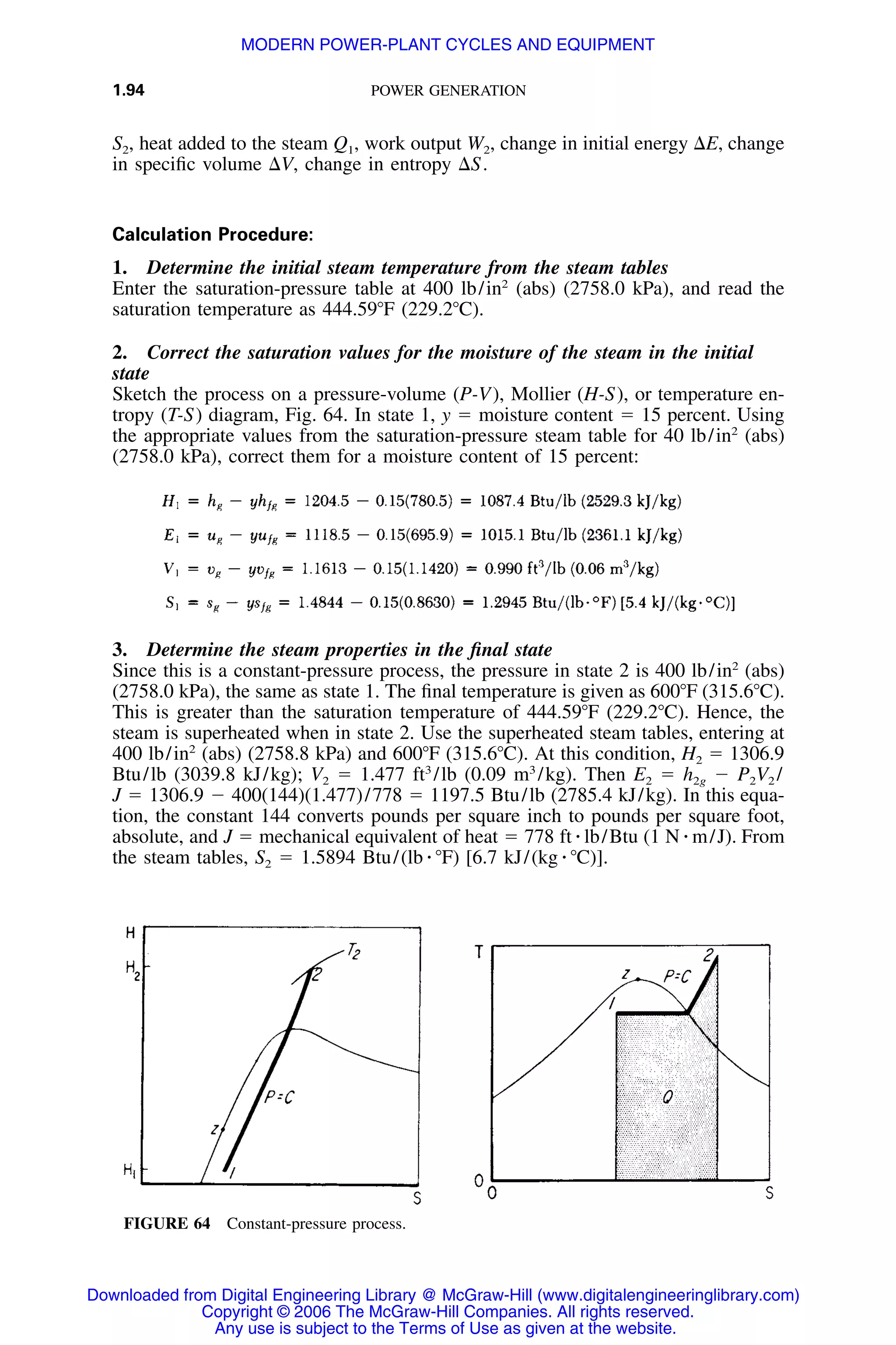 1.94 POWER GENERATION
FIGURE 64 Constant-pressure process.
S2, heat added to the steam Q1, work output W2, change in initial energy ⌬E, change
in speciﬁc volume ⌬V, change in entropy ⌬S.
Calculation Procedure:
1. Determine the initial steam temperature from the steam tables
Enter the saturation-pressure table at 400 lb/in2
(abs) (2758.0 kPa), and read the
saturation temperature as 444.59ЊF (229.2ЊC).
2. Correct the saturation values for the moisture of the steam in the initial
state
Sketch the process on a pressure-volume (P-V), Mollier (H-S), or temperature en-
tropy (T-S) diagram, Fig. 64. In state 1, y ϭ moisture content ϭ 15 percent. Using
the appropriate values from the saturation-pressure steam table for 40 lb/in2
(abs)
(2758.0 kPa), correct them for a moisture content of 15 percent:
3. Determine the steam properties in the ﬁnal state
Since this is a constant-pressure process, the pressure in state 2 is 400 lb/in2
(abs)
(2758.0 kPa), the same as state 1. The ﬁnal temperature is given as 600ЊF (315.6ЊC).
This is greater than the saturation temperature of 444.59ЊF (229.2ЊC). Hence, the
steam is superheated when in state 2. Use the superheated steam tables, entering at
400 lb/in2
(abs) (2758.8 kPa) and 600ЊF (315.6ЊC). At this condition, H2 ϭ 1306.9
Btu/lb (3039.8 kJ/kg); V2 ϭ 1.477 ft3
/lb (0.09 m3
/kg). Then E2 ϭ h2g Ϫ P2V2 /
J ϭ 1306.9 Ϫ 400(144)(1.477)/778 ϭ 1197.5 Btu/lb (2785.4 kJ/kg). In this equa-
tion, the constant 144 converts pounds per square inch to pounds per square foot,
absolute, and J ϭ mechanical equivalent of heat ϭ 778 ft ⅐ lb/Btu (1 N ⅐ m/J). From
the steam tables, S2 ϭ 1.5894 Btu/(lb ⅐ ЊF) [6.7 kJ/(kg ⅐ ЊC)].
Downloaded from Digital Engineering Library @ McGraw-Hill (www.digitalengineeringlibrary.com)
Copyright © 2006 The McGraw-Hill Companies. All rights reserved.
Any use is subject to the Terms of Use as given at the website.
MODERN POWER-PLANT CYCLES AND EQUIPMENT
 