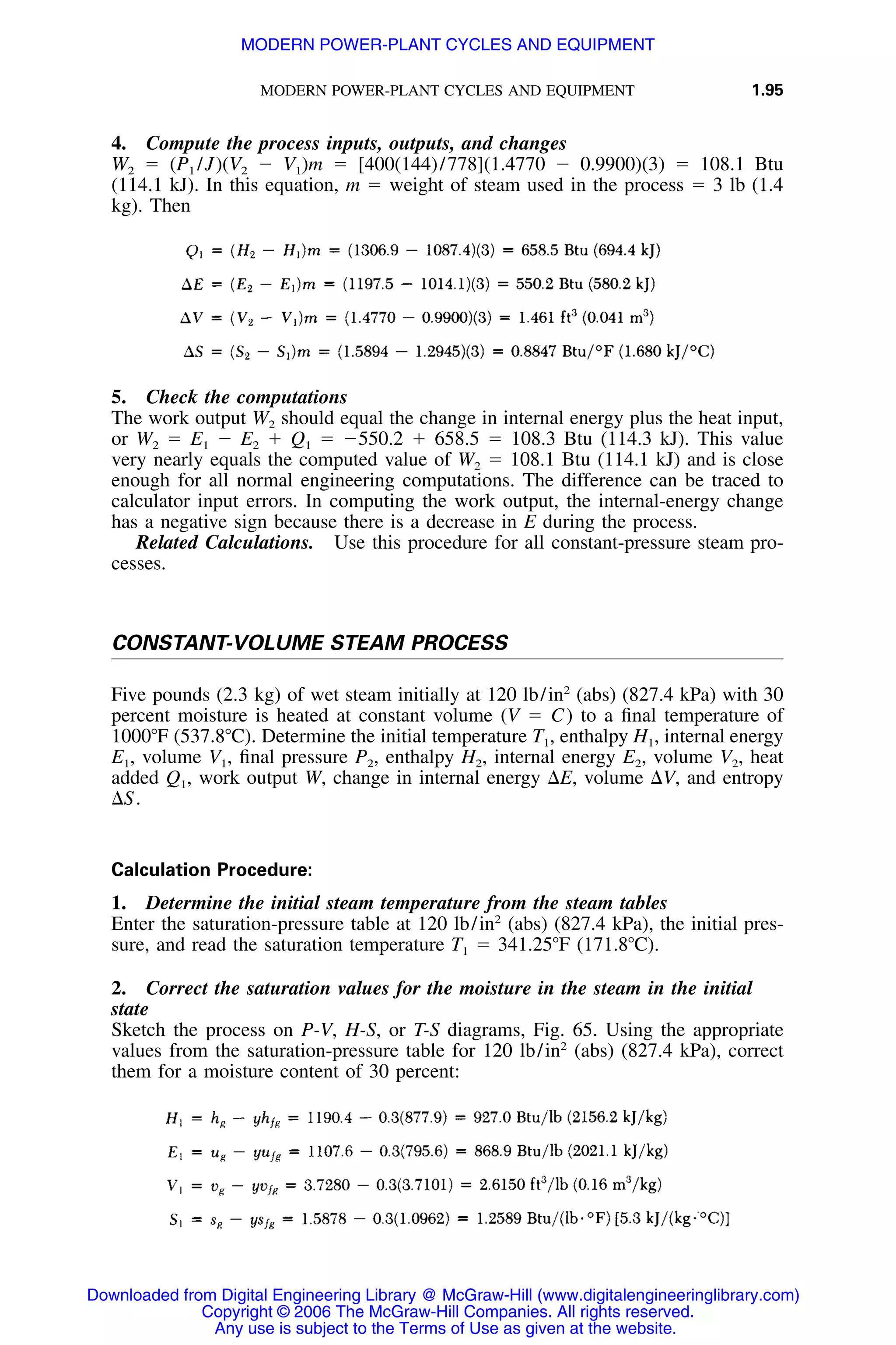 MODERN POWER-PLANT CYCLES AND EQUIPMENT 1.95
4. Compute the process inputs, outputs, and changes
W2 ϭ (P1 /J)(V2 Ϫ V1)m ϭ [400(144)/778](1.4770 Ϫ 0.9900)(3) ϭ 108.1 Btu
(114.1 kJ). In this equation, m ϭ weight of steam used in the process ϭ 3 lb (1.4
kg). Then
5. Check the computations
The work output W2 should equal the change in internal energy plus the heat input,
or W2 ϭ E1 Ϫ E2 ϩ Q1 ϭ Ϫ550.2 ϩ 658.5 ϭ 108.3 Btu (114.3 kJ). This value
very nearly equals the computed value of W2 ϭ 108.1 Btu (114.1 kJ) and is close
enough for all normal engineering computations. The difference can be traced to
calculator input errors. In computing the work output, the internal-energy change
has a negative sign because there is a decrease in E during the process.
Related Calculations. Use this procedure for all constant-pressure steam pro-
cesses.
CONSTANT-VOLUME STEAM PROCESS
Five pounds (2.3 kg) of wet steam initially at 120 lb/in2
(abs) (827.4 kPa) with 30
percent moisture is heated at constant volume (V ϭ C) to a ﬁnal temperature of
1000ЊF (537.8ЊC). Determine the initial temperature T1, enthalpy H1, internal energy
E1, volume V1, ﬁnal pressure P2, enthalpy H2, internal energy E2, volume V2, heat
added Q1, work output W, change in internal energy ⌬E, volume ⌬V, and entropy
⌬S.
Calculation Procedure:
1. Determine the initial steam temperature from the steam tables
Enter the saturation-pressure table at 120 lb/in2
(abs) (827.4 kPa), the initial pres-
sure, and read the saturation temperature T1 ϭ 341.25ЊF (171.8ЊC).
2. Correct the saturation values for the moisture in the steam in the initial
state
Sketch the process on P-V, H-S, or T-S diagrams, Fig. 65. Using the appropriate
values from the saturation-pressure table for 120 lb/in2
(abs) (827.4 kPa), correct
them for a moisture content of 30 percent:
Downloaded from Digital Engineering Library @ McGraw-Hill (www.digitalengineeringlibrary.com)
Copyright © 2006 The McGraw-Hill Companies. All rights reserved.
Any use is subject to the Terms of Use as given at the website.
MODERN POWER-PLANT CYCLES AND EQUIPMENT
 
