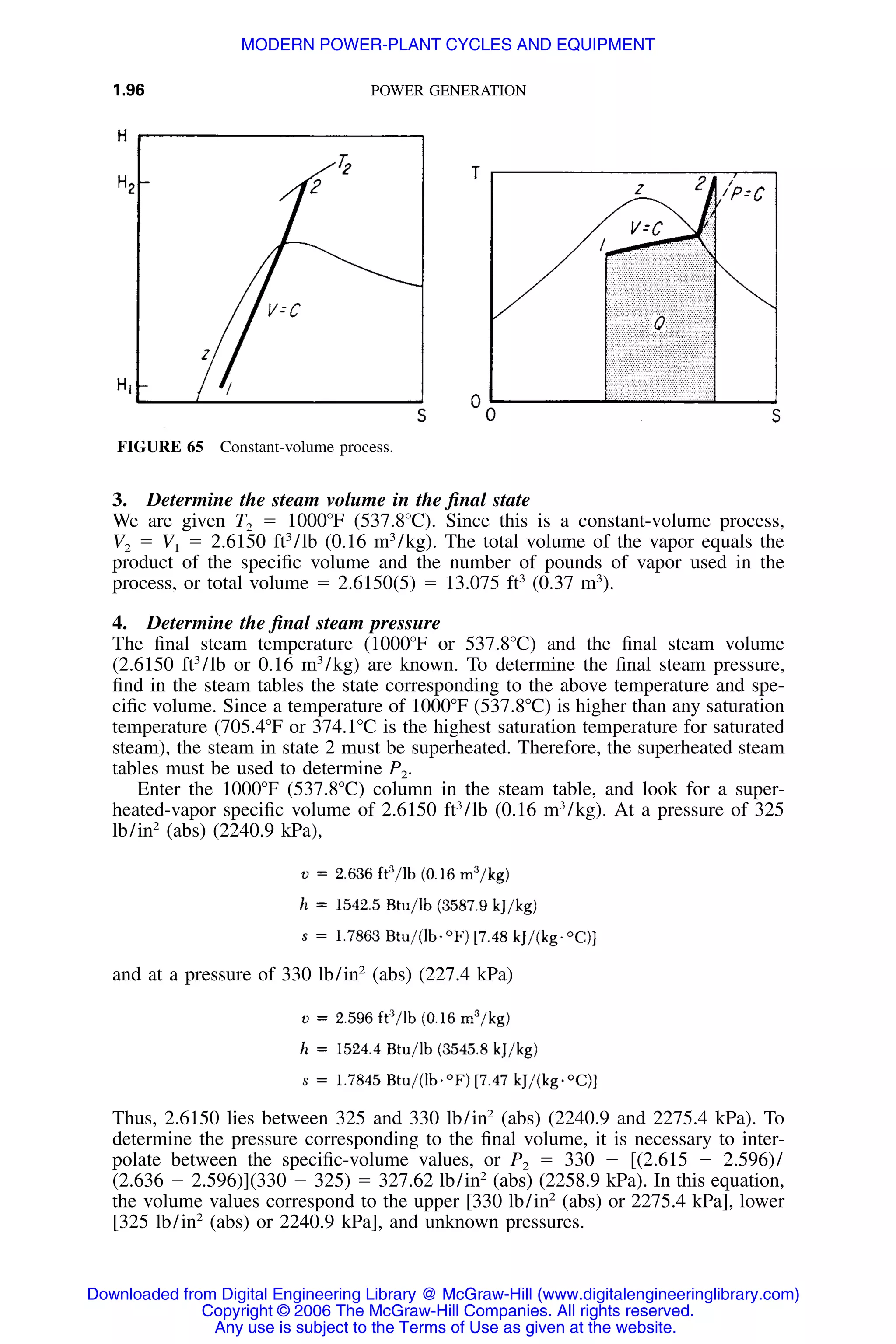 1.96 POWER GENERATION
FIGURE 65 Constant-volume process.
3. Determine the steam volume in the ﬁnal state
We are given T2 ϭ 1000ЊF (537.8ЊC). Since this is a constant-volume process,
V2 ϭ V1 ϭ 2.6150 ft3
/lb (0.16 m3
/kg). The total volume of the vapor equals the
product of the speciﬁc volume and the number of pounds of vapor used in the
process, or total volume ϭ 2.6150(5) ϭ 13.075 ft3
(0.37 m3
).
4. Determine the ﬁnal steam pressure
The ﬁnal steam temperature (1000ЊF or 537.8ЊC) and the ﬁnal steam volume
(2.6150 ft3
/lb or 0.16 m3
/kg) are known. To determine the ﬁnal steam pressure,
ﬁnd in the steam tables the state corresponding to the above temperature and spe-
ciﬁc volume. Since a temperature of 1000ЊF (537.8ЊC) is higher than any saturation
temperature (705.4ЊF or 374.1ЊC is the highest saturation temperature for saturated
steam), the steam in state 2 must be superheated. Therefore, the superheated steam
tables must be used to determine P2.
Enter the 1000ЊF (537.8ЊC) column in the steam table, and look for a super-
heated-vapor speciﬁc volume of 2.6150 ft3
/lb (0.16 m3
/kg). At a pressure of 325
lb/in2
(abs) (2240.9 kPa),
and at a pressure of 330 lb/in2
(abs) (227.4 kPa)
Thus, 2.6150 lies between 325 and 330 lb/in2
(abs) (2240.9 and 2275.4 kPa). To
determine the pressure corresponding to the ﬁnal volume, it is necessary to inter-
polate between the speciﬁc-volume values, or P2 ϭ 330 Ϫ [(2.615 Ϫ 2.596)/
(2.636 Ϫ 2.596)](330 Ϫ 325) ϭ 327.62 lb/in2
(abs) (2258.9 kPa). In this equation,
the volume values correspond to the upper [330 lb/in2
(abs) or 2275.4 kPa], lower
[325 lb/in2
(abs) or 2240.9 kPa], and unknown pressures.
Downloaded from Digital Engineering Library @ McGraw-Hill (www.digitalengineeringlibrary.com)
Copyright © 2006 The McGraw-Hill Companies. All rights reserved.
Any use is subject to the Terms of Use as given at the website.
MODERN POWER-PLANT CYCLES AND EQUIPMENT
 