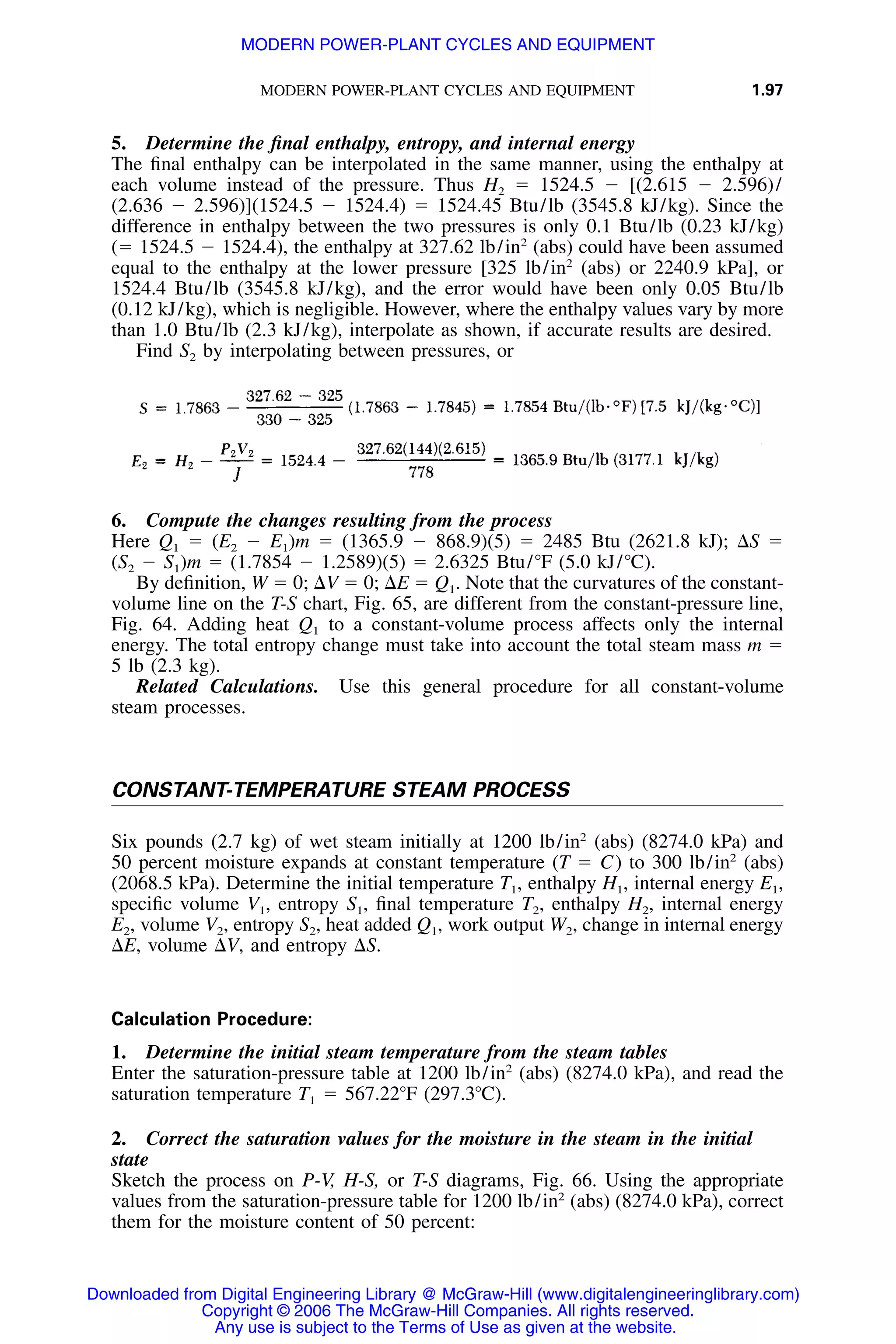 MODERN POWER-PLANT CYCLES AND EQUIPMENT 1.97
5. Determine the ﬁnal enthalpy, entropy, and internal energy
The ﬁnal enthalpy can be interpolated in the same manner, using the enthalpy at
each volume instead of the pressure. Thus H2 ϭ 1524.5 Ϫ [(2.615 Ϫ 2.596)/
(2.636 Ϫ 2.596)](1524.5 Ϫ 1524.4) ϭ 1524.45 Btu/lb (3545.8 kJ/kg). Since the
difference in enthalpy between the two pressures is only 0.1 Btu/lb (0.23 kJ/kg)
(ϭ 1524.5 Ϫ 1524.4), the enthalpy at 327.62 lb/in2
(abs) could have been assumed
equal to the enthalpy at the lower pressure [325 lb/in2
(abs) or 2240.9 kPa], or
1524.4 Btu/lb (3545.8 kJ/kg), and the error would have been only 0.05 Btu/lb
(0.12 kJ/kg), which is negligible. However, where the enthalpy values vary by more
than 1.0 Btu/lb (2.3 kJ/kg), interpolate as shown, if accurate results are desired.
Find S2 by interpolating between pressures, or
6. Compute the changes resulting from the process
Here Q1 ϭ (E2 Ϫ E1)m ϭ (1365.9 Ϫ 868.9)(5) ϭ 2485 Btu (2621.8 kJ); ⌬S ϭ
(S2 Ϫ S1)m ϭ (1.7854 Ϫ 1.2589)(5) ϭ 2.6325 Btu/ЊF (5.0 kJ/ЊC).
By deﬁnition, W ϭ 0; ⌬V ϭ 0; ⌬E ϭ Q1. Note that the curvatures of the constant-
volume line on the T-S chart, Fig. 65, are different from the constant-pressure line,
Fig. 64. Adding heat Q1 to a constant-volume process affects only the internal
energy. The total entropy change must take into account the total steam mass m ϭ
5 lb (2.3 kg).
Related Calculations. Use this general procedure for all constant-volume
steam processes.
CONSTANT-TEMPERATURE STEAM PROCESS
Six pounds (2.7 kg) of wet steam initially at 1200 lb/in2
(abs) (8274.0 kPa) and
50 percent moisture expands at constant temperature (T ϭ C) to 300 lb/in2
(abs)
(2068.5 kPa). Determine the initial temperature T1, enthalpy H1, internal energy E1,
speciﬁc volume V1, entropy S1, ﬁnal temperature T2, enthalpy H2, internal energy
E2, volume V2, entropy S2, heat added Q1, work output W2, change in internal energy
⌬E, volume ⌬V, and entropy ⌬S.
Calculation Procedure:
1. Determine the initial steam temperature from the steam tables
Enter the saturation-pressure table at 1200 lb/in2
(abs) (8274.0 kPa), and read the
saturation temperature T1 ϭ 567.22ЊF (297.3ЊC).
2. Correct the saturation values for the moisture in the steam in the initial
state
Sketch the process on P-V, H-S, or T-S diagrams, Fig. 66. Using the appropriate
values from the saturation-pressure table for 1200 lb/in2
(abs) (8274.0 kPa), correct
them for the moisture content of 50 percent:
Downloaded from Digital Engineering Library @ McGraw-Hill (www.digitalengineeringlibrary.com)
Copyright © 2006 The McGraw-Hill Companies. All rights reserved.
Any use is subject to the Terms of Use as given at the website.
MODERN POWER-PLANT CYCLES AND EQUIPMENT
 