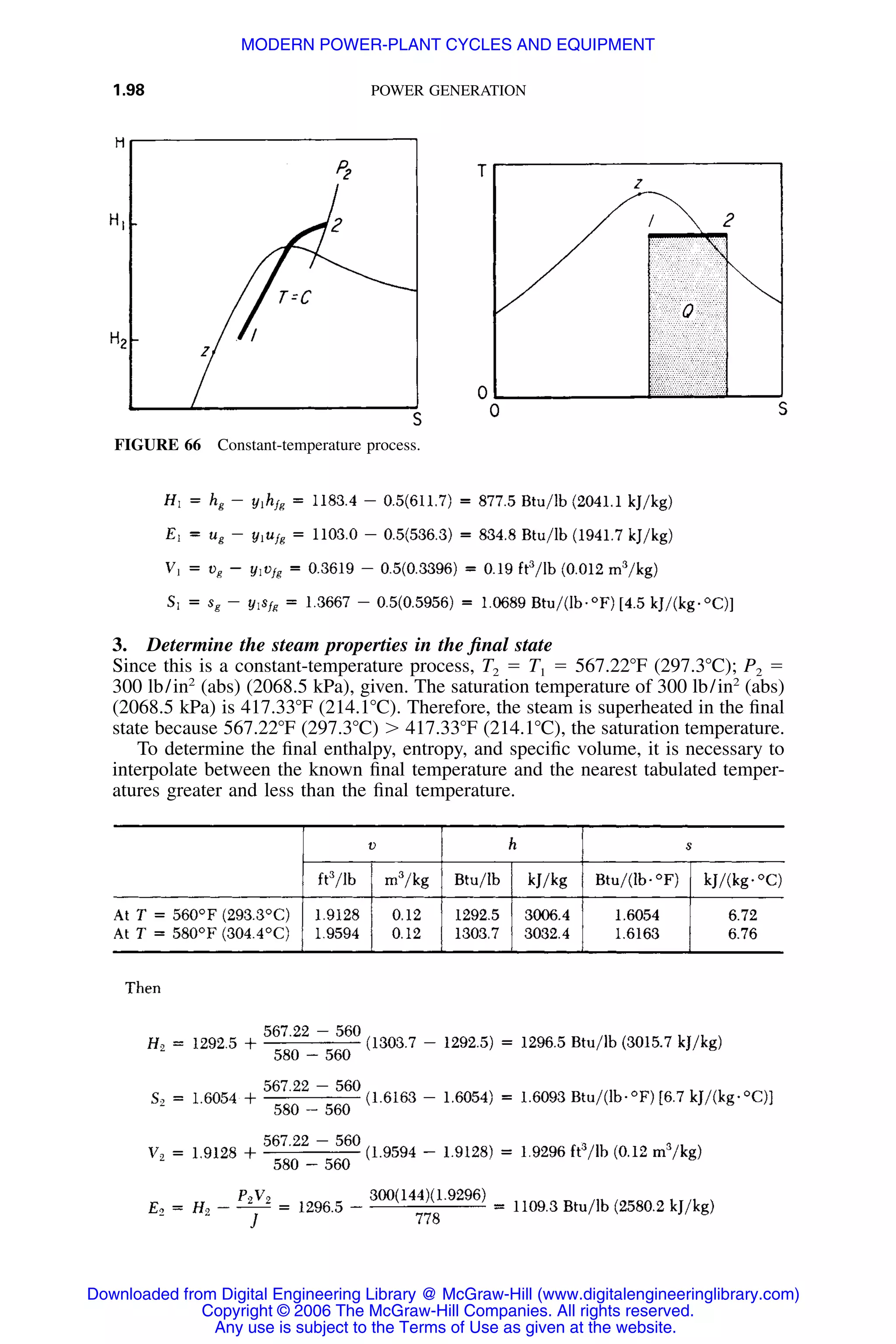 1.98 POWER GENERATION
FIGURE 66 Constant-temperature process.
3. Determine the steam properties in the ﬁnal state
Since this is a constant-temperature process, T2 ϭ T1 ϭ 567.22ЊF (297.3ЊC); P2 ϭ
300 lb/in2
(abs) (2068.5 kPa), given. The saturation temperature of 300 lb/in2
(abs)
(2068.5 kPa) is 417.33ЊF (214.1ЊC). Therefore, the steam is superheated in the ﬁnal
state because 567.22ЊF (297.3ЊC) Ͼ 417.33ЊF (214.1ЊC), the saturation temperature.
To determine the ﬁnal enthalpy, entropy, and speciﬁc volume, it is necessary to
interpolate between the known ﬁnal temperature and the nearest tabulated temper-
atures greater and less than the ﬁnal temperature.
Downloaded from Digital Engineering Library @ McGraw-Hill (www.digitalengineeringlibrary.com)
Copyright © 2006 The McGraw-Hill Companies. All rights reserved.
Any use is subject to the Terms of Use as given at the website.
MODERN POWER-PLANT CYCLES AND EQUIPMENT
 