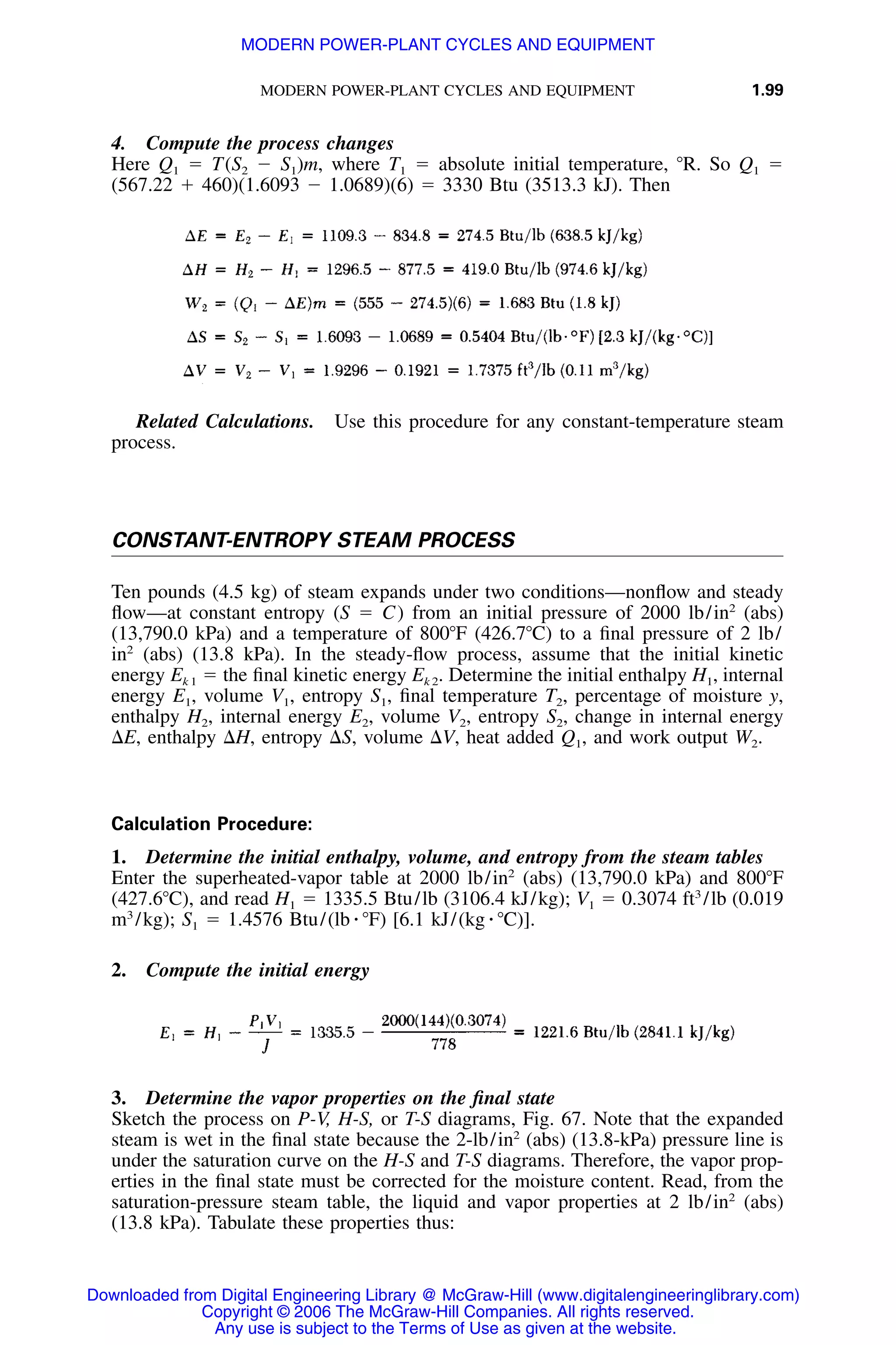 MODERN POWER-PLANT CYCLES AND EQUIPMENT 1.99
4. Compute the process changes
Here Q1 ϭ T(S2 Ϫ S1)m, where T1 ϭ absolute initial temperature, ЊR. So Q1 ϭ
(567.22 ϩ 460)(1.6093 Ϫ 1.0689)(6) ϭ 3330 Btu (3513.3 kJ). Then
Related Calculations. Use this procedure for any constant-temperature steam
process.
CONSTANT-ENTROPY STEAM PROCESS
Ten pounds (4.5 kg) of steam expands under two conditions—nonﬂow and steady
ﬂow—at constant entropy (S ϭ C) from an initial pressure of 2000 lb/in2
(abs)
(13,790.0 kPa) and a temperature of 800ЊF (426.7ЊC) to a ﬁnal pressure of 2 lb/
in2
(abs) (13.8 kPa). In the steady-ﬂow process, assume that the initial kinetic
energy Ek 1 ϭ the ﬁnal kinetic energy Ek 2. Determine the initial enthalpy H1, internal
energy E1, volume V1, entropy S1, ﬁnal temperature T2, percentage of moisture y,
enthalpy H2, internal energy E2, volume V2, entropy S2, change in internal energy
⌬E, enthalpy ⌬H, entropy ⌬S, volume ⌬V, heat added Q1, and work output W2.
Calculation Procedure:
1. Determine the initial enthalpy, volume, and entropy from the steam tables
Enter the superheated-vapor table at 2000 lb/in2
(abs) (13,790.0 kPa) and 800ЊF
(427.6ЊC), and read H1 ϭ 1335.5 Btu/lb (3106.4 kJ/kg); V1 ϭ 0.3074 ft3
/lb (0.019
m3
/kg); S1 ϭ 1.4576 Btu/(lb ⅐ ЊF) [6.1 kJ/(kg ⅐ ЊC)].
2. Compute the initial energy
3. Determine the vapor properties on the ﬁnal state
Sketch the process on P-V, H-S, or T-S diagrams, Fig. 67. Note that the expanded
steam is wet in the ﬁnal state because the 2-lb/in2
(abs) (13.8-kPa) pressure line is
under the saturation curve on the H-S and T-S diagrams. Therefore, the vapor prop-
erties in the ﬁnal state must be corrected for the moisture content. Read, from the
saturation-pressure steam table, the liquid and vapor properties at 2 lb/in2
(abs)
(13.8 kPa). Tabulate these properties thus:
Downloaded from Digital Engineering Library @ McGraw-Hill (www.digitalengineeringlibrary.com)
Copyright © 2006 The McGraw-Hill Companies. All rights reserved.
Any use is subject to the Terms of Use as given at the website.
MODERN POWER-PLANT CYCLES AND EQUIPMENT
 