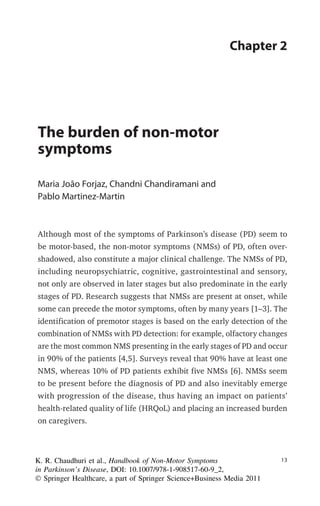 K. R. Chaudhuri et al., Handbook of Non-Motor Symptoms
in Parkinson’s Disease, DOI: 10.1007/978-1-908517-60-9_
Ó Springer Healthcare, a part of Springer Science+Business Media 2011
2,
Chapter 2
The burden of non-motor
symptoms
Maria João Forjaz, Chandni Chandiramani and
Pablo Martinez-Martin
Although most of the symptoms of Parkinson’s disease (PD) seem to
be motor-based, the non-motor symptoms (NMSs) of PD, often over-
shadowed, also constitute a major clinical challenge. The NMSs of PD,
including neuropsychiatric, cognitive, gastrointestinal and sensory,
not only are observed in later stages but also predominate in the early
stages of PD. Research suggests that NMSs are present at onset, while
some can precede the motor symptoms, often by many years [1–3]. The
identification of premotor stages is based on the early detection of the
combination of NMSs with PD detection: for example, olfactory changes
are the most common NMS presenting in the early stages of PD and occur
in 90% of the patients [4,5]. Surveys reveal that 90% have at least one
NMS, whereas 10% of PD patients exhibit five NMSs [6]. NMSs seem
to be present before the diagnosis of PD and also inevitably emerge
with progression of the disease, thus having an impact on patients’
health-related quality of life (HRQoL) and placing an increased burden
on caregivers.
1313
 