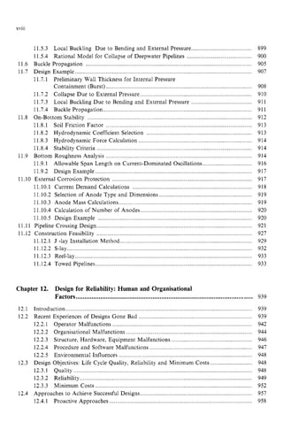 xviii
11.5.3 Local Buckling Due to Bending and External Pressure zyxw
.......................................
11.5.4 Rational Model for Collapse of Deepwater Pipelines ..........................................
11.6 Buckle Propagation
11.7 Design Example .............................................................................
11.7.1 Preliminary Wall Thickness for Internal Pressure
Containment (Burst) ..............................................................................................
11.7.2 Collapse Due to External Pressure ......................................
11.7.3 Local Buckling Due to Bending and External Pressure .......................................
11.7.4 Buckle Propagation ................................................................................................
11.8.1 Soil Friction Factor ....................................
11.8.2 Hydrodynamic Coefficient Selection ....................................................................
11.8.3 Hydrodynamic Force Calculation .........................................................................
11.8.4 Stability Criteria ....................................................................................................
11.9.1
11.9.2 Design Example .....................................................................................................
11.IO External Corrosion Protection ..........................................................................................
11.10.1 Current Demand Calculations .............................................................................
11.10.2 Selection of Anode Type and Dimensions ............................................................
11.10.3 Anode Mass Calculations......................................................................................
11.10.4 Calculation of Number of Anodes
11.10.5 Design Example ...................................................................................................
11.11 Pipeline Crossing Design....................................................................................................
11.8 On-Bottom Stability .........................................................
11.9 Bottom Roughness Analysis ........................
Allowable Span Length on Current-Dominated Oscillations
11.12 Construction Feasibility ......................
11.12.1 J -lay Installatio ..........................................................
11.12.3 Reel-lay ...............
11.12.4 Towed Pipelines .....................................................................................................
11.12.2 S-lay....................................................................................................................... zy
Chapter 12. Design for Reliability: Human and Organisational
Factors .....................................................................................................
12.1 Introduction ........................................................................................................................
12.2.1 Operator Malfunctions ..........................................................................................
12.2.2 Organisational Malfunctions .................................................................................
12.2.3 Structure, Hardware, Equipment Malfunctions ....................................................
12.2.4 Procedure and Software Malfunctions ................................................
12.2.5 Environmental Influences ...........................
12.3.1 Quality ...................................................................................................................
12.3.2 Reliability...............................................................................................................
12.3.3 Minimum Costs .....................................................................................................
Approaches to Achieve Successful Designs
12.4.1 Proactive Approaches .....................................................................
12.2 Recent Experiences of Designs Gone Bad .......
12.3 Design Objectives: Life Cycle Quality, Reliability a ...........................
12.4
899
900
905
907
908
910
911
911
912
913
913
914
914
914
916
917
917
918
919
919
920
920
921
927
929
932
933
933
939
939
939
942
944
946
947
948
948
948
949
952
957
958
 