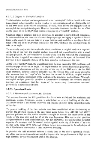 Drilling and Production zyxwvuts
Risers 141
9.2.7.2.2 Coupled vs. Uncoupled Analysis zyxwv
Traditional riser analysis has been performed in an “uncoupled” fashion in which the riser
is considered to have no effect on the vessel at its top connection and no effect on the top
of the BOP stack at its bottom connection. Usually, these effects are negligible and an
uncoupled riser analysis is adequate. However in certain situations, the riser has an effect
on the vessel or on the BOP stack that is considered in a “coupled” analysis.
Coupling effect is generally the most important to consider in EDWdrift-off conditions.
In these conditions, the riser can take on a large top angle and apply a significant lateral
force to the vessel. It can also take on a large bottom angle and thus a significant lateral
force to the top of the BOP stack that causes the BOP, wellhead, and conductor pipe to
take on an angle.
To accurately analyse the riser under the above conditions, a coupled analysis is required.
At the top of the riser. the coupled analysis is carried out in combination with a vessel
analysis program. As the vessel moves laterally away from the wellhead, the lateral force
from the riser is applied as a restoring force, which reduces the speed of the vessel. This
provides a more accurate estimate of the time available to disconnect the riser.
At the top of the BOP stack, the lateral force from the riser causes the BOP, wellhead, and
conductor pipe to take on an angle. This angle depends on the soil foundation properties,
the conductor dimensions and the elevation of the top of the BOP stack. As the BOP
angle increases, coupled analysis considers that the bottom flex joint angle allowable
also increases since the “stop” of the flex joint has rotated. In addition, coupled analysis
provides an accurate assessment of the loading on the conductor and wellhead. Although,
uncoupled analysis generally provides a conservative assessment, the coupled analysis
provides an assessment that has many of the unnecessary conservatism removed,
particularly in soft soil conditions. zyxwv
9.2.7.3. Operational Limits
9.2.7.3.1 Minimum and Maximum zyxwvu
API Tensions
This section discusses the API guidelines that have been established for minimum and
maximum tension. Minimum tension is established to prevent buckling of the riser.
Maximum tension is established to prevent top tensions in excess of the installed capacity
of the riser.
To prevent buckling of the riser, criteria have been established within the industry to
prevent the effective tension in the riser from going below zero. API RP zy
164 (1993)
provides guidance on this, which provides a margin to account for uncertainties in the
weight of the riser steel and the lift of the riser buoyancy. This margin also provides
adequate tension in case a tensioner fails. API RP 16Q (1993) also distinguishes the rated
capacity of a tensioner and the vertical tension applied at the top of the riser. (The ratio
is often in the range of 90-99%.) All of these factors are considered in the calculation of
the API minimum tension that is used to prevent buckling.
In practice, the API minimum tension is rarely used as the riser’s operating tension.
An added margin on tension is warranted to improve the riser performance in high seas or
high currents, as will be discussed later in this chapter.
 