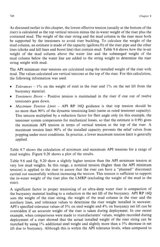 148 zyxwvutsrqpon
Chapter 9 z
As discussed earlier in this chapter, the lowest effectivetension (usually at the bottom of the
riser) is calculated as the top vertical tension minus the in-water weight of the riser plus the
contained mud. The weight of the riser string and the mud column in the riser must both
be supported by the tensioners to avoid riser buckling. To calculate the weight of the
mud column, an estimate is made of the capacity (gallons/ft) of the riser pipe and the other
lines (choke and kill lines and boost line) that contain mud. Table 9.6 shows how the in-air
weight of the mud column above the water line and the submerged weight of the
mud column below the water line are added to the string weight to determine the riser
string weight with mud.
The API minimum riser tensions are calculated using the installed weight of the riser with
mud. The values calculated are vertical tensions at the top of the riser. For this calculation,
the following information was used:
Tolerances zyxwvu
- 1% on the weight of steel in the riser and 1% on the net lift from the
buoyancy material.
Tensioners Down - Positive tension is maintained in the riser if one out of twelve
tensioners goes down.
Maximum Tension Limit - API RP 164 guidance is that top tension should be
no more than 90% of the dynamic tensioning limit (same as rated tensioner capacity).
This tension multiplied by a reduction factor for fleet angle only (in this example, the
tensioner system compensates for mechanical losses, so that the estimate is 0.99) gives
the maximum API tension in terms of vertical tension at the top of the riser. A
maximum tension limit 90% of the installed capacity prevents the relief valves from
popping under most conditions. In practice, a lower maximum tension limit is generally
applied.
Table 9.7 shows the calculation of minimum and maximum API tensions for a range of
mud weights. Figure 9.20 shows a plot of the results.
Table 9.6 and fig. 9.20 show a slightly higher tension than the API minimum tension at
very low mud weights. In this range, a nominal tension (higher than the zy
API minimum
tension) is applied to the riser to assure that the riser can have a “planned” disconnect
carried out successfullywithout increasing the tension. This tension is sufficient to support
the in-water weight of the riser plus the LMRP (excluding the weight of the mud in the
riser).
A significant factor in proper tensioning of an ultra-deep water riser is compaction of
the buoyancy material leading to a reduction in the net lift of the buoyancy. API RP 16Q
uses the weight of the riser string, the weight of the mud column in the riser and the
auxiliary lines, and tolerance values to determine the riser weight installed in seawater.
API’s specified tolerance values of 5% on steel weight and zyx
4% on buoyancy net lift can be
overridden if an accurate weight of the riser is taken during deployment. In one recent
example, when comparisons were made to manufacturers’ values, weights recorded during
deployment of a riser showed that the actual installed weight of the riser string can be
matched by using 1% additional steel weight and slightly more than a 3% decrease in net
lift due to buoyancy. Although this is within the API tolerance levels, when compared to
 