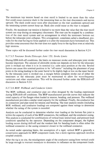 154 zyxwvutsrqpon
Chapter z
9
The maximum top tension based on riser recoil is limited to no more than the value
that could cause excessive slack in the tensioning lines as the riser disconnects and moves
upward. The slack could occur soon after disconnect as the riser accelerates upward and
the tensioning system cannot keep up. Slack also could occur as the riser is stopped.
Finally, the maximum top tension is limited to no more than the value that the riser recoil
system can stop during an emergency disconnect. The riser can be stopped by a combina-
tion of the riser recoil system and an arrangement in which the tensioners bottom out
before the telescopicjoint collapses. This arrangement, sometimes called a deadband, pro-
vides for the riser having no force applied to it after the tensioners have bottomed out. This
provides some assurance that the riser does not apply force to the rig floor even at relatively
high tensions.
These topics will be discussed further under the riser recoil discussion in Section 9.2.9. z
9.2.7.3.5 Tensioner StrokelTelescopic Joint [TJ) Stroke Limits
During EDS/drift-off conditions, the limits on tensioner stroke and telescopic joint stroke
become important. The amount of allowable stroke-out depends on how far the telescopic
joint is stroked out when it is in its nominal (Le. calm seas) position at the site. Several
factors can cause this nominal position to be “off centre” including the placement of pup
joints in the string leading to the outer barrel to be slightly high or low on the inner barrel.
As the telescopic joint is stroked out, a margin before complete stroke out of either the
tensioners or the telescopic joint must be maintained to allow for wave-frequency
variations and other uncertainties. This will be discussed further under the EDS/drift-off
discussion in Section 9.2.8.
9.2.7.3.6 BOP, Wellhead, and Conductor Limits
The BOP, wellhead, and conductor pipe are often designed by the loading experienced
during EDS/drift-off conditions. The BOP manufacturers provide curves that indicate the
rated capacity of the flanges when loaded in tension, bending, and pressure. The wellhead
manufacturer provides a similar rated capacity for the wellhead. Finally, the conductor has
its connectors and pipe rated for tension and bending. The riser analysis results (including
BOP, wellhead, and conductor loading) are compared against these ratings to determine
whether the rating of the system is exceeded.
Analysis can be conducted to determine whether riser loading at the bottom flex joint is
within the capacity of each of the BOP connectors, the wellhead, and the conductor casing.
This analysis is conducted for combinations of vertical load, lateral load, and pressure load
conditions specified by the operator. Depending on the component designs, the highest
loading occurs during drift-off and the weakest link for bending loads is often either the
wellhead connector or the casing connector closest to the wellhead connector.
As noted under operating limits, the assumption of a rigid, vertical BOP is generally a
conservative approach for BOP component loads, but a more rigorous approach involves
coupled analysis.
After the rig is on site, the misalignment angle of the conductor casing from vertical could
be large enough to warrant reanalysis to determine its influence on the component loads.
 