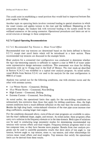 Drilling and Production zyxwvutsrqp
Risers zyxwvuts
755 z
This could assist in establishing a vessel position that would lead to improved bottom flex
joint angles for drilling.
Another topic on operating limits involves torsional loading in special situations in which
the vessel rotates and applies torsion to the riser and the wellhead. Depending on the
component designs, the weakest link with torsional loading in the system could be the
wellhead connector or the casing connector. Operational procedures and limits are set to
avoid rotation or damage to these components. zyxw
9.2.7.4 Typical Operating Recommendations
9.2.7.4.1 Recommended Top Tension vs. Mean Vessel Offset
Recommended riser top tensions are determined based on the limits defined in Section
9.2.7.3, except riser recoil limits which will be introduced in a later section. These
recommended top tensions are discussed in the example below.
Riser analysis for a connected riser configuration was conducted to determine whether
the rig’s top tensioning capacity is sufficient to support a riser in 9000 ft of water under
some representative design metocean conditions. This assessment was done for drilling
operations with up to 16-ppg mud in the Gulf of Mexico. The riser stack-up described
in Section 9.2.4.3.2 was modelled in a typical riser analysis program. As noted earlier,
vessel RAOs from Section 9.2.4.1 are used in the analysis for the riser configuration in
9000 ft of water.
Analysis was carried out for the following conditions, one with extreme waves and the
other with extreme current.
As noted earlier, the operational limits that apply for the non-drilling conditions are
substantially less restrictive than those that apply for drilling conditions. Also, the high
current conditions have a much different influence on the riser than the storm conditions.
Besides the high drag loads, vortex-induced vibration of the riser pipe cause increase riser
drag coefficients, causing larger riser angles.
For the conditions discussed above, state-of-the-art riser programs are available to calcu-
late the riser’s deflected shape, angles, and stresses. As noted earlier, these programs often
carry out a solution in the frequency-domain or in the time-domain. Both types of solutions
can be used in conducting large parameter studies for determining recommended top
tensions with various offsets and mud weights. Frequency-domain programs tend to use
less computer time, so they have become more popular. Results from riser analysis pro-
grams can be used to assemble parametric results that show plots of top angle vs. top
tension, bottom angle vs. top tension, stress vs. top tension, and other relationships for
various mean vessel offsets and mud weights. Top tensions that satisfy the operational
limits can be derived from these results.
1-yr Winter Storm zyxwvu
- Connected, Drilling
IO-yr Winter Storm - Connected, Non-Drilling
High Current - Connected, Drilling
Extreme Current - Connected, Non-Drilling
 