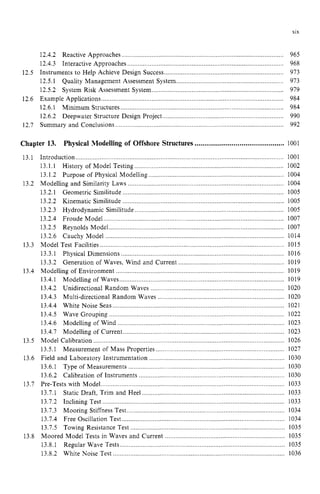 XIX zy
12.4.2 Reactive Approaches zyxwvu
..................... ...................... ........
12.4.3 Interactive Approaches ..........................................................................................
Instruments to Help Achieve Design Success.......
12.5.1 Quality Management Assessment System
12.5.2
12.6.1 Minimum Structures .......
12.6.2 Deepwater Structure roject.................................. ..................... .
Summary and Conclusions .........._
.....,,,,,,,,,......_.
..................._.
._.
__.
.....................................
12.5
System Risk Assessment System............................................................................
12.6 Example Applications........................................................................................................
12.7
965
968
973
973
919
984
984
990
992 z
Chapter 13. Physical Modelling of Offshore Structures............................................. 1001
13.1
13.2
13.3
13.4
13.5
13.6
13.7
13.8
Introduction........,.,,,...................................
13.1.1 History of Model Testing ........
13.1.2 Purpose of Physical Modelling
Modelling and Similarity Laws ..................
13.2.1 Geometric Similitude ............................................................................................. 1005
13.2.2 Kinematic Similitude .......
13.2.3 Hydrodynamic Similitude ..............
13.2.4 Froude Model ........................................................................................................ 1007
13.2.5 Reynolds Model..................................................................................................... 1007
13.2.6 Cauchy Model ................. ....................................................................... 1014
Model Test Facilities ..... 1015
13.3.1 Physical Dimensions ............................................................................................... 1016
13.3.2 Generation of Waves, Wind and Current ............................................................. 1019
Modelling of Environment ........... .......................................... 1019
13.4.1 Modelling of Waves .........
13.4.2 Unidirectional Random Waves
13.4.3 ........................ 1020
13.4.4 White Noise Seas .................................................................................................. 1021
13.4.5 Wave Grouping ...................................................................................................... 1022
13.4.6 Modelling of Wind .......
13.4.7 ...................... 1023
Model Calibration .............................................................................................................. 1026
13.5.1 Measurement of Mass Properties ........._._..................................................,,,,.,..,,,. 1027
Field and Laboratory Instrumentation ......
13.6.1 Type of Measurements ...................................................... .._._.............1030
13.6.2 Calibration of Instruments ............
Pre-Tests with Model zyxwvu
.
.
.
.
.
.
.
.
.
.
.
.
.
.
.
.
.
.
.
.
.
.
.
.
.
.
.
.
.
.
.
.
.
.
.
.
.
.
.
.
.
.
.
.
.
.
.
.
.
.
.
.
.
.
.
.
.
.
.
.
.
.
.
.
.
.
.
.
.
.
.
.
.
.
.
.
.
.
.
.
.
.
.
.
.
.
.
.
.
.
.
.
.
.
.
.
.
.
.
.
. 1033
13.7.1 Static Draft. Trim and Heel
13.7.2 Inclining Test ....................... ........................................................................ 1033
13.7.3 Mooring Stiffness Test.....,,,,,,,,,,,,,..................,,,,.........,..,,,................................,,,. 1034
13.7.4 Free Oscillation Test.............................................................................................. 1034
13.7.5 Towing Resistance Test ....................................................................................... 1035
Moored Model Tests in Waves and Current ..................................................................... 1035
13.8.1 Regular Wave Tests ...... . 1035
13.8.2 White Noise Test ............................................................... ................ 1036
.......................
........................
Multi-directional Random Waves .....................................
Modelling of Current .........................................................
......................
 
