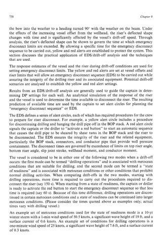 758 zyxwvutsrqpo
Chapter 9
the bow into the weather to a heading turned 90” with the weather on the beam. Under
the effects of the increasing vessel offset from the wellhead, the riser’s deflected shape
changes with time and is significantly affected by the vessel’s drift-off speed. Through
analysis, the riser’s deflected shape can be shown to govern the time at which emergency
disconnect limits are exceeded. By allowing a specific time for the emergency disconnect
sequence to be carried out, yellow and red alerts are established to protect the system. This
section discusses the practical application of EDS/drift-off analysis and the techniques
that are used.
The response estimates of the vessel and the riser during drift-off conditions are used for
setting emergency disconnect limits. The yellow and red alerts are set at vessel offsets and
riser limits that will allow an emergency disconnect sequence (EDS) to be carried out while
assuring the integrity of the drilling riser and its associated equipment. Potential drift-off
scenarios are analysed to establish the yellow and red alert settings.
Results from an EDS/drift-off analysis are generally used to guide the captain in deter-
mining DP settings for each well. An analytical simulation of the response of the riser
and the vessel is used to determine the time available to disconnect the riser. The resulting
prediction of available time are used by the captain to set alert circles for planning the
“emergency disconnect sequence” or EDS.
The EDS defines a series of alert circles, each of which has required procedures for the crew
to prepare for riser disconnect. For example, a yellow alert circle includes a procedure
for discontinuing drilling and hanging the drill pipe off in the BOP stack. zy
A red alert circle
signals the captain or the driller to “activate a red button” to start an automatic sequence
that causes the drill pipe to be sheared by shear rams in the BOP stack and the riser to
be disconnected. The EDS ensures the integrity of the riser and the related equipment,
particularly the BOP stack, connectors, and conductor pipe that provide well pressure
containment. The disconnect times are governed by exceedance of limits on top riser angle,
bottom riser angle, slip joint stroke, wellhead moment, and conductor moment.
The vessel is considered to be in either one of the following two modes when a drift-off
occurs: the first mode can be termed “drilling operations” and is associated with metocean
conditions that are suitable for drilling; and the second mode can be termed a “state
of readiness” and is associated with metocean conditions or other conditions that prohibit
normal drilling activities. When comparing drift-offs in the two modes, starting with
drilling operations, more time is required to carry out the procedures required to dis-
connect the riser (say 150 s). When starting from a state of readiness, the captain or driller
is ready to activate the red button to start the emergency disconnect sequence so that less
time is required (say 60 s). Because of this time difference, drilling operations are discon-
tinued in certain metocean conditions and a state of readiness can be continued into larger
metocean conditions. (Please consider the times quoted above as examples only; actual
times vary with drilling vessel.)
An example set of metocean conditions used for the state of readiness mode is a 10-yr
winter storm with a 1-minwind speed of 50.5 knots, a significant wave height of 19ft, and a
surface current of 0.6 knots. An example set of conditions for drilling operations is a
one-minute wind speed of 25 knots, a significant wave height of 7.6 ft, and a surface current
of 0.3 knots.
 
