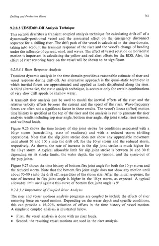 Drilling and zyxwvutsrqpo
Production Risers zyxwvutsrq
761 z
9.2.8.3EDS/Drift-Off Analysis Technique
This section describes a transient coupled analysis technique for calculating drift-off of a
dynamically-positioned vessel and the associated effect on the emergency disconnect
sequence for a drilling riser. The drift path of the vessel is calculated in the time-domain,
taking into account the transient response of the riser and the vessel's change of heading
under the influence of current, wind, and waves. The effect of vessel rotation on horizontal
motion is important in calculating the yellow and red alert offsets for the EDS. Also, the
effect of riser restoring force on the vessel will be shown to be significant.
9.2.8.3.1 Riser Response Analysis
Transient dynamic analysis in the time domain provides a reasonable estimate of riser and
vessel response during drift-off. An alternative approach is the quasi-static technique in
which inertial forces are approximated and applied as loads distributed along the riser.
A third alternative, the static analysis technique, is accurate only for certain combinations
of very slow drift speeds or shallow water.
A transient riser analysis can be used to model the inertial effects of the riser and the
relative velocity effects between the current and the speed of the riser. Wave-frequency
forces are often not a significant factor in these results. The vessel's linear (offset) mation
time history is specified at the top of the riser and the analysis is run to generate the riser
analysis results including top riser angle, bottom riser angle, slip joint stroke, riser stresses,
and wellhead loads.
Figure 9.26 shows the time history of slip joint stroke for conditions associated with a
10-yr storm (non-drilling, state of readiness) and with a reduced storm (drilling
operations). Note that the slip joint stroke does not show any appreciable movement
until about 50 and 100 s into the drift off, for the 10-yr storm and the reduced storm,
respectively. As shown, the rate of increase in the slip joint stroke is much higher for
the IO-yr storm. A typical allowable limit for slip joint stroke is between 20 and 30 ft
depending on its stroke limits, the water depth, the top tension, and the space-out of
the pup joints.
Figure 9.27 shows the time history of bottom flex joint angle for both the 10-yr storm and
the reduced storm. Note that the bottom flex joint angle does not show any motion until
about 70-80 s into the drift off, regardless of the storm size. After the initial response, the
rate of increase in flex joint angle is higher in the 10-yr storm, as expected. A typical
allowable limit used against this curve of bottom flex joint angle is 9".
9.2.8.3.2 Importance of Coupled Riser Analysis
The riser and vessel motions analysis programs are coupled to include the effects of riser
restoring force on vessel motion. Depending on the water depth and specific conditions,
this can provide a 15-20% reduction of offsets in the time history of vessel motion.
A simplistic coupled analysis is illustrated below.
First, the vessel analysis is done with no riser loads.
Second, the resulting vessel motions are used in the riser analysis.
 