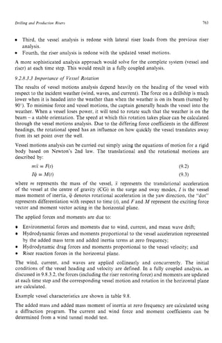 Drilling and Production Risers 163
Third, the vessel analysis is redone with lateral riser loads from the previous riser
analysis.
Fourth, the riser analysis is redone with the updated vessel motions. zy
0 zyxwvutsrqp
A more sophisticated analysis approach would solve for the complete system (vessel and
riser) at each time step. This would result in a fully coupled analysis.
9.2.8.3.3 Importance of Vessel Rotation
The results of vessel motions analysis depend heavily on the heading of the vessel with
respect to the incident weather (wind, waves, and current). The force on a drillship is much
lower when it is headed into the weather than when the weather is on its beam (turned by
90’). To minimise force and vessel motions, the captain generally heads the vessel into the
weather. When a vessel loses power, it will tend to rotate such that the weather is on the
beam zyxwvuts
- a stable orientation. The speed at which this rotation takes place can be calculated
through the vessel motions analysis. Due to the differing force coefficients in the different
headings, the rotational speed has an influence on how quickly the vessel translates away
from its set point over the well.
Vessel motions analysis can be carried out simply using the equations of motion for a rigid
body based on Newton‘s 2nd law. The translational and the rotational motions are
described by: zyxwvu
mx = F(t)
I@= M(t)
where m represents the mass of the vessel, zyxw
x represents the translational acceleration
of the vessel at the centre of gravity (CG) in the surge and sway modes, I is the vessel
mass moment of inertia, ii, denotes rotational acceleration in the yaw direction, the “dot”
represents differentiation with respect to time (t),and F and M represent the exciting force
vector and moment vector acting in the horizontal plane.
The applied forces and moments are due to:
Environmental forces and moments due to wind, current, and mean wave drift;
Hydrodynamic forces and moments proportional to the vessel acceleration represented
by the added mass term and added inertia terms at zero frequency;
Hydrodynamic drag forces and moments proportional to the vessel velocity; and
Riser reaction forces in the horizontal plane.
The wind, current, and waves are applied collinearly and concurrently. The initial
conditions of the vessel heading and velocity are defined. In a fully coupled analysis, as
discussed in 9.8.3.2,the forces (including the riser restoring force) and moments are updated
at each time step and the corresponding vessel motion and rotation in the horizontal plane
are calculated.
Example vessel characteristics are shown in table 9.8
The added mass and added mass moment of inertia at zero frequency are calculated using
a diffraction program. The current and wind force and moment coefficients can be
determined from a wind tunnel model test.
 