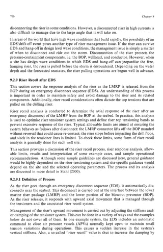 766 zyxwvutsrqpo
Chapter 9 z
disconnecting the riser in some conditions. However, a disconnected riser in high currents is
also difficult to manage due to the large angle that it will take on.
In areas of the world that have high wave conditions that build rapidly, the possibility of an
EDS/drift-off event poses another type of riser management issue. If the riser can survive
EDS and hang-off in design level wave conditions, the management issue is simply a matter
of when to disconnect and ride out the storm. Disconnection of the riser protects the
pressure-containment components, i.e. the BOP, wellhead, and conductor. However, when
a site has design wave conditions in which EDS and hang-off can jeopardise the free-
hanging riser, the riser is pulled before the storm is encountered. Depending on the water
depth and the forecasted seastates, the riser pulling operations are begun well in advance. z
9.2.9 Riser Recoil after EDS
This section covers the response analysis of the riser as the LMRP is released from the
BOP during an emergency disconnect sequence (EDS). An understanding of this process
is important in order to maintain safety and avoid damage to the riser and its related
components. Additionally, riser recoil considerations often dictate the top tensions that are
pulled on the drilling riser.
Riser recoil analysis is conducted to determine the axial response of the riser after an
emergency disconnect of the LMRP from the BOP at the seabed. In practice, this analysis
is used to optimise riser tensioner system settings and define riser top tensioning bands to
prevent excessive response of the riser. Typical allowable limits are aimed at ensuring the
system behaves as follows after disconnect: the LMRP connector lifts off the BOP mandrel
without reversal that could cause re-contact; the riser stops before impacting the drill floor,
and slack in the tensioner lines is limited. To check these limits, some form of riser recoil
analysis is generally done for each well site.
This section provides a discussion of the riser recoil process, riser response analysis, allow-
able limits, results and interpretation of some example cases, and sample operational
recommendations. Although some sample guidelines are discussed here, general guidance
would be highly dependent on the riser tensioning system and site-specificguidance would
depend on the site and the selected operating parameters. The process and its analysis
are discussed in more detail in Stahl (2000).
9.2.9.1 Definition of Process
As the riser goes through an emergency disconnect sequence (EDS), it automatically dis-
connects near the seabed. This disconnect is carried out at the interface between the lower
marine riser package (LMRP) and the lower portion of the blowout preventer (BOP).
As the riser releases, it responds with upward axial movement that is managed through
the tensioners and the associated riser recoil system.
Management of the riser’s upward movement is carried out by adjusting the stiffness and/
or damping of the tensioner system. This can be done in a variety of ways and the examples
below do not cover all of them. In one example system, the EDS includes an automatic
command to close air pressure vessels (APVs) normally kept open to maintain small
tension variations during operations. This causes a sudden increase in the system’s
vertical stiffness. Also, a so-called “riser recoil” valve is shut to increase the damping by
 