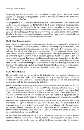 Drilling and Production zyxwvutsrqp
Risers 161 z
constricting the orifice for fluid flow. In another example system, the riser’s upward
movement is managed by changing the orifice size based on tensioner stroke or velocity,
with no closure of APVs.
Several properties of the riser also influence the riser’s vertical response. First, the in-water
weight of the riser string and the LMRP affect the dynamics of the riser. In certain cases,
bare joints of riser are included in the riser stackup to help control the upward movement.
Secondly, the weight of mud contained in the riser alters the response after disconnect; the
frictional effects of the mud stretch the riser downward for some duration after disconnect.
Thirdly, in deep water, stretch in the riser can be significant (several feet) and this leads to a
rapid upward response (slingshot effect) after disconnect. zyxw
9.2.9.2 Riser Response Analysis
Some of the key modelling parameters and analysis cases are considered in a riser recoil
analysis. Riser recoil analysis is generally carried out assuming only axial response, with
fluid flow through the tensioning system, vessel heave, effects of offset on vertical tension,
and mud flow all playing a big part in the response. For this discussion, due to its rig-
specific nature, the tensioning system is simply considered a spring-damper device. Heave is
an important input parameter, with its selection generally based on a relationship to a
vessel in a design storm. Top tension used in the analysis is altered depending on the offset
that is of interest. This is due to the build up of tension that can be caused in some systems
when the APVs close some time prior to disconnect. Mud flow is typically modelled in the
analysis, with higher mud weights give higher frictional loads on the sides of the riser as
they fall out, thereby pulling the riser downwards for some duration after disconnect.
9.2.9.3 Allowable Limits
The allowable limits on riser recoil set the following riser top tensions: minimum top
tensions to keep the LMRP from damaging the BOP during disconnect; maximum
top tensions to avoid slack in the tensioner lines just after disconnect; and maximum top
tensions to avoid the riser impacting the drill floor.
Minimum tensions are limited by avoidance of contact between the LMRP and the BOP, as
the LMRP cycles back downward toward the BOP after disconnect. Such movement could
occur if the disconnect were to occur at the “worst phase” of a vessel’s heave cycle. Such
phase considerations cannot be controlled because of the duration (about 60 s) of the EDS
sequence. Allowable limits on such motion are dependent on the BOP equipment and the
tolerance for damage, but leaving a few feet of clearance is generally considered reasonable.
Maximum riser top tensions are limited by avoidance of slack in the tensioner lines during
riser recoil. The upward motion associated with this limit could be exacerbated if the
disconnect were to occur at the “worst phase” of a vessel’s heave cycle. As noted above,
such phase considerations cannot be controlled because of the duration (about 60 s) of the
EDS sequence. Reasonably small amounts of slack are allowed with certain systems, but
no specific limits have been established.
To avoid the riser impacting the rig floor, a “deadband” might be available to provide
further protection. This deadband can be defined as an arrangement whereby the ten-
sioners and slip joint stroke ranges are offset. In this arrangement, when the tensioners
 