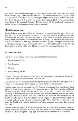 768 zyxwvutsrqpon
Chapter 9 z
have pulled their line to their full upward extent, the telescopic joint should still have some
travel available (say 5 ft) before it bottoms out. Thus, the tensioners would apply no force
to the riser while in this deadband. This arrangement provides a cushion that would help to
slow down the riser if it strokes upward further than expected. Slack in the tensioner lines
would have to be managed, however. Through means of this deadband arrangement,
further limits on maximum top tension can be avoided. zyxw
9.2.9.4 OperationalIssues
As noted above, some form of riser recoil analysis is generally used for every deepwater
well site. Due to the impact of the results on riser top tensions, sensitivity cases are
sometimes run to investigate ways to allow a larger band of allowable tensions thus
making better use of the rig’s installed tensioner capacity. The nature of these sensitivity
cases would depend on the rig’s tensioner and recoil system. Examples of such cases
could include closing varying numbers of APVs, thus altering the stiffness at the time of
disconnect; or a larger orifice or a different program for changing the orifice size.
9.3 Production Risers
Four types of production risers were mentioned in the introduction:
1. Top-tensioned (TTR)
2. Free Standing
3. Flexible
4. Steel Catenary (SCR)
Figure 9.1 illustrates the various kinds of risers. All are designed to convey well fluids to the
surface. Each type has unique design requirements.
Flexible risers are the most common type of production riser. They may be deployed in a
variety of configurations, depending on the water depth and environment.
Flexible pipes, long the standard riser for floating production, have traditionally been
limited by diameter and water depth. Deepwater projects in the Gulf of Mexico and Brazil
are now employing SCRs for both export and import risers. Figure 9.30 shows the
capability of flexible pipes as of this writing. This will undoubtably grow in the future.
The choice between a flexible riser and an SCR is not clear cut. The purchase cost of
flexible risers for a given diameter is higher per unit length, but they are often less expensive
to install and are more tolerant to dynamic loads. Also, where flow assurance is an
issue, the flexible risers can be designed with better insulation properties than a single
steel riser.
Flexible risers and import SCRs are associated with wet trees. Top tensioned risers are
almost exclusively associated with dry trees and hence are not usually competing with
flexibles and SCRs except at a very high level: the choice between wet and dry trees.
 
